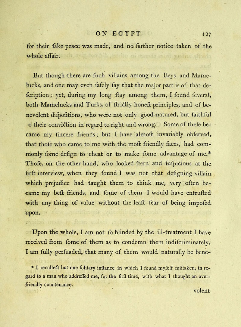 for their fake peace was made, and no farther notice taken of the whole affair. But though there are fuch villains among the Beys and Marne- lucks, and one may even fafely fay that the major part is of that de- fcription; yet, during my long flay among them, I found feverah both Mamelucks and Turks, of ftridfly honeft principles, and of be- nevolent difpofitions, who were not only good-natured, but faithful o their convidfion in regard to right and wrong. Some of thefe be- came my fincere friends; but I have almoft invariably obferved, that thofe who came to me with the moft friendly faces, had com- monly fome defign to cheat or to make fome advantage of me.* Thofe, on the other hand, who looked {fern and fufpicious at the firft interview, when they found I was not that defigning villain which prejudice had taught them to think me, very often be- came my befl friends, and fome of them I would have entruffed with any thing of value without the leafl fear of being impofed upon. Upon the whole, I am not fo blinded by the ill-treatment I have received from fome of them as to condemn them indifcriminately, I am fully perfuaded, that many of them would naturally be bene- * l recolleft but one folitary inftance in which I found myfelf miftaken, in re- gard to a man who addrefied me, for the firft time, with what I thought an over- friendly countenance. volent