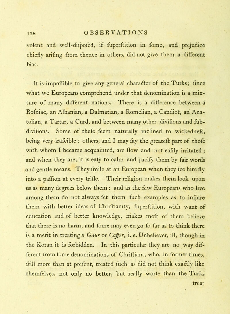 volent and well-difpofed, if fuperftition in fome, and prejudice chiefly arifing from thence in others, did not give them a different bias. It is impoflible to give any general chara&er of the Turks; fince what we Europeans comprehend under that denomination is a mix- ture of many different nations. There is a difference between a Bofniac, an Albanian, a Dalmatian, a Romelian, a Candiot, an Ana- tolian, a Tartar, a Curd, and between many other divifions and fub- divifions. Some of thefe feem naturally inclined to wickednefs, being very irafcible ; others, and I may fay the greateft part of thofe with whom I became acquainted, are flow and not eafily irritated ; and when they are, it is eafy to calm and pacify them by fair words and gentle means. They fmile at an European when they fee him fly into a paffion at every trifle. Their religion makes them look upon us as many degrees below them ; and as the few Europeans who live among them do not always fet them fuch examples as to infpire them with better ideas of Chriftianity, fuperftition, wTith want of education and of better knowledge, makes moft of them believe that there is no harm, and fome may even go fo far as to think there is a merit in treating a Gaur or Coffer, i. e. Unbeliever, ill, though in the Koran it is forbidden. In this particular they are no way dif- ferent from fome denominations of Chriflians, who, in former times, {fill more than at prefent, treated fuch as did not think exa&ly like themfelves, not only no better, but really worfe than the Turks treat