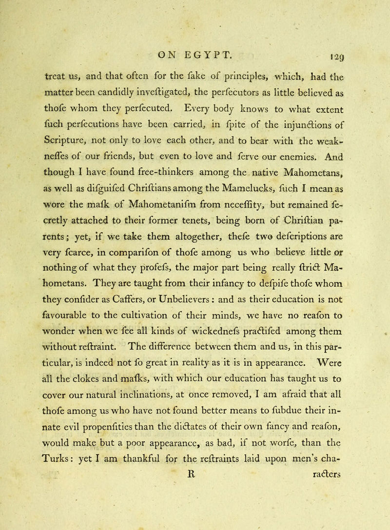 treat us, and that often for the fake of principles, which, had the matter been candidly invefligated, the perfecutors as little believed as thofe whom they perfecuted. Every body knows to what extent fuch perfecutions have been carried, in fpite of the injunctions of Scripture, not only to love each other, and to bear with the weak- neffes of our friends, but even to love and ferve our enemies. And though I have found free-thinkers among the. native Mahometans, as well as difguifed Chriftians among the Mamelucks, fuch I mean as wore the malk of Mahometanifm from neceflity, but remained fe- cretly attached to their former tenets, being born of Chriftian pa- rents ; yet, if we take them altogether, thefe two defcriptions are very fcarce, in comparifon of thofe among us who believe little or nothing of what they profefs, the major part being really ftriCl Ma- hometans. They are taught from their infancy to defpife thofe whom they confider as Caffers, or Unbelievers : and as their education is not favourable to the cultivation of their minds, we have no reafon to wonder when we fee all kinds of wickednefs pra&ifed among them without reflraint. The difference between them and us, in this par- ticular, is indeed not fo great in reality as it is in appearance. Were all the clokes and mafks, with which our education has taught us to cover our natural inclinations, at once removed, I am afraid that all thofe among us who have not found better means to fubdue their in- nate evil propenfities than the dictates of their own fancy and reafon, would make but a poor appearance, as bad, if not worfe, than the Turks: yet I am thankful for the reflraints laid upon men’s cha- R raCters