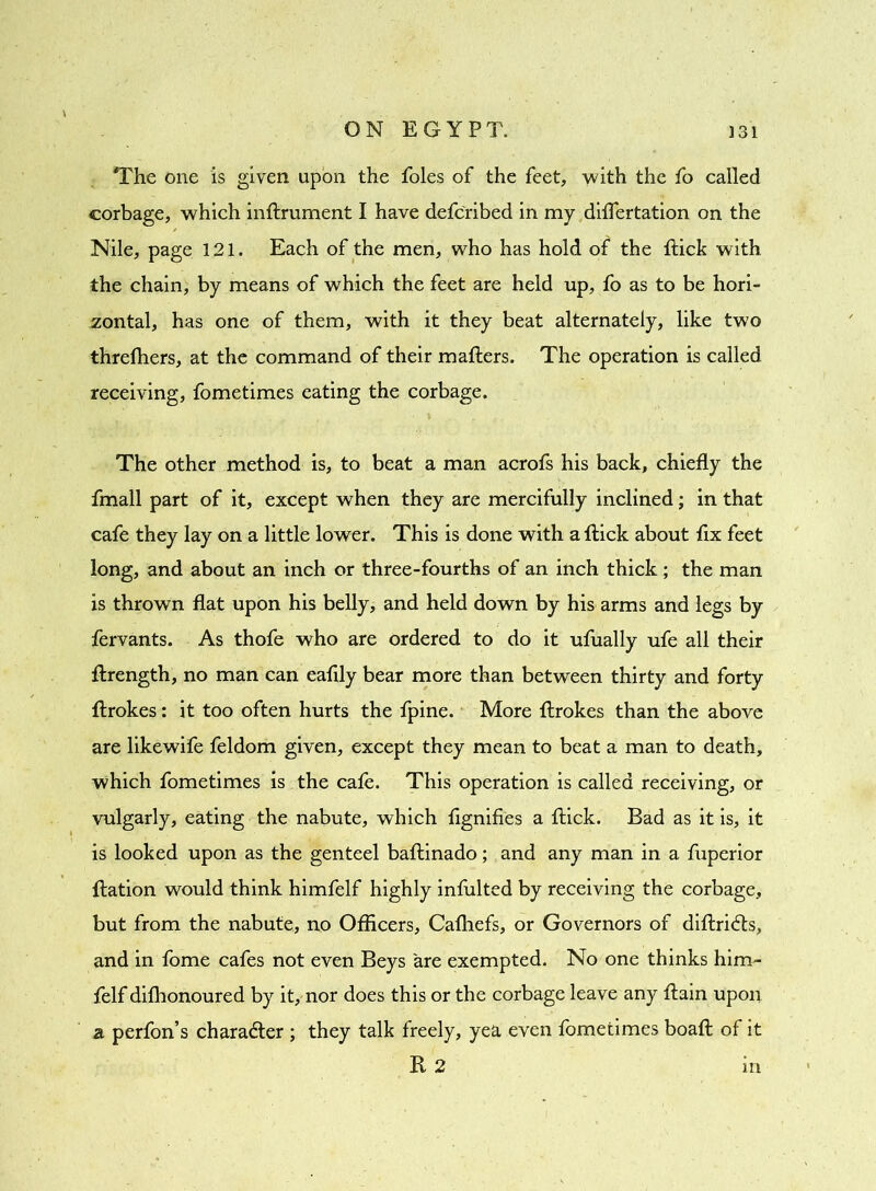 The one is given upon the foies of the feet, with the fo called corbage, which inftrument I have defcribed in my diflertation on the Nile, page 121. Each of the men, who has hold of* the flick with the chain, by means of which the feet are held up, fo as to be hori- zontal, has one of them, with it they beat alternately, like two threfliers, at the command of their mafters. The operation is called receiving, fometimes eating the corbage. The other method is, to beat a man acrofs his back, chiefly the fmall part of it, except when they are mercifully inclined; in that cafe they lay on a little lower. This is done with a flick about fix feet long, and about an inch or three-fourths of an inch thick; the man is thrown flat upon his belly, and held down by his arms and legs by fervants. As thofe who are ordered to do it ufually ufe all their ftrength, no man can eaflly bear more than between thirty and forty ftrokes: it too often hurts the fpine. More ftrokes than the above are likewife feldom given, except they mean to beat a man to death, which fometimes is the cale. This operation is called receiving, or vulgarly, eating the nabute, which flgnifies a flick. Bad as it is, it is looked upon as the genteel baftinado; and any man in a fuperior ftation would think himfelf highly infulted by receiving the corbage, but from the nabute, no Officers, Cafhefs, or Governors of diftrifts, and in fome cafes not even Beys are exempted. No one thinks him- felf dishonoured by it, nor does this or the corbage leave any ftain upon a perfon’s character ; they talk freely, yea even fometimes boaft of it R 2 m