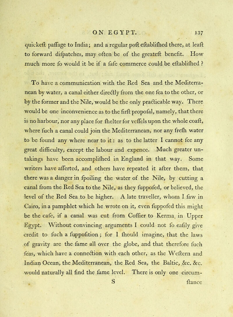 quickeft paffage to India; and a regular poll eflablifhed there, at leaft to forward difpatches, may often be of the greatefl benefit. How much more fo would it be if a fafe commerce could be eflablifhed ? To have a communication with the Red Sea and the Mediterra- nean by water, a canal either diredlly from the one fea to the other, or by the former and the Nile, would be the only practicable way. There would be one inconvenience as to the firft propofal, namely, that there is no harbour, nor any place for fhelter for veffels upon the whole coaft, where fuch a canal could join the Mediterranean, nor any frefh water to be found any where near to it: as to the latter I cannot fee any great difficulty, except the labour and expence. Much greater un- takings have been accomplifhed in England in that way. Some writers have afferted, and others have repeated it after them, that there was a danger in fpoiling the water of the Nile, by cutting a canal from the Red Sea to the Nile, as they fuppofed, or believed, the level of the Red Sea to be higher. A late traveller, whom I faw in Cairo, in a pamphlet which he wrote on it, even fuppofed this might be the cafe, if a canal was cut from Coffier to Kerma. in Upper Egypt. Without convincing arguments I could not fo eafily give credit to fuch a fuppofition ; for I fhould imagine, that the laws of gravity are the fame all over the globe, and that therefore fuch feas, which have a connection with each other, as the Weftern and Indian Ocean, the Mediterranean, the Red Sea, the Baltic, &c. &c. would naturally all find the fame level. There is only one circum- S fiance