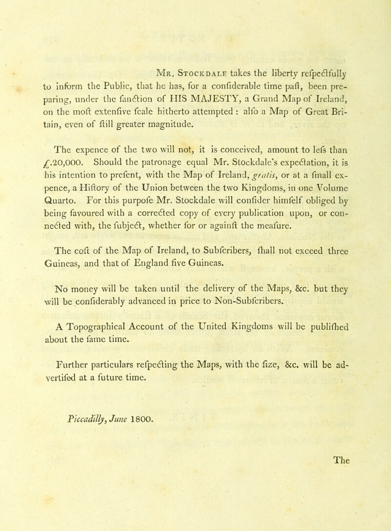 Mr. Stockdale takes the liberty refpedtfully to inform the Public, that he has, for a confiderable time pad, been pre- paring, under the fandtion of HIS MAJESTY, a Grand Map of Ireland, on the moft extenfive fcale hitherto attempted : alfo a Map of Great Bri- tain, even of dill greater magnitude. The expence of the two will not, it is conceived, amount to lefs than ,£.20,000. Should the patronage equal Mr. Stockdale’s expedition, it is his intention to prefent, with the Map of Ireland, gratis, or at a fmall ex- pence, a Hiftory of the Union between the two Kingdoms, in one Volume Quarto. For this purpofe Mr. Stockdale will confider himfelf obliged by being favoured with a corredted copy of every publication upon, or con- nedted with, the fubjedt, whether for or againft the meafure. The cod of the Map of Ireland, to Subfcribers, fhall not exceed three Guineas, and that of England five Guineas. No money will be taken until the delivery of the Maps, &c. but they will be confiderably advanced in price to Non-Subfcribers. A Topographical Account of the United Kingdoms will be publifhed about the fame time. Further particulars refpedting the Maps, with the fize, See. will be ad- vertifed at a future time. Piccadilly, June 1800.