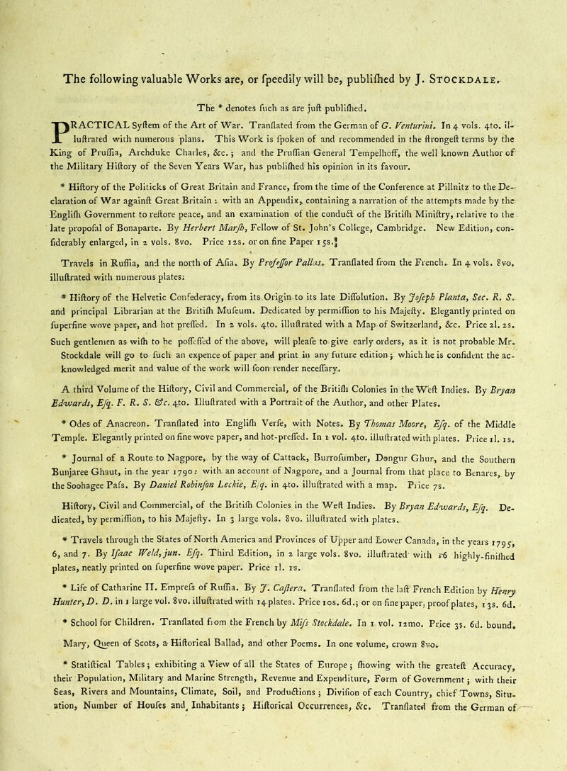 The following valuable Works are, or fpeedily will be, publifhed by J. Stockdale. The * denotes fuch as are juft publifhed. PRACTICAL Syftem of the Art of War. Tranflated from the German of G. Venturing In 4 vols. 4to. il-- luftrated with numerous 'plans. This Work is fpoken of and recommended in the ftrongeft terms by the King of Pruflia, Archduke Charles, See. 5 and the Pruffian General Tempelhoff, the well known Author of the Military Hiftory of the Seven Years War, has publifhed his opinion in its favour. * Hiftory of the Politicks of Great Britain and France, from the time of the Conference at Pillnitz to the De- claration of War againft Great Britain t with an Appendix,, containing a narration of the attempts made by tht Englifli Government to reftore peace, and an examination of the conduit of the Britifh Miniftry, relative to the late propofal of Bonaparte. By Herbert Marjh, Fellow of St. John’s College, Cambridge. New Edition, con- fiderably enlarged, in z vols. 8vo. Price izs. or on fine Paper 15s,J Travels in Ruffia, and the north of Alia.. By Profeffor PallasTranflated from the French.. In 4, vols. ?vo. illuftrated with numerous plates; * Hiftory of the Helvetic Confederacy, from its,Origin.to its late Diffolution. By Jofeph Planta, Sec. R. S. and principal Librarian at the Britifh Mufeum. Dedicated by permiflion to his Majefty. Elegantly printed on fuperfine wove paper, and hot prefled. In z vols. 4to. illuftrated with a Map of Switzerland, &c. Price zl. 2s. Such gentlemen as wifh to be poflefied of the above, will pleafe to give early orders, as it is not probable Mr. Stockdale will go to fuch an expence of paper and print in any future edition j. which he is confident the ac- knowledged merit and value of the work will foon render neceflary. A third Volume of the Hiftory, Civil and Commercial, of the Britifh Colonies in the Weft Indies. By Bryan Edwards, Efq. F. R. S. &c. 4,to. Illuftrated with a Portrait of the Author, and other Plates. * Odes of Anacreon. Tranflated into Englifh Verfe, with Notes. By Thomas Moore, Efq. of the Middle Temple. Elegantly printed on fine wove paper, and hot-prefTed. In 1 vol. 4to. illuftrated with plates. Price il. is. * Journal of a Route to Nagpore, by the way of Cattack, Burrofumber, Dangur Ghur, and the Southern Bunjaree Ghaut, in the year 1790; with-an account of Nagpore,_and a Journal from that place to Benares, by theSoohagee Pafs. By Daniel Robin/on Leckie, Efq. in 4to. illuftrated with a map. Price 7s. Hiftory, Civil and Commercial, of the Britifh Colonies in the Weft Indies. By Bryan Edwards, Efq. De- dicated, by permiflion, to his Majefty. In 3 large vols. 8vo. illuftrated with plates- * Travels through the States of North America and Provinces of Upper and Lower Canada, in the years 1795-, 6, and 7. By Ifaac Weld,jun. Efq. Third Edition, in z large vols. 8vo. illuftrated' with r6 highly-finifhed plates, neatly printed on fuperfine wove paper. Price rl. rs. * Life of Catharine II. Emprefs of Ruffia. By J'. Cajlera. Tranflated from the laft' French Edition by Henry Hunter, D. D. in 1 large vol. 8vo. illuftrated with ^plates. Price 10s. 6d.; or on fine paper, proof plates, 13s. 6d. * School for Children. Tranflated from the French by Mifs Stockdale. In 1 vol. izmo. Price 3s. 6d. bound. Mary, Queen of Scots, a-Hiftorieal Ballad, and other Poems. In one volume, crown 8vo- * Statiftical Tables; exhibiting a View of all the States of Europe; fhowing with the greateft Accuracy, their Population, Military and Marine Strength, Revenue and Expenditure, Farm of Government; with their Seas, Rivers and Mountains, Climate, Soil, and Produftions ; Divifion of each Country, chief Towns, Situ- ation, Number of Houfes and. Inhabitants 5 Hiftorical Occurrences, See. Tranflated from the German of