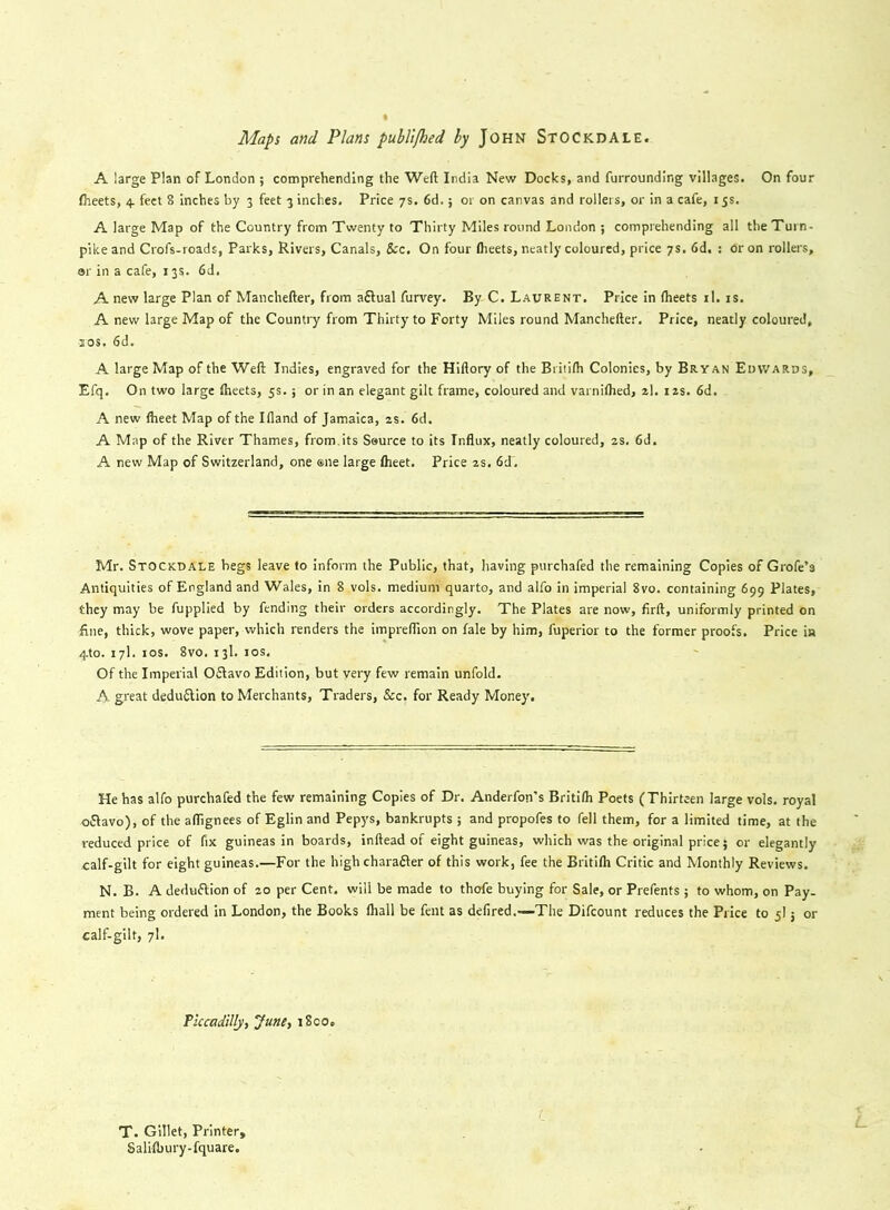 Maps and Plans publifhed ly John Stockdale. A large Plan of London ; comprehending the Weft India New Docks, and furrounding villages. On four Iheets, 4. feet 8 inches by 3 feet 3 inches. Price 7s. 6d.; or on canvas and rollers, or in a cafe, 15s. A large Map of the Country from Twenty to Thirty Miles round London ; comprehending all the Turn- pike and Crofs-roads, Parks, Rivers, Canals, See. On four Iheets, neatly coloured, price 7s. 6d, : or on rollers, or in a cafe, 13s. 6d. A new large Plan of Manchefter, from aftual furvey. By C. Laurent. Price in (heets il. is. A new large Map of the Country from Thirty to Forty Miles round Manchefter. Price, neatly coloured, 1 os, 6d. A large Map of the Weft Indies, engraved for the Hiftory of the Britilh Colonies, by Bryan Edwards, Efq. On two large Iheets, 5s.; or in an elegant gilt frame, coloured and varnilhed, 2I. 12s. 6d. A new Iheet Map of the Ifland of Jamaica, 2s. 6d. A Map of the River Thames, from.its Source to its Influx, neatly coloured, 2s. 6d. A new Map of Switzerland, one ®ne large flieet. Price 2s. 6d~. Mr. Stockdale begs leave to inform the Public, that, having purchafed the remaining Copies of Grofe’s Antiquities of England and Wales, in 8 vols. medium quarto, and alfo in imperial 8vo. containing 699 Plates, they may be fupplied by fending their orders accordingly. The Plates are now, firft, uniformly printed on line, thick, wove paper, which renders the impreflion on dale by him, fuperior to the former proofs. Price in 4to. 17I. 1 os. 8vo.13l.10s. Of the Imperial O&avo Edition, but very few remain unfold. A great deduction to Merchants, Traders, &c. for Ready Money. He has alfo purchafed the few remaining Copies of Dr. Anderfon’s Britilh Poets (Thirteen large vols. royal oftavo), of the aflignees of Eglin and Pepys, bankrupts ; and propofes to fell them, for a limited time, at the reduced price of fix guineas in boards, inftead of eight guineas, which was the original price} or elegantly calf-gilt for eight guineas.—For the high charafter of this work, fee the Britilh Critic and Monthly Reviews. N. B. A deduftion of 20 per Cent, will be made to thofe buying for Sale, or Prefents ; to whom, on Pay- ment being ordered in London, the Books lhall be fent as defired.—The Difcount reduces the Price to 5I j or calf-gilt, 7I. Piccadilly, June, 1800. C T. Gillet, Printer, Salilbury-fquare.