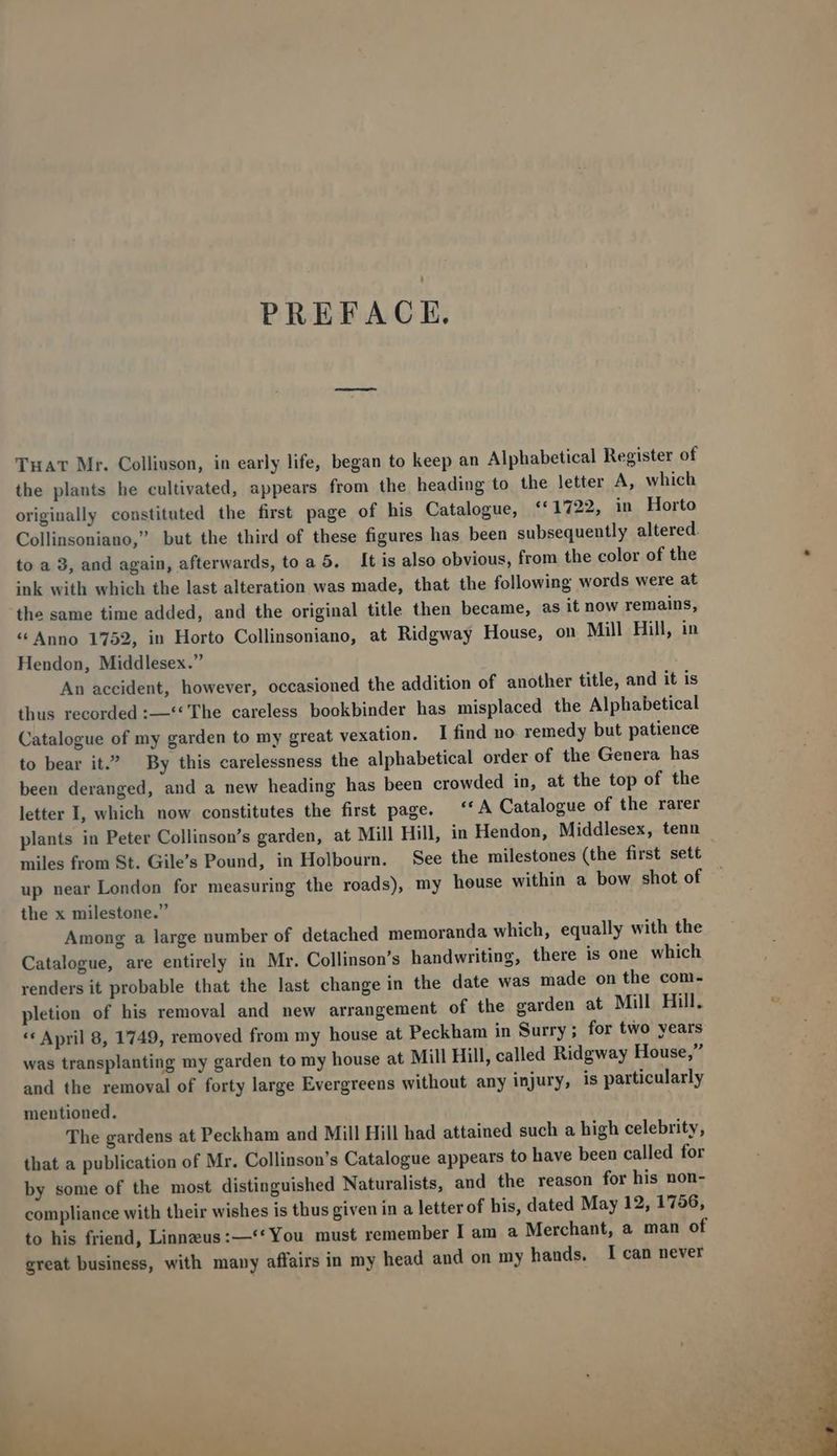 PREFACE. TuaT Mr. Colliuson, in early life, began to keep an Alphabetical Register of the plants he cultivated, appears from the heading to the letter A, which originally constituted the first page of his Catalogue, **1722, in Horto Collinsoniano, but the third of these figures has been subsequently altered. to a 3, and again, afterwards, to a 5. It is also obvious, from the color of the ink with which the last alteration was made, that the following words were at the same time added, and the original title then became, as it now remains, * Anno 1752, in Horto Collinsoniano, at Ridgway House, on Mill Hill, in Hendon, Middlesex. An accident, however, occasioned the addition of another title, and it is thus recorded :—** The careless bookbinder has misplaced the Alphabetical Catalogue of my garden to my great vexation. I find no remedy but patience to bear it. By this carelessness the alphabetical order of the Genera has been deranged, and a new heading has been crowded in, at the top of the letter I, which now constitutes the first page. — '* A Catalogue of the rarer plants in Peter Collinson's garden, at Mill Hill, in Hendon, Middlesex, tenn miles from St. Gile's Pound, in Holbourn. See the milestones (the first sett up near London for measuring the roads), my house within a bow shot of the x milestone. Among a large number of detached memoranda which, equally with the Catalogue, are entirely in Mr. Collinson's handwriting, there is one which renders it probable that the last change in the date was made on the com- pletion of his removal and new arrangement of the garden at Mill Hill, ** April 8, 1749, removed from my house at Peckham in Surry ; for two years was transplanting my garden to my house at Mill Hill, called Ridgway House, and the removal of forty large Evergreens without any injury, is particularly mentioned. The gardens at Peckham and Mill Hill had attained such a high celebrity, that a publication of Mr. Collinson's Catalogue appears to have been called for by some of the most distinguished Naturalists, and the reason for his non- compliance with their wishes is thus given in a letter of his, dated May 12, 1756, to his friend, Linnzus:—'*You must remember I am a Merchant, a man of great business, with many affairs in my head and on my hands. I can never