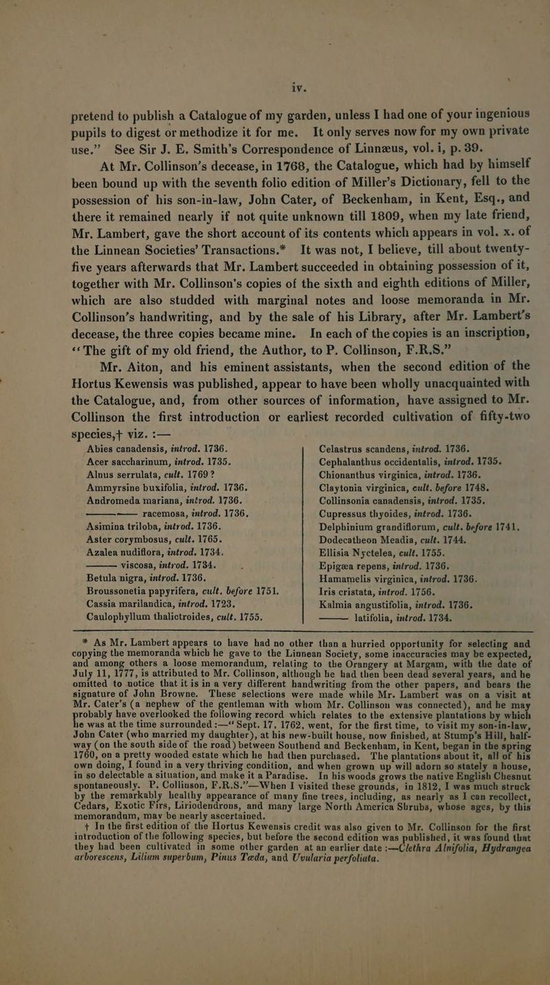 pretend to publish a Catalogue of my garden, unless I had one of your ingenious pupils to digest or methodize it for me. It only serves now for my own private use. See Sir J. E. Smith's Correspondence of Linnzus, vol. i, p. 39. At Mr. Collinson's decease, in 1768, the Catalogue, which had by himself been bound up with the seventh folio edition.of Miller's Dictionary, fell to the possession of his son-in-law, John Cater, of Beckenham, in Kent, Esq., and there it remained nearly if not quite unknown till 1809, when my late friend, Mr. Lambert, gave the short account of its contents which appears in vol. x. of the Linnean Societies! Transactions.* It was not, I believe, till about twenty- five years afterwards that Mr. Lambert succeeded in obtaining possession of it, together with Mr. Collinson's copies of the sixth and eighth editions of Miller, which are also studded with marginal notes and loose memoranda in Mr. Collinson's handwriting, and by the sale of his Library, after Mr. Lambert's decease, the three copies became mine. In each of the copies is an inscription, ** The gift of my old friend, the Author, to P. Collinson, F.R.S. Mr. Aiton, and his eminent assistants, when the second edition of the Hortus Kewensis was published, appear to have been wholly unacquainted with the Catalogue, and, from other sources of information, have assigned to Mr. Collinson the first introduction or earliest recorded cultivation of fifty-two species,T viz. :— Abies canadensis, introd. 1736. Celastrus scandens, introd. 1736. Acer saccharinum, introd. 1735. Cephalanthus occidentalis, introd. 1735. Alnus serrulata, cult. 1769? Chionanthus virginica, introd. 1736. Amm yrsine buxifolia, introd, 1736. Claytonia virginica, eult. before 1748. Andromeda mariana, in£rod. 1736. Collinsonia canadensis, introd. 1735. ——— racemosa, introd. 1736. Cupressus thyoides, introd. 1736. Asimina triloba, introd. 1736. Delphinium grandiflorum, cult. before 1741. Aster corymbosus, cult. 1765. Dodecatheon Meadia, cult. 1744. Azalea nudiflora, introd. 1734. Ellisia N yctelea, cult, 1755. viscosa, introd. 1734. : Epigza repens, introd. 1736. Betula nigra, introd. 1736. Hamamelis virginica, introd, 1736. Broussonetia papyrifera, cult. before 1751. Iris cristata, introd. 1756. Cassia marilandica, introd, 1723. Kalmia angustifolia, introd. 1736. Caulophyllum thalictroides, cult. 1755. latifolia, introd. 1734. * As Mr. Lambert appears to have had no other than a hurried opportunity for selecting and copying the memoranda which he gave to the Linnean Society, some inaccuracies may be expected, and among others a loose memorandum, relating to the Orangery at Margam, with the date of July 11, 1777, is attributed to Mr. Collinson, although he had then been dead several years, and he omitted to notice that itis in a very different handwriting from the other papers, and bears the signature of John Browne. These selections were made while Mr. Lambert was on a visit at Mr. Cater's (a nephew of the gentleman with whom Mr. Collinson was connected), and he ma robably have overlooked the following record which relates to the extensive plantations by ick je was at the time surrounded :—'*' Sept. 17, 1762, went, for the first time, to visit my son-in-law, John Cater (who married my daughter), at his new-built house, now finished, at Stump's Hill, half- MH (on the south side of the road) between Southend and Beckenham, in Kent, began in the spring 1760, on a pretty wooded estate which he had then purchased. The plantations about it, all of his own doing, I found in a very thriving condition, and when grown up will adorn so stately a house, in so delectable a situation, and make it a Paradise. In his woods grows the native English Clhesnut spontaneously. P. Collinson, F.R.S.— When I visited these grounds, in 1812, I was much struck by the remarkably healthy appearance of many fine trees, including, as nearly as I can recollect, Cedars, Exotic Firs, Liriodendrous, and many large North America Sürubs, whose ages, by this memorandum, mav be nearly ascertained. F4 In the first edition of the Hortus Kewensis credit was also given to Mr. Collinson for the first introduction of tlie following species, but before the second edition was published, it was found tliat they had been cultivated in some other garden at an earlier date :—Clethra Alnifolia, Hydrangea arborescens, Lilium superbum, Pinus Teda, and Uvularia perfoliata.