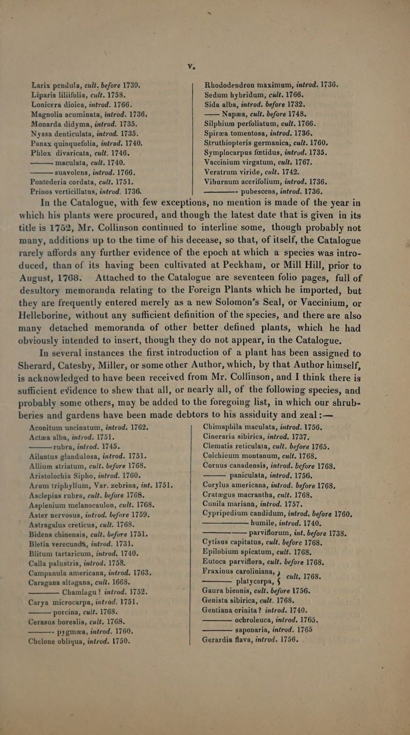 ue Larix pendula, cult. before 1739. Liparis liliifolia, cult. 1758. Lonicera dioica, introd. 1766. Magnolia acuminata, introd. 1736. Monarda didyma, introd. 1735. Nyssa denticulata, introd. 1735. Panax quinquefolia, introd. 1740. Phlox divaricata, cult. 1746. maculata, cult. 1740. suavolens, introd. 1766. Pontederia cordata, cult. 1751. Prinos verticillatus, introd. 1736. Rhododendron maximum, introd, 1736. Sedum hybridum, cült. 1766. Sida alba, introd. before 1732. ——— Napaea, cult. before 1748. Silphium perfoliatum, cult. 1766. Spirza tomentosa, introd. 1736. Struthiopteris germanica, cult. 1760, Symplocarpus fcetidus, introd. 1735. Vaccinium virgatum, cult. 1767. Veratrum viride, cult. 1742. Viburnum acerifolium, introd. 1736. - pubescens, introd. 1736. In the Catalogue, with few exceptions, no mention is made of the year in which his plants were procured, and though the latest date that is given in its title is 1752, Mr. Collinson continued to interline some, though probably not many, additions up to the time of his decease, so that, of itself, the Catalogue rarely affords any further evidence of the epoch at which a species was intro- duced, than of its having been cultivated at Peckham, or Mill Hill, prior to August, 1768. Attached to the Catalogue are seventeen folio pages, full of desultory memoranda relating to the Foreign Plants which he imported, but they are frequently entered merely as a new Solomon's Seal, or Vaccinium, or Helleborine, without any sufficient definition of the species, and there are also many detached memoranda of other better defined plants, which he had obviously intended to insert, though they do not appear, in the Catalogue. In several instances the first introduction of a plant has been assigned to Sherard, Catesby, Miller, or some other Author, which, by that Author himself, is acknowledged to have been received from Mr. Collinson, and I think there is sufficient evidence to shew that all, or nearly all, of the following species, and probably some others, may be added to the foregoing list, in which our shrub- beries and gardens have been made debtors to his assiduity and zeal :— Aconitum uncinatum, introd. 1762. Actzea alba, introd. 1751. rubra, introd. 1745. Ailantus glandulosa, introd. 1751. Allium striatum, cult. before 1768. Aristolochia Sipho, introd. 1760. Arum triphyllum, Var. zebrina, int. 1751. Asclepias rubra, cult. before 1768. Asplenium melanocaulon, cult. 1768. Aster nervosus, introd. before 1759. Astragalus creticus, cult. 1768. Bidens chinensis, cult. before 1751. Bletia verecund$, introd. 1731. Blitum tartaricum, zntrod, 1740. Calla palustris, introd. 1758. Campanula americana, introd. 1763, Caragana altugana, cult. 1668. Chamlagu? introd. 1752. Carya microcarpa, introd. 1751. porcina, cuit. 1768. Cerasus borealis, cult. 1768. - pygmea, introd. 1760. Chelone obliqua, introd. 1750. Chimaphila maculata, introd. 1756. Cineraria sibirica, introd, 1737, Clematis reticulata, cult. before 1765. Colchicum montanum, cult. 1768. Cornus canadensis, introd, before 1768. paniculata, introd, 1756. Corylus americana, introd. before 1768. Crateegus macrantha, cult. 1768. Cunila mariana, introd. 1757. Cypripedium candidum, introd. before 1760. humile, introd. 1740, —— parviflorum, int, before 1738. Cytisus capitatus, cult, before 1768. Epilobium spicatum, cult. 1768. Eutoca parviflora, cult. before 1768. Fraxinus caroliniana, ) cult, 1768. —— ——— oplatycarpa, $ Gaura biennis, cult. before 1756. Genista sibirica, cult. 1768. Gentiana crinita? introd. 1740. ochroleuca, introd, 1765, saponaria, introd. 1765 Gerardia flava, introd. 1756.
