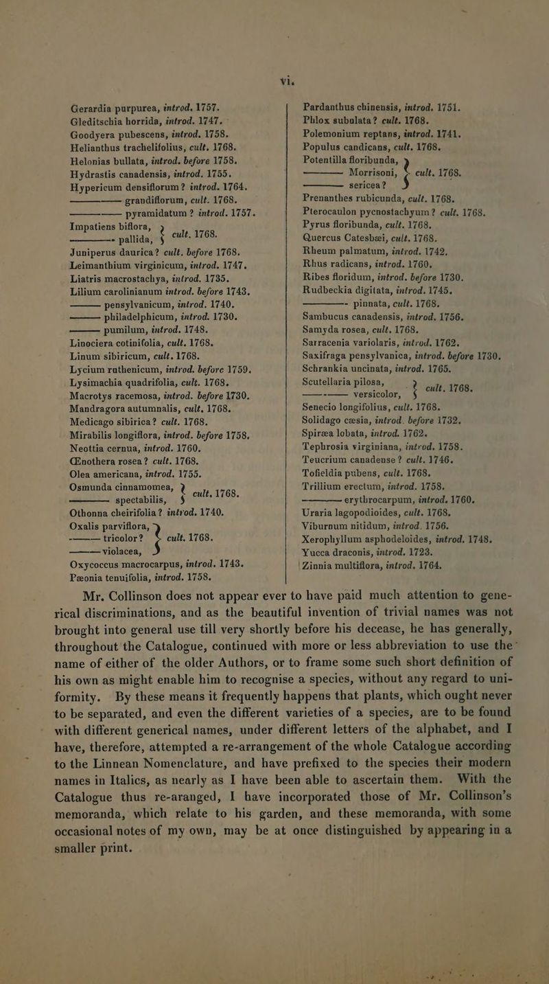Gerardia purpurea, introd. 1757. Pardanthus chinensis, introd, 1751. Gleditschia horrida, introd. 1747. Phlox subulata? cult. 1768. Goodyera pubescens, introd. 1758. Polemonium reptans, introd. 1741. Helianthus trachelifolius, cult. 1768. Populus candicans, cult. 1768. Helonias bullata, introd. before 1758. Potentilla floribunda, Hydrastis canadensis, introd. 1755. Morrisoni, * cult. 1768. Hypericum densiflorum ? introd. 1764. sericea? $ —— grandiflorum, cult. 1768. Prenanthes rubicunda, cult. 1768. pyramidatum ? introd. 1757. Pterocaulon pycnostachyum? cult. 1768. Impatiens biflora, !] Pyrus floribunda, cult. 1768. - pallida, $ cult. 1768. Quercus Catesbzei, cult. 1768. Juniperus daurica? cult. before 1768. Rheum palmatum, introd. 1742, Leimanthium virginicum, inrod. 1747. Rhus radicans, introd. 1760. Liatris macrostachya, introd. 1735. Ribes floridum, introd. before 1730. Lilium carolinianum int£rod. before 1743. Rudbeckia digitata, introd. 1745. pensylvanicum, introd. 1740. — — ——- pinnata, cult. 1768. ——— philadelphicum, introd. 1730. Sambucus canadensis, introd. 1756. pumilum, introd. 1748. Samyda rosea, cult. 1768. Linociera cotini(olia, cult. 1768. Sarracenia variolaris, introd, 1762. Linum sibiricum, cult. 1768. Saxifraga pensylvanica, introd. before 1730. Lycium ruthenicum, introd. beforc 1759. Schrankia uncinata, introd. 1765. Lysimachia quadrifolia, cult. 1768. Scutellaria pilosa, f : cult. 1768 Macrotys racemosa, introd. before 1730. cw versicolor, h : Mandragora autumnalis, cult. 1768. Senecio longifolius, cult. 1768. Medicago sibirica? cult. 1768. Solidago ceesia, introd. before 1732. Mirabilis longiflora, introd. before 1758. Spirza lobata, introd. 1762. Neottia cernua, introd. 1760. Tephrosia virginiana, introd. 1758. CEnothera rosea? cult. 1768. Teucrium canadenuse ? cult. 1746. Olea americana, introd. 1755. Tofieldia pubens, cult. 1768. Osmunda cinnamomea, 3 It. 1768 Trillium erectum, introd. 1758. spectabilis, $ guts x erytbrocarpum, introd, 1760. Othonna cheirifolia? introd. 1740. Uraria lagopodioides, cult. 1768. Oxalis parviflora, Viburnum nitidum, introd. 1756. -——— tricolor? 1 cult. 1768. Xerophyllum asphodeloides, introd. 1748. —— — violacea, Yucca draconis, introd. 1723. Oxycoccus macrocarpus, introd. 1743. ! Zinnia multiflora, introd. 1764. Paeonia tenuifolia, introd. 1758. Mr. Collinson does not appear ever to have paid much attention to gene- rical discriminations, and as the beautiful invention of trivial names was not brought into general use till very shortly before his decease, he has generally, throughout the Catalogue, continued with more or less abbreviation to use the' name of either of the older Authors, or to frame some such short definition of his own as might enable him to recognise a species, without any regard to uni- formity. By these means it frequently happens that plants, which ought never to be separated, and even the different varieties of a species, are to be found with different generical names, under different letters of the alphabet, and I have, therefore, attempted a re-arrangement of the whole Catalogue according to the Linnean Nomenclature, and have prefixed to the species their modern names in Italics, as nearly as I have been able to ascertain them. — With the Catalogue thus re-aranged, 1 have incorporated those of Mr. Collinson's memoranda, which relate to his garden, and these memoranda, with some occasional notes of my own, may be at once distinguished by appearing in a smaller print. 1