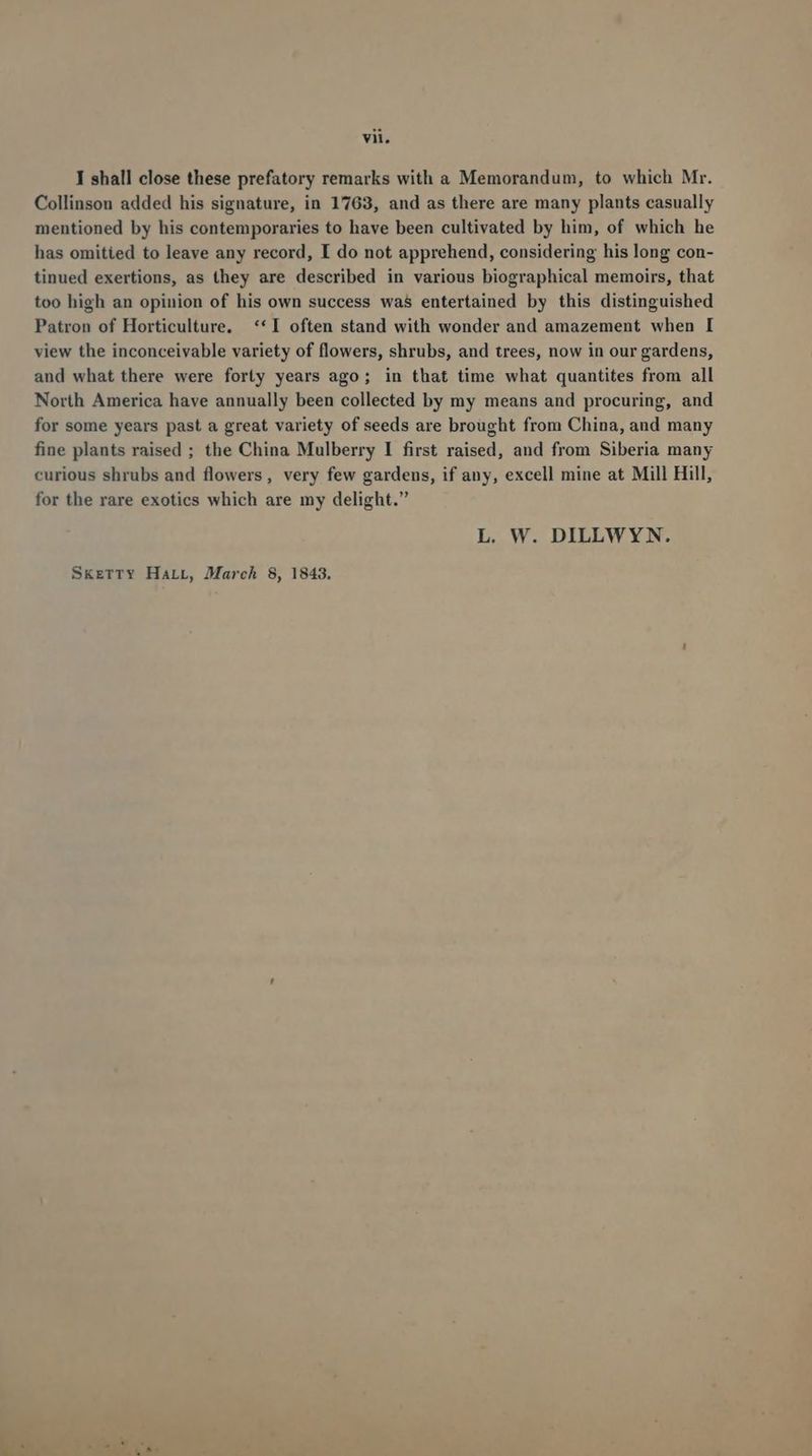 I shall close these prefatory remarks with a Memorandum, to which Mr. Collinsou added his signature, in 1763, and as there are many plants casually mentioned by his contemporaries to have been cultivated by him, of which he has omitited to leave any record, I do not apprehend, considering his long con- tinued exertions, as they are described in various biographical memoirs, that too high an opinion of his own success was entertained by this distinguished Patron of Horticulture, ** I often stand with wonder and amazement when I view the inconceivable variety of flowers, shrubs, and trees, now in our gardens, and what there were forty years ago; in that time what quantites from all North America have annually been collected by my means and procuring, and for some years past a great variety of seeds are brought from China, and many fine plants raised ; the China Mulberry I first raised, and from Siberia many curious shrubs and flowers, very few gardens, if any, excell mine at Mill Hill, for the rare exotics which are my delight. L. W. DILLWYN. SkreTrTY HaLL, March 8, 1843.