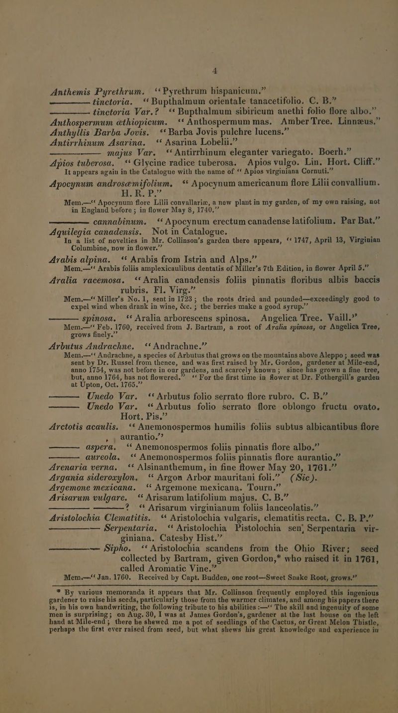 E! Anthemis Pyrethrum. | * Pyrethrum hispanicum. tinctoria. ** Bupthalmum orientale tanacetifolio. C. B. tinctoria Var.? | ** Bupthalmum sibiricum anethi folio flore albo. Anthospermum cthiopicum. ** Anthospermum mas. Amber Tree. Linnzus. Anthyllis Barba Jovis. ** Barba Jovis pulchre lucens. Antirrhinum Asarina. — ** Asarina Lobelii. ———— majus Var. **Antirrhinum eleganter variegato. Boerh. Apios tuberosa. ' ** Glycine radice tuberosa. Apios vulgo. Lin. Hort. Cliff. It appears again in the Catalogue with the name of ** Apios virginiana Cornuti. Apocynwm androsemifolium, ** Apocynum americanum flore Lilii convallium. H. R. P. Mem.—** Apocynum flore Lilii convallariz, a new plant in my garden, of my own raising, not in England before ; in flower May 8, 1740, cannabinmum. — ** Apocynum erectum canadense latifolium. Par Bat. Aquilegia canadensis. Not in Catalogue. Mi In a list of novelties in Mr. Collinson's garden there appears, '*1747, April 13, Virginian Columbine, now in flower. 4rabis alpina. — ** Arabis from Istria and Alps. Mem.—-* Arabis foliis amplexicaulibus dentatis of Miller's 7th Edition, in flower April 5. A4ralia racemosa. *'Aralia canadensis foliis pinnatis floribus albis baccis rubris. Fl. Virg. Mem.—* Miller's No. 1, sent in 1723 ; the roots dried and pounded—exceedingly good to expel wind when drank in wine, &amp;c. ; the berries make a good syrup. spinosa. *'' Aralia arborescens spinosa. Angelica Tree. Vaill. Mem.—** Feb. 1760, received from J. Bartram, a root of Aralia spinosa, or Angelica Tree, grows finely. Arbutus Andrachne. | ** Andrachne. Mem.—'* Andrachne, a species of Arbutus that grows on the mountains above Aleppo ; seed was sent by Dr. Russel from thence, and was first raised by Mr. Gordon, gardener at Mile-end, anno 1754, was not before in our gardens, and scarcely Lsovh ; since has grown a fine tree, but, anno 1764, has not lowered. ** For the first time in flower at Dr. Fothergill's garden at Upton, Oct. 1765. Unedo Var. ** Arbutus folio serrato flore rubro. C. B. Unedo Var. ** Arbutus folio serrato flore oblongo fructu ovato. Hort. Pis. Arctotis acaulis. ** Anemonospermos humilis foliis subtus albicantibus flore , , aurantio.^ aspera. ** Anemonospermos foliis pinnatis flore albo. aureola. ** Anemonospermos foliis pinnatis flore aurantio. Zrenaria verna. — ** Alsinanthemum, in fine ftower May 20, 1761. Argania sideroxylon, ** Argon Arbor mauritani foli. | ( Sic). Argemone mexicana. | ** Argemone mexicana. Tourn. Arisarum vulgare. | * Arisarum latifolium majus. C. B. ———?* * Arisarum virginianum foliis lanceolatis. Aristolochia Clematitis. ** Aristolochia vulgaris, clematitisrecta. C. B. P. — BSerpentaria. ** Aristolochia Pistolochia sen, Serpentaria vir- giniana, Catesby Hist. , — Sipho. **' Aristolochia scandens from the Ohio River; seed collected by Bartram, given Gordon,* who raised it in 1761, called Aromatic Vine. Mem.—*! Jan. 1760. Received by Capt. Budden, one root—Sweet Snake Root, grows. ? By various memoranda it appears that Mr. Collinson frequently employed this ingenious gardener to raise his seeds, particularly those from the warmer climates, and among his papers there is, in his own handwriting, the following tribute to his abilities :—'* The skill and ingenuity of some men is surprising; on Aug. 30, I was at James Gordon's, gardener at the last house on the left hand at Mile-end ; there he shewed me a pot of seedlings of the Cactus, or Great Melon Thistle, perhaps the first ever raised from seed, but what shews his great knowledge and experience in