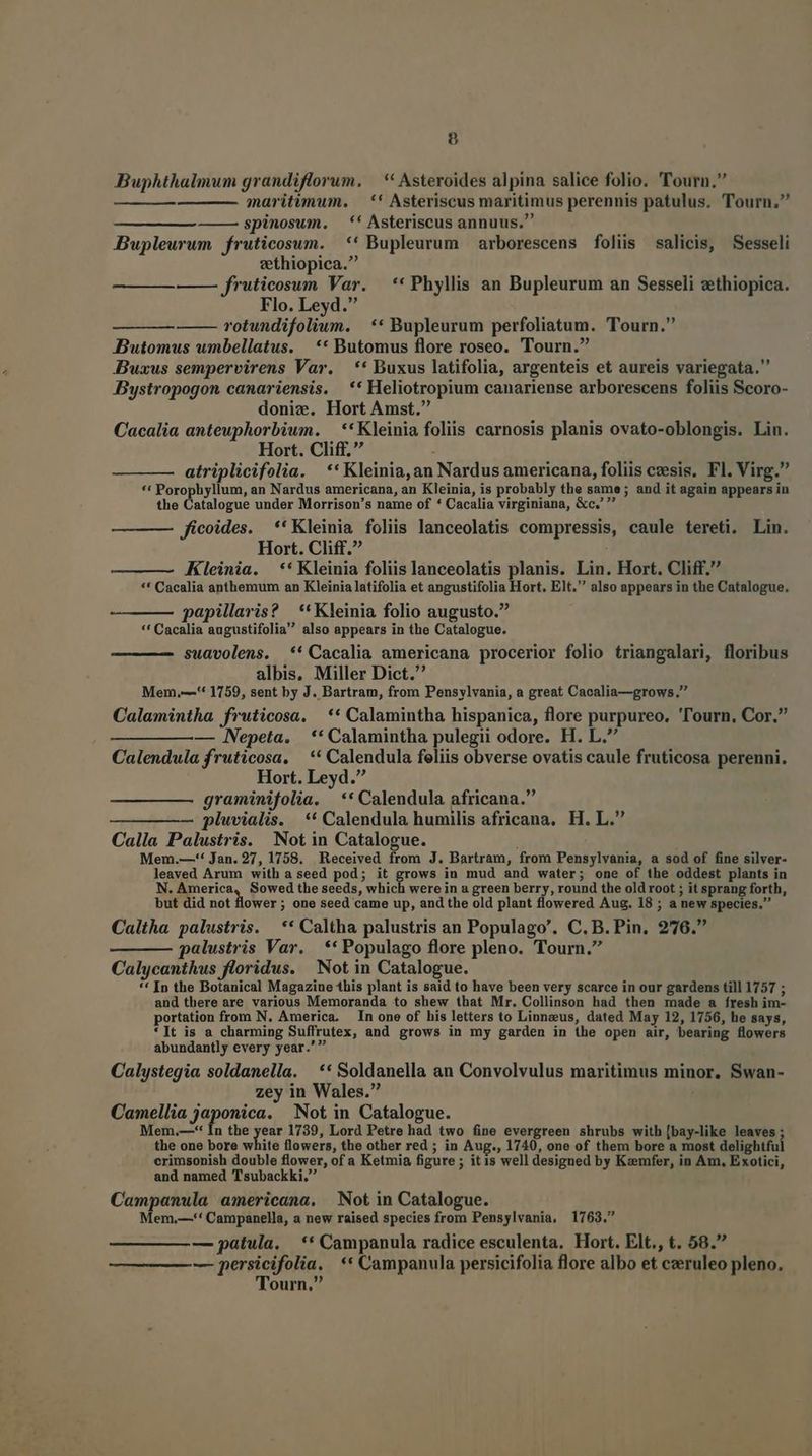 Buphthalmum grandiflorum. | * Asteroides alpina salice folio. Tourn. maritimum. — ** Asteriscus maritimus perennis patulus. Tourn. ——— spinosum. — ** Asteriscus annuus. Bupleurum fruticosum. ** Bupleurum arborescens foliis salicis, Sesseli zethiopica. —— fruticosum Var. —** Phyllis an Bupleurum an Sesseli vthiopica. Flo. Leyd. rotundifoliun. | ** Bupleurum perfoliatum. Tourn. DButomus umbellatus. | ** Butomus flore roseo. Tourn. DBuxus sempervirens Var. — ** Buxus latifolia, argenteis et aureis variegata. Bystropogon canariensis. ** Heliotropium canariense arborescens foliis Scoro- doniz. Hort Amst. Cacalia anteuphorbium. — **Kleinia foliis carnosis planis ovato-oblongis. Lin. Hort. Cliff. atriplicifolia. **Kleinia,an Nardus americana, foliis czesis, Fl. Virg. ** Porophyllum, an Nardus americana, an Kleinia, is probably the same; and it again appears in the D rislegue under Morrison's name of * Cacalia virginiana, &amp;c,' ficoides. **Kleinia foliis lanceolatis compressis, caule tereti. Lin. Hort. Cliff. Kleinia. ** Kleinia foliis lanceolatis planis. Lin. Hort. Cliff. ** Cacalia anthemum an Kleinia latifolia et angustifolia Hort. Elt. also appears in the Catalogue. papillaris? **Kleinia folio augusto. ** Cacalia augustifolia also appears in the Catalogue. suavolens. ** Cacalia americana procerior folio triangalari, floribus albis. Miller Dict. Mem,—'* 1759, sent by J. Bartram, from Pensylvania, a great Cacalia—grows. Calamintha fruticosa. ** Calamintha hispanica, flore purpureo. 'l'ourn. Cor. — Nepeta. ** Calamintha pulegii odore. H. L. Calendula fruticosa, ** Calendula feliis obverse ovatis caule fruticosa perenni. Hort. Leyd. graminifolia. ** Calendula africana. pluvialis. ** Calendula humilis africana, H. L. Calla Palustris. Not in Catalogue. Mem.—-** Jan. 27, 1758. Received from J. Bartram, from Pensylvania, a sod of fine silver- leaved Arum with a seed pod; it grows in mud and water; one of the oddest plants in N. America, Sowed the seeds, which were in a green berry, round the old root ; it sprang forth, but did not lower ; one seed came up, and the old plant flowered Aug. 18 ; a new species. Caltha palustris. | ** Caltha palustris an Populago'. C. B. Pin. 276. palustris Var. ** Populago flore pleno. Tourn. Calycanthus floridus. | Not in Catalogue. ** In the Botanical Magazine this plant is said to have been very scarce in our gardens till 1757 ; and there are various Memoranda to shew that Mr. Collinson had then made a fresh im- portation from N. America. In one of his letters to Linnzus, dated May 12, 1756, he says, *]t is a charming Suffrutex, and grows in my garden in the open air, bearing flowers abundantly every year.' Calystegia soldanella. — ** Soldanella an Convolvulus maritimus minor, Swan- zey in Wales. Camellia japonica. Not in Catalogue. Mem.—-* In the pe 1739, Lord Petre had two fine evergreen shrubs with [bay-like leaves; the one bore white flowers, the other red ; in Aug., 1740, one of them bore a most delightful erimsonish double flower, of a Ketmia figure ; itis well designed by Kzemfer, in Am, Exotici, and named Tsubackki, Campanula americana. Not in Catalogue. em,—'' Campanella, a new raised species from Pensylvania, 1763. — patula. ** Campanula radice esculenta. Hort. Elt., t. 58. — persicifolia, ** Campanula persicifolia flore albo et czeruleo pleno. Tourn,