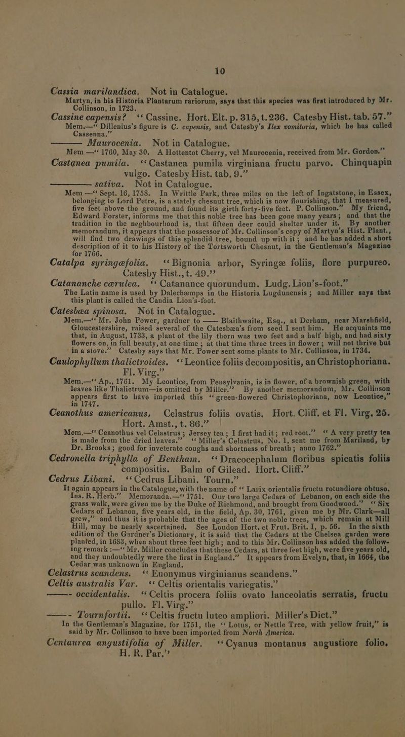 Cassia marilandica. Not in Catalogue. Martyn, in his Historia Plantarum rariorum, says that tliis species was first introduced by Mr. Collinson, in 1723. , d » Cassine capensis? | ** Cassine. Hort. Elt. p. 315,t.236. Catesby Hist. tab. 57. Mem.—-' Dillenius's figure is C. capensis, and Catesby's Ilex vomitoria, which he has called Cassenna. AMaurocenia. Not in Catalogue. - Mem.—'* 1760, May 30. A Hottentot Cherry, vel Maurocenia, received from Mr. Gordon. Castanea pumila. **Castanea pumila virginiana fructu parvo. Chinquapin vulgo. Catesby Hist. tab, 9. sativa. Not in Catalogue. : Mem —'' Sept. 16, 1758. In Writtle Park, three miles on the left of Ingatstone, in Essex, belonging to Lord Petre, is a stately chesnut tree, which is now flourishing, that I measured, five feel above the ground, and found its girth forty-five feet. P. Colliuson. My friend, Edward Forster, informs me that this noble tree has been gone many years; and that the tradition in the neghbourliood is, tliat fifteen deer could shelter under it. By another memorandum, it appears that the possessor of Mr. Collinson's copy of Martyn's Hist. Plant., will find two drawings of this splendid tree, bound up with it; and he has added a short description of it to his History of the Tortsworth Chesnut, in the Gentleman's Magazine for 1766. Catalpa syringefolia. ^ **Bignonia arbor, Syringz foliis, flore purpureo. Catesby Hist., t. 49. Catanancke cerulea. — ** Catanance quorundum. Ludg. Lion's-foot. The Latin name is used by Dalechemps in the Historia Lugdunensis ; and Miller says that this plant is called the Candia Lion's-foot. Catesbea spinosa. Not in Catalogue. Mem.—'* Mr. John Power, gardner to Blaithwaite, Esq., at Derham, near Marshfield, Gloucestershire, raised several of the Catesbza's from seed I sent bim. — He acquaints me that, in August, 1733, a plant of the lily thorn was two feet and a half high, and had sixty flowers on, in full beauty, at one time ; at that time three trees in flower ; will not thrive but inastove. Catesby says that Mr. Power sent some plants to Mr. Collinson, in 1784. Caulophyllum thalictroides. *'Leontice foliis decompositis, an Christophoriana. Fl. Virg. Mem.—'' Ap., 1761. My Leontice, from Penusylvania, is in flower, of a brownish green, with leaves like Thalictrum—is omitted by Miller. By another memorandum, Mr. Collinson appears first to have imported this **green-flowered Christophoriana, now Leontice, in 1747. Ceanothus americanus, ^ Celastrus foliis ovatis. Hort. Cliff, et Fl. Virg. 26. Hort. Amst., t. 86.7. ' Mem,—-*' Ceanothus vel Celastrus ; Jersey teu ; I first had it; red root. ** A very pretty tea is made from the dried leaves. ** Miller's Celastrus, No. 1, sent me from Mariland, by Dr. Brooks ; good for inveterate coughs and shortness of breath; anno 1762. Cedronella triphylla of Bentham. **Dracocephalum floribus spicatis foliis compositis. Balm of Gilead. Hort. Cliff. Cedrus Libani. **Cedrus Libani. Tourn. , It again appears in the Catalogue, with the name of ** Larix orientalis fructu rotundiore obtuso. Ins. R. Herb. Memoranda.—**1751. Our two large Cedars of Lebanon, on each side the grass walk, were given me by tbe Duke of Richmond, and brougbt from Goodwood. **' Six Cedars of Lebanon, five years old, in the field, Ap. 30, 1761, given me by Mr. Clark—all grew, and thus itis probable that the ages of the two noble trees, which remain at Mill Hill, may be nearly ascertained, See Loudon Hort. et Frut. Brit. I, p. 56. In the sixth edition of the Gardner's Dictionary, it is said that the Cedars at the Chelsea garden were planted, in 1683, when about three feet high ; and to this Mr. Collinson has added the follow- ing remark :—'* Mr. Miller concludes that these Cedars, at thiree feet high, were five years old, and they undoubtedly were the first in England. It appears from Evelyn, that, in 1664, the Cedar was unknown in England. | Celastrus scandens. — ** Euonymus virginianus scandens. Celtis australis Var. —** Celtis orientalis variegatis. - occidentalis. ** Celtis procera foliis ovato lanceolatis serratis, fructu pullo. Fl. Virg. - Tournfortüi. ** Celtis fructu luteo ampliori. Miller's Dict. M In the Gentleman's Magazine, for 1751, the *' Lotus, or Nettle Tree, with yellow fruit, is said by Mr. Collinson to have been imported from North America. Ceniaurea angustifolia of Miller. —**Cyanus montanus angustiore folio, H. R, Par.