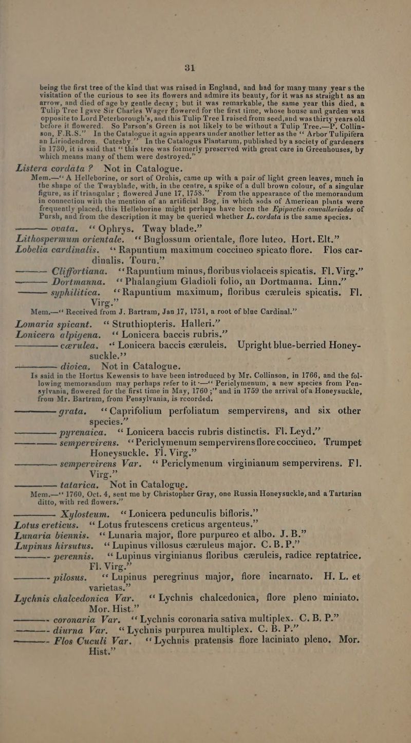 being the first tree of the kind that was raised in England, and had for many many year s the visitation of tlie curious to see its flowers and admire its beauty, for it was as straight as an arrow, and died of age by gentle decay ; but it was remarkable, the same year this died, a Tulip Tree I gave Sir Charles Wager flowered for the first time, whose house and garden was opposite to Lord Peterborough's, and this Tulip Tree I raised from seed,and wasthirty years old before it lowered. So Parson's Green is not likely to be without a Tulip Tree.—P. Collin- son, F.R.S. In the Catalogue it again appears under another letter as the ** Arbor Tulipifera an Liriodendron. Catesby. In the Catalogus Plantarum, published by a society of gardeners iu 1730, it is said that ** tis tree was formerly preserved with great care in Greenhouses, by which means many of them were destroyed. Listera cordata ? Not in Catalogue. Mem.—*: A Helleborine, or sort of Orchis, came up with a pair of light green leaves, much in the shape of the Twayblade, with, in the centre, a spike of a dull brown colour, of a singular figure, as if triangular ; flowered June 17, 1758. From tle appearance of tlle memorandum : ; 1 PP in connection with the mention of an artificial Bog, in which sods of American plants were frequently placed, this Helleborine might perhaps have been the Epipactis convallariodes of Pursh, and from the description it may be queried whether LL. cordata is the same species. ovata. ** Ophrys. Tway blade. Lithospermum orientale. ** Buglossum orientale, flore luteo. Hort. Elt. Lobelia cardinalis. ** Rapuntium maximum coccineo spicato flore. Flos car- dinalis. Tourn. — —-— Cliffortiana. | **Rapuntium minus, floribus violaceis spicatis. Fl. Virg. Dortmauna. **Phalangium Gladioli folio, an Dortmanna. Linn. syphilitica. ** Rapuntium maximum, floribus czruleis spicatis. Fl. - Lo irg. Mem.—-'* Received from J. Bartram, Jan 17, 1751, a root of blue Cardinal. Lomaria spicant. —*' Struthiopteris. Halleri. Lonicera alpigena. ** Lonicera baccis rubris. cerulea. *' Lonicera baccis czruleis, Upright blue-berried Honey- suckle. » dioica, Notin Catalogue. Is said in the Hortus Kewensis to have been introduced by Mr. Collinson, in 1766, and the fol- lowing memorandum may perhaps refer to it'—'* Periclymenum, a new species from Pen- sylvania, flowered for the first time in May, 1760 ; and in 1759 the arrival ofa Honeysuckle, from Mr. Bartram, from Pensylvania, is recorded, grata, ''Caprifolium perfoliatum sempervirens, and six other species. pyrenaica. ** Lonicera baccis rubris distinctis. Fl. Leyd. sempervirens. *'Periclymenum sempervirens florecoccineo. Trumpet Honeysuckle. Fl. Virg. sempervirens Var. *'* Periclymenum virginianum sempervirens. Fl. Virg. — ——— tatarica. Not in Catalogue. Mem.—'** 1760, Oct. 4, sent me by Christopher Gray, one Russia Honeysuckle, and a Tartarian ditto, with red flowers. Xylosteum. | ** Lonicera pedunculis bifloris. Lotus creticus. —** Lotus frutescens creticus argenteus, Lunaria biennis. ** Lunaria major, flore purpureo et albo. J. B. Lupinus hirsutus. —** Lupinus villosus czeruleus major. C. B. P. - perennis. *' Lupinus virginianus floribus czruleis, radice reptatrice, Fl. Virg. - pilosus. **Lupinus peregrinus major, flore incarnato. H. L. et varietas. Lychnis chalcedonica Var. —**Lychnis chalcedonica, flore pleno miniato. Mor. Hist. - coronaria Var. **Lychnis coronaria sativa multiplex.. C. B. P.? - diurna Var. **Lychnis purpurea multiplex. C. B. P. — ——- Flos Cuculi Var. ** Lychnis pratensis flore laciniato pleno. Mor. Hist.