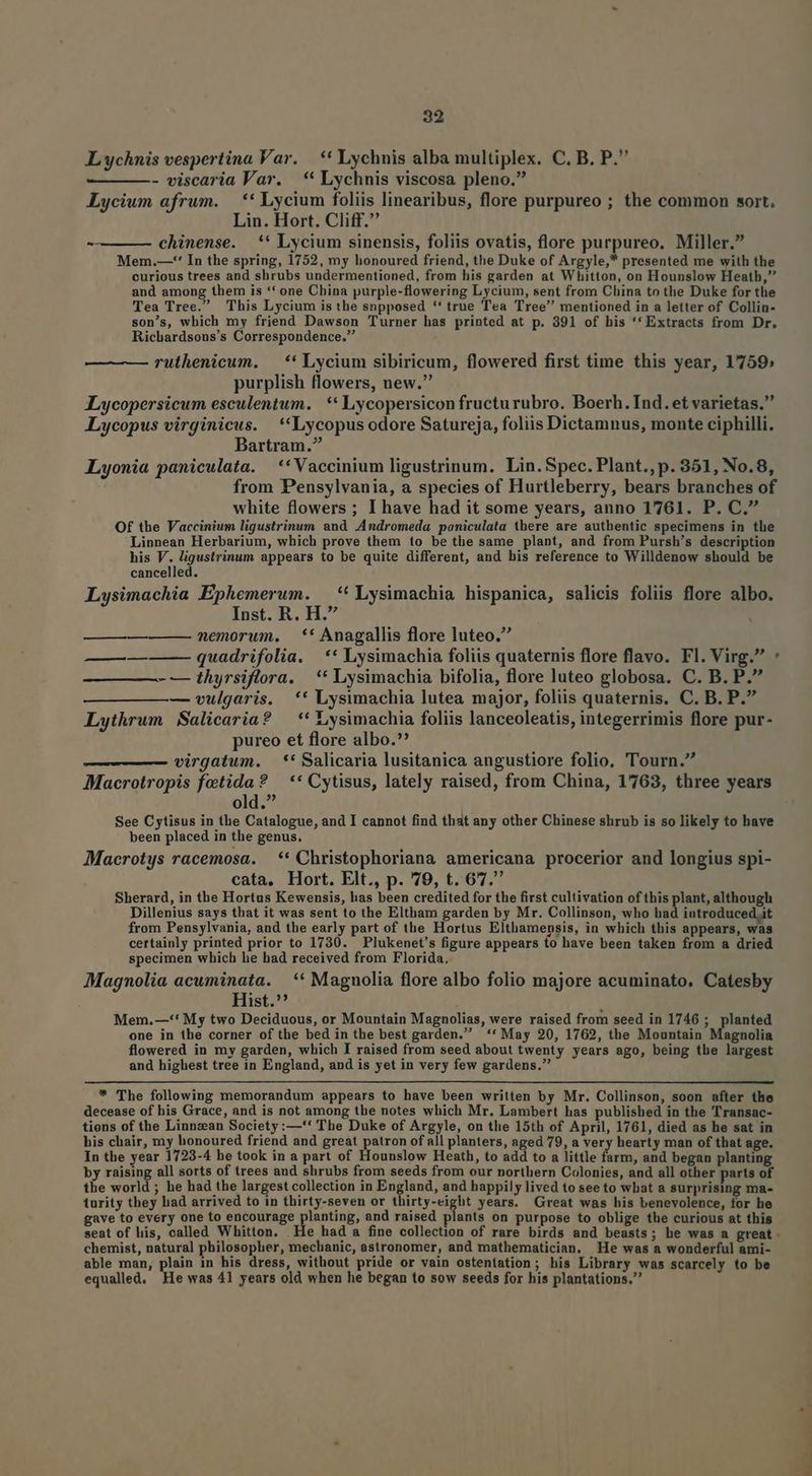 L ychnis vespertina Var. — * Lychnis alba multiplex. C, B. P. - viscaria Var. * Lychnis viscosa pleno. Lycium afrum. — ** Lycium foliis linearibus, flore purpureo ; the common sort. Lin. Hort. Cliff. chinense. ** Lycium sinensis, foliis ovatis, flore purpureo. Miller. Mem.—-*' In the spring, 1752, my honoured friend, the Duke of Argyle,* presented me with the curious trees and shrubs undermentioned, from his garden at Whitton, on Hounslow Heath, and among them is ** one China purple-flowering Lycium, sent from China to the Duke for the Tea Tree. This Lycium is the snpposed *'' true Tea Tree mentioned in a letter of Collin- son's, which my friend Dawson Turner has printed at p. 391 of his '' Extracts from Dr. Richardsons's Correspondence. ruthenicum. — ** Lycium sibiricum, flowered first time this year, 1759» purplish flowers, new. ILycopersicum esculentum. | ** Lycopersicon fructurubro. Boerh. Ind. et varietas. Lycopus virginicus. **Lycopus odore Satureja, foliis Dictamnus, monte ciphilli. Bartram. Lyonia paniculata. ** Vaccinium ligustrinum. Lin. Spec. Plant., p. 351, No.8, from Pensylvania, a species of Hurtleberry, bears branches of white flowers ; I have had it some years, anno 1761. P. C. Of the Vaccinium ligustrinum and Andromeda paniculata there are authentic specimens in the Linnean Herbarium, which prove them 1o be the same plant, and from Pursh's description uei M siena appears to be quite different, and his reference to Willdenow should be Lysimachia Ephemerum. —** Lysimachia bispanica, salicis foliis flore albo. Inst. R. H. nemorum. ** Anagallis flore luteo. quadrifolia. ** Lysimachia foliis quaternis flore flavo. Fl. Virg. : - — thyrsiflora. * Lysimachia bifolia, flore luteo globosa. C. B. P. — vulgaris. ** Lysimachia lutea major, foliis quaternis. C. B. P. Lythrum Salicaria? — ** Lysimachia foliis lanceoleatis, integerrimis flore pur- pureo et flore albo.? virgatum. —*' Salicaria lusitanica angustiore folio, Tourn. Macrotropis fotida? — ** Cytisus, lately raised, from China, 1763, three years old. See Cytisus in the Catalogue, and I cannot find that any other Chinese shrub is so likely to have been placed in the genus, Macrotys racemosa. ** Christophoriana americana procerior and longius spi- cata, Hort. Elt., p. 79, t. 67. Sherard, in the Hortus Kewensis, has been credited for the first cultivation of this plant, although Dillenius says that it was sent to the Eltham garden by Mr. Collinson, who had iutroduced.it from Pensylvania, and the early part of the Hortus Elthamensis, in which this appears, was certainly printed prior to 1730. — Plukenet's figure appears to have been taken from a dried specimen which he had received from Florida. Magnolia acuminata. ** Magnolia flore albo folio majore acuminato, Catesby Hist. Mem.—'* My two Deciduous, or Mountain Magnolias, were raised from seed in 1746 ; planted one in the corner of the bed in the best garden. ** May 20, 1762, the Mountain Magnolia flowered in my garden, which I raised from seed about twenty years ago, being the largest and highest tree in England, and is yet in very few gardens. ——— —Á—À * The following memorandum appears to have been written by Mr. Collinson, soon after the decease of his Grace, and is not among the notes which Mr. Lambert has published in the Transac- tions of the Linnzean Society :—'* The Duke of Argyle, on the 15th of April, 1761, died as he sat in his chair, my honoured friend and great patron of all planters, aged 79, a very hearty man of that age. In the year 1723-4 he took in a part of Hounslow Heath, to add to a little farm, and began planting by raising all sorts of trees and shrubs from seeds from our northern Colonies, and all other parts of the world ; he had the largest collection in England, and happily lived to see to what a surprising ma- turity they had arrived to in thirty-seven or thirty-eight years. Great was his benevolence, for he gave to every one to encourage planting, and raised plants on purpose to oblige the curious at this chemist, natural philosopher, mechanic, astronomer, and mathematician. He was a wonderful ami- able man, plain in his dress, without pride or vain osteníation; his Library was scarcely to be equalled. Ke was 41 years old when he began to sow seeds for his plantations.
