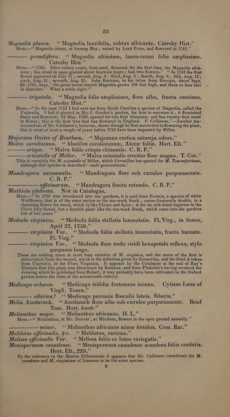 Magnolia glauca. ** Magnolia laurifolia, subtus albicante. Catesby Hist. Mem.—'* Magnolia minor, or Swamp Bay ; raised by Lord Petre, and flowered in 1742. - grandiflora. ** Magnolia altissima, lauro-cerasi folio amplissimo. Catesby Hist. Mem.—'' 1760. After twenty years, from seed, flowered for the first time, the Magnolia altis- sima ; has stood in open ground about fourteen years ; had two flowers. ** In 1761 the first flower appeared on July 17 ; second, Aug. 3; third, Aug. 5 ; fourth, Aug. 6; fifth, Aug. 15; sixth, Aug. 21; seventh, Aug. 25. John Bartram, in his letter from Georgia, dated Sept. 28, 1765, says, * the great laurel-leaved Magnolia grows 100 feet high, and three or four feet in diameter.' What a noble sight! - tripetala. ** Magnolia folio amplissimo, flore albo, fructu coccineo. Catesby Hist. Mem.—** In the year 1753 I had sent me from South Carolina a species of Magnolia, called the Umbrella. I hád it planted in Mr; J. Gordon's garden, for him to encrease it ; it flourished finely and flowered ; 24 May, 1760, opened its two first blossoms, and has twenty-four more to flower; this is the first tree that has flowered in England. P. Collinson.—Another me- morandum of Mr. Collinson's, however, shews though he first succeeded in flowering the plant, that it must at least a couple of years before 1753 have been imported by Miller. Majorana Onites of Bentham. — ** Majorana cretica satureja odore. Malva caroliniana. ** Abutilon carolinianum, Alcez foliis. Hort. Elt. crispa. ** Malva foliis crispis chinensis. C. B. P. orientalis of Miller. ** Malva orientalis erectior flore magno. T. Cor. This is certainly the M. orientalis of Miller, which Cavanilles has quoted for M. T'ournefortiana, although that species is described * caule procumbente. Mandragora autummalis. ** Mandragora flore sub czruleo purpurascente, £5 B. PU ——— officinarum, .** Mandragora fructu rotundo. C. B. P. Mathiola glabrata. Not in Catalogue. Mem.—*'In 1765 was introduced into our gardens, it is said from Prussia, a species of white Wallfower, that is of the same nature as the ten-week Stock ; comes frequently double, is a charming flower for smell, which is like Cloves and Spice ; is for its rich scent superior to the Clove July flower, but a humble plant like the ten-week Stock, which came into the gardens but of late years. Medeola virginica. ** Medeola foliis stellatis lanceolatis. Fl. Virg., in flower, April 27, 1759. - virginica Var. ** Medeola foliis stellatis lanceolatis, fructu baceato. Fl. Virg. - virginica Var. ** Medeola flore nudo viridi hexapetalo reflexo, stylo purpureo longo. These are nothing more at most than varieties of M. virginica, and the name of the first is abbreviated from the second, which is the definition given by Gronovius, and thethird is taken from Clayton's, in the Flora Virginica. 1t appears by the Catalogue at the end of Ray's Historia that this plant was discovered by Banister, and from Plukenet's having received the drawing which he published from Bobart, it may probably have been cultivated in the Oxford garden before the close of the seventeenth century. Medicago arborea. —** Medicago trifolia frutescens incana. — Cytisus Luna of Virgil. Tourn. — sibirica? ** Medicago perennis flosculis luteis. Siberia. Melia Azedarach. ** Azedarach flore albo sub cxruleo purpurascente. Bead Tree. Hort. Amst. Melianthus major. ** Melianthus africanus, H. L. Mem.—-** Melianthus, at Mr. Dubois', at Mitcham, flowers in tlie open ground aunually.' minor. **' Melianthus africanus minor feetidus. Com. Rar. Melilotus officinalis, &amp;c. ** Melilotus, varietas. Melissa officinalis Var. ** Melissa foliis ex luteo variegatis. Menispermum canadense. *'* Menispermum canadense scandens foliis cordatis. Hort. Elt., 223. By the reference to the Hortus Elthamensis it appears that Mr. Collinson considered the M. canadense and M, virginicum of Linnzus to be the same species, E