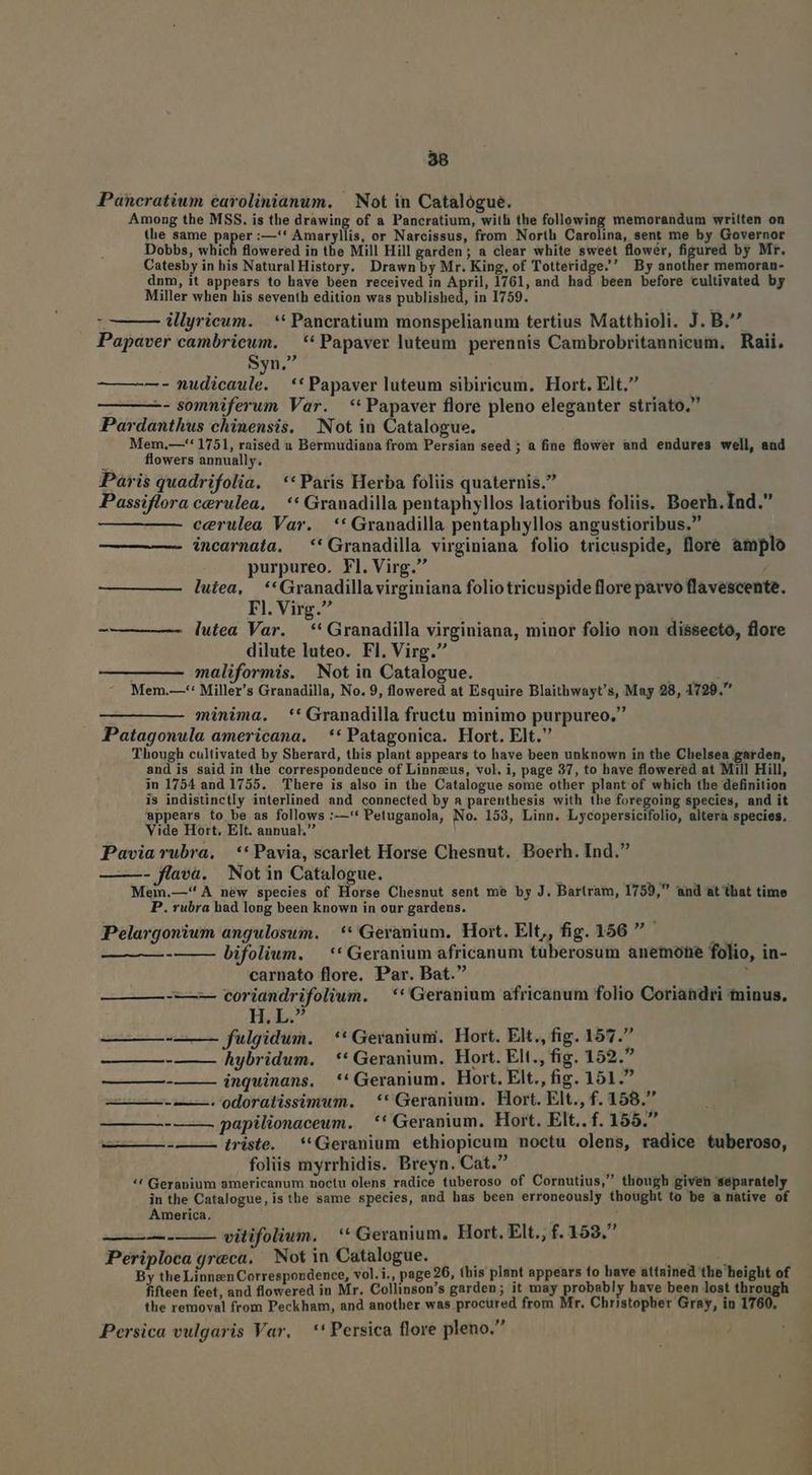 Pancratium earolinianum. | Not in Catalogue. Among the MSS. is the drawing of a Pancratium, with the following memorandum wriíten on the same paper :—'' Amaryllis, or Narcissus, from North Carolina, sent me by Governor Dobbs, which flowered in the Mill Hill garden ; a clear white sweet flowér, figured by Mr. Catesby in his NaturalHistory. Drawnby Mr. King, of Totteridge' By another memoran- dnm, it appears to have been received in April, 1761, and had been before cultivated by Miller when his seventh edition was published, in 1759. illyricum. | ** Pancratium monspelianum tertius Matthioli. J. B. Papaver cambricum. — ** Papaver luteum perennis Cambrobritannicum, Raii. Syn. —- nudicaule. **Papaver luteum sibiricum. Hort, Elt. -- somniferum Var. **Papaver flore pleno eleganter striato. Pardanthus chinensis. Not in Catalogue. Mem.,—-'* 1751, raised u Bermudiana from Persian seed ; a fine flower and endures well, and flowers annually. Paris quadrifolia. **Paris Herba foliis quaternis. Passiflora eerulea, | ** Granadilla pentaphyllos latioribus foliis. Boerh. Ind. ccrulea Var. | ** Granadilla pentaphyllos angustioribus. incarnata. —** Granadilla virginiana folio tricuspide, flore amplo purpureo. YF]. Virg. lutea, | **Granadilla virginiana folio tricuspide flore pavvo flavescente. Fl. Virg. lutea Var. ** Granadilla virginiana, minor folio non disseeto, flore dilute luteo. Fl. Virg. maliformis. Not in Catalogue. VM Mem.—-: Miller's Granadilla, No. 9, flowered at Esquire Blaithwayt's, May 28, 1729. minima. *'Granadilla fructu minimo purpureo, Patagonula americana. —** Patagonica. Hort. Elt. Though cultivated by Sherard, this plant appears to have been unknown in the Chelsea garden, and is said in the correspondeuce of Linnzus, vol. i, page 37, to have flowered at Mill Hill, in 1754 and 1755. There is also in the Catalogue some other plant of which the definition is indistinctly interlined and connected by a parenthesis with the foregoing species, and it appears to be as follows :—'* Petuganola, No. 153, Linn. Lycopersicifolio, altera species, Vide Hort, Elt. annual, Pavia rubra, ** Pavia, scarlet Horse Chesnut. Boerh. Ind. - flava. Not in Catalogue. J SD NO Mem.—* A new species of Horse Chesnut sent me by J. Bartram, 1759, and at that time P. rubra had long been known in our gardens. Pelargonium angulosum. | ** Geranium. Hort. Elt,, fig. 156  «e bifolium. — ** Geranium africanum tuberosum anemone folio, in- carnato flore. Par. Bat. / ; —— —-——— coriandrifolium. — ** Geranium africanum folio Coriandri minus, H L » fulgidum. ** Geranium. Hort. Elt., fig. 157. ———-— — hybridum. | ** Geranium. Hort. Elt., fig. 152. inquinans. ** Geranium. Hort. Elt., fig. 151. ———— -——— .odoratissimwm. | ** Geranium. Hort. Elt., f. 159. papilionaceum. | ** Geranium. Hort. Elt.. f. 155. -——— triste. Geranium ethiopicum noctu olens, radice tuberoso, foliis myrrhidis. Breyn. Cat. ** Geranium americanum noctu olens radice tuberoso of Cornutius, though given separately in the Catalogue, is the same species, and has been erroneously thought to be a native of America, »: vitifolium. '* Geranium, Hort. Elt., f. 153. Periploca greca. Not in Catalogue. i icc Linie Con RU dede) vol. i., page 26, this plant appears to have attained the height of fifteen feet, and flowered in Mr. Collinson's garden; it may probabl have been lost through the removal from Peckham, and another was procured from Mr. Christopher Gray, in 1760, Persica vulgaris Var, — ** Persica flore pleno. || —— 9 ——— —