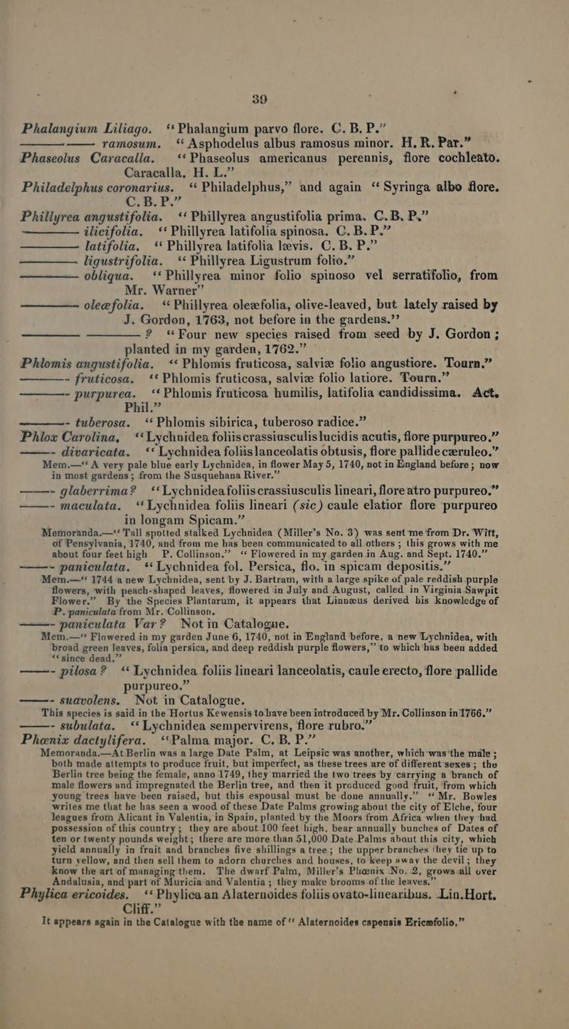 - Phalangium Liliago. **Phalangium parvo flore. C. B. P. ramosum. *' Asphodelus albus ramosus minor. H, R. Par. Phaseolus Caracalla. ^ **Phaseolus americanus perennis, flore cochleato. Caracalla, H. L. Philadelphus coronarius. **Philadelphus, and again **Syringa albo flore. C. B. P. Phillyrea angustifolia. | ** Phillyrea angustifolia prima. C. B. P. ilicifolia. —** Phillyrea latifolia spinosa. C. B. P. latifolia, ** Phillyrea latifolia lzvis. C. B. P. — ———À ligustrifolia. ** Phillyrea Ligustrum folio. —————— obliqua. **Phillyrea minor folio spinoso vel serratifolio, from Mr. Warner oleefolia. **Phillyrea olezfolia, olive-leaved, but lately raised by J. Gordon, 1763, not before in the gardens. ? * Four new species raised from seed by J. Gordon ; planted in my garden, 1762. Phlomis angustifolia. ** Phlomis fruticosa, salviz folio angustiore. Tourn. - fruticosa, ** Phlomis fruticosa, salvize folio latiore. Tourn. - purpurea. ** Phlomis fruticosa humilis, latifolia candidissima. Act. Phil. - tuberosa. | ** Phlomis sibirica, tuberoso radice. PAlox Carolina, | ** Lychnidez foliiscrassiusculislucidis acutis, flore purpureo. —- divaricata. —** Lychnidea foliis lanceolatis obtusis, flore pallide czeruleo. Mem.—** À very pale blue early Lychnidea, in flower May 5, 1740, not in England before; now in most gardens ; from the Susquehana River. — —- glaberrima? — ** Lychnidea foliiscrassiusculis lineari, floreatro purpureo. ———- maculata. *' Lychnidea foliis lineari (sic) caule elatior flore purpureo in longam Spicam. Memoranda.—'* Tall spotted stalked Lychnidea (Miller's No. 3) was sent me from Dr. Witt, of Pensylvania, 1740, and from me has been communicated to all otbers ; this grows with me about four feet high. P. Collinson. -** Flowered in my garden in Aug. and Sept. 1740. - paniculata. ** Lychnidea fol. Persica, flo. in spicam depositis. Mem.—-*: 1744 a new Lychnidea, sent by J. Bartram, with a large spike of pale reddish purple flowers, with peach-shaped leaves, flowered in July and August, called in Virginia Sawpit Flower. By the Species Plantarum, it appears that Linnzaus derived his knowledge of P. paniculata from Mr. Collinson. ——- paniculata Var? | Not in Catalogue. Mem.—** Flowered in my garden June 6, 1740, not in England before, a new 'ILychnidea, with broad green leaves, folia persica, and deep reddish purple flowers, to which has been added ** since dead. : ——- pilosa? ** Lychnidea foliis lineari lanceolatis, caule erecto, flore pallide purpureo, - sudvolens. Not in Catalogue. This species is said in the Hortus Kewensis to rave been introduced by Mr. Collinson in 1766. - subulata. ** Lychnidea sempervirens, flore rubro. Phoenix dactylifera. | **Palma major. C. B. P. Memoranda.—At Berlin was a large Date Palm, at Leipsic was another, which was'the male ; both made attempts to produce fruit, but imperfect, as these trees are of different'sexes ; the Berlin tree beiug the female, anno 1749, they married the two trees by carrying a branch of male flowers and impregnated the Berlin tree, and then it produced good fruit, from which young trees have been raised, but this espousal must be done annually. ** Mr. Bowles writes me that he has seen a wood of these Date Palms growing about the city of Elche, four leagues from Alicant in Valentia, in Spain, planted by the Moors from Africa wlren tliey had possession of this country; they are about 100 feet high, bear annually bunclies of. Dates of ten or twenty pounds weight; there are more than 51,000 Date Palms about this city, which yield annually in frait and branches five shillings a tree; the upper branches !hey tie up to turn vellow, and tben sell them to adorn churches and houses, to keep away the devil ; they know tlie art of managing them. The dwarf Palm, Miller's Plicenix -No. 2, grows.all over Andalusia, and part of Muricia and Valentia ; tliey make brooms of tlie leaves, Phylica ericoides. ** Phylicaan Alaternoides foliis ovato-linearibus. Lin.Hort, Cliff. It appears again in the Catalogue with the name of '* Alaternoides capensis Ericefolio,