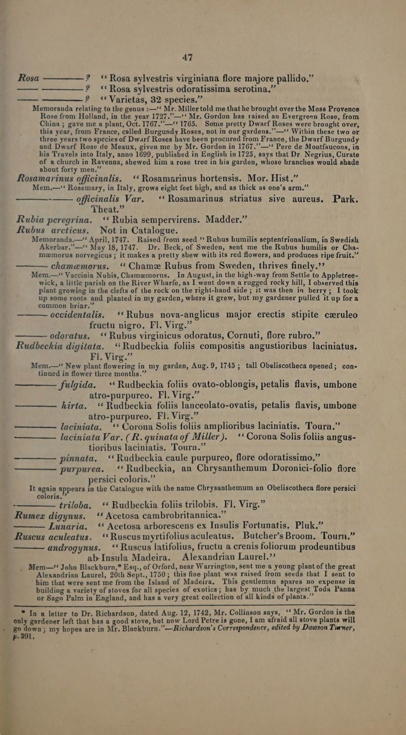 Rosa ? **Rosa sylvestris virginiana flore majore pallido. ? **Rosa sylvestris odoratissima serotina, ? **Varietas, 32 species. Memoranda relating to the genus :—'* Mr. Millertold me that he brought overthe Moss Provence Rose from Holland, in the year 1727.—'* Mr. Gordon bas raised an Evergreen Rose, from China; gave me a plant, Oct. 1767.—'* 1765. Some pretty Dwarf Roses were brought over, this year, from France, called Burgundy Roses, not in our gardens.—** Within tbese two or three yearstwo species of Dwarf Roses have been procured from France, the Dwarf Burgundy and Dwarf Rose de Meaux, given me by Mr. Gorden in 1767.—'* Pere de Montfaucons, in his Travels into Italy, anno 1699, published in English in 1725, says that Dr. Negrius, Curate of a church in Ravenna, shewed him a rose tree in his garden, whose branches would shade about forty men. : : Rosamarinus officinalis. ** Rosamarinus hortensis. Mor. Hist. Mem,—'* Rosemary, in Italy, grows eight feet high, and as thick as one's arm. officinalis Var. —**Rosamarinus striatus sive aureus, Park. Theat. Rubia peregrina, ** Rubia sempervirens. Madder. Rubus arcticus. Not in Catalogue. Memoranda.—'* April,1747. Raised from seed ** Rubus humilis septentrionalium, in Swedish Akerbar.—'* May 18, 1747. Dr. Beck, of Sweden, sent me the Rubus humilis or Cha- mzemorus norvegicus; it makes a pretty shew with its red flowers, and produces ripe fruit. cham«cemorus. ** Cham Rubus from Sweden, thrives finely. Mem.—** Vaccinia Nubis, Chamaemorus. In August, in tlie high-way from Settle to Appletree- wick, a little parish on the River Wharfe, as I went down a rugged rocky hill, I observed this plant growing in the clefts of the rock on the right-hand side; it was then in berry; I took up some roots and planted in my garden, where it grew, but my gardener pulled it up for a common briar. z - ins occidentalis. ** Rubus nova-anglicus major erectis stipite czruleo fructu nigro. Fl. Virg. odoratus, ** Rubus virginicus odoratus, Cornuti, flore rubro. Rudbeckia digitata. **Rudbeckia foliis compositis angustioribus laciniatus. Fl. Virg. Mem.—** New plant flowering in my garden, Aug. 9, 1745 ; tall Obeliscotheca opened; con- tinued in flower three months. fulgida. —** Rudbeckia foliis ovato-oblongis, petalis flavis, umbone atro-purpureo. Fl. Virg. hirta. ** Rudbeckia foliis lanceolato-ovatis, petalis flavis, umbone atro-purpureo. Fl. Virg. — ——— laciniata, —** Corona Solis foliis amplioribus laciniatis. Tourn. laciniata Var. ( R. quinata of Miller). ** Corona Solis foliis angus- tioribus laciniatis. Tourn. pinnata. —** Rudbeckia caule purpureo, flore odoratissimo. purpurea. *'Rudbeckia, an Chrysanthemum Doronici-folio flore persici coloris. ! iet It sg Mppeura in the Catalogue with the name Chrysanthemum an Obeliscotheca flore persici triloba, ** Rudbeckia foliis trilobis. Fl. Virg. Rumez digynus. *'* Acetosa cambrobritannica. Lunaria. ** Acetosa arborescens ex Insulis Fortunatis. Pluk. Ruscus aculeatus. **Ruscusmyrtifoliusaculeatus. Butcher's Broom. Tourn, androgynus. **Ruscus latifolius, fructu a crenis foliorum prodeuntibus ab Insula Madeira. Alexandrian Laurel. Mem—-** Johu Blackburn,* Esq., of Orford, near Warrington, sent me a young plant of the great Alexandrian Laurel, 20th Sept., 1750 ; this fine plant was raised from seeds that I sent to him that were sent me from the Island of Madeira, This gentleman spares no expense in building a variety of stoves for all species of exotics; has by much the largest Toda Panna or Sago Palm in England, and has a very great collection of all kinds of plants. * In a letter to Dr. Richardson, dated Aug. 12, 1742, Mr. Collinson says, *' Mr. Gordon is the only gardener left that has a good stove, but now Lord Petre is gone, I am afraid all stove plants will go down; my hopes are in M: , Blackburn. — Richardson! s Correspondence, edited by Dawson Twrner, p. 391.