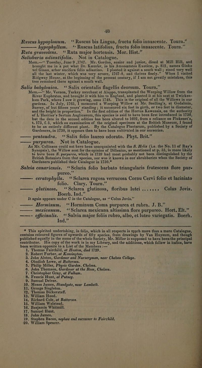 Ruseus hypoglossum. |. * Ruscus bis Lingua, fructu folio innascente. Tourn. hypophyllum. | ** Ruscus latifolius, fructu folio innascente. Tourn. Ruta graveolens. | ** Ruta major hortensis. Mor. Hist. Salisburia adiantifolia. Not in Catalogue. Mem.—-** Tuesday, June 9,1767. Mr. Gordon, senior and junior, dined at Mill Hill, and brought me in a pot what Dr. Kzemfer, in his Amoncetates Exoticee, p. 812, names Ginko vel Ginau, arbor nucifera folio adiantino. I planted it against a soutli wall; stood very well all the last winter, which was very severe, 1767-8, and thrives finely. When I visited Ridgway House, at the beginning of the present century, if I am not greatly mistaken, this tree remained there against a south wall. Salix babylonica. —** Salix orientalis flagellis deorsum. Tourn. Mem.—-'* Mr. Vernon, Turkey merchant at Aleppo, transplanted the Weeping Willow from the River Euphrates, and brought it with him to England, and planted it at his seat at T wicken- ham Park, where I saw it growing, anno 1748. This is the original of all the Willows in our gardens. In July, 1765, I measured a Weeping Willow at Mr. Snelling's, at Godalmin, Surrey, of but fifleen years' standing; it measured six feet in girtli, or two feet in diameter, and the height in proportion. In the first edition of the Hortus Kewensis, on the authority of L'Heritier's Sertum Anglicanum, this species is said to liave been first introduced in 1730, but the date in the second edition has been altered to 1692, from a reliance on Plukenet's, t. 173, f. 5, which on examination of the original specimen at the British Museum, I found to be an entirely different plant. By the Catalogus Plantarum, published by a Society of Gardeuers, in 1730, it appears then to have been cultivated in our nurseries. pentandra. **Salix folio laureo odorato. Phyt. Brit. —— purpurea. Not in Catalogue. As Mr. Collinson could not have been unacquainted with the S. Helix (i.e. the No. 11 of Ray's Synopsis), the Willow sent for the opinion of Dillenius, as mentioned at p. 35, is more likely to have been S. purpurea, which in 1739 had most probably not been distinguished by the British Botanists from that species, nor was it known in our shrubberies when the Society of Gardeners published their Catalogue in 1730.* Salvia canariensis. **Sclaria folio barbato triangularis frutescens flore pur« pureo. - ceratophylla. —** Sclarea rugosa verrucosa Cornu Cervi folio et laciniato folio. Clary. Tourn. ——- glutinosa, —**Sclarea glutinosa, floribus lutei ....... Colus Jovis. Boerb. Ind. It again appears under C in the Catalogue, as ** Colus Jovis. ——- Horminwm. **Horminum Coma purpurea et rubra. J. B. — —- qexicanum, *'Sclarea mexicana altissima flore purpureo. Hort, E]t. - officinalis. ** Salvia major foliis rubro, albo, et luteo variegatis. Boerh. Ind. * This spirited undertaking, in folio, which in all respects is ryguch more than a mere Catalogue, contains coloured figures of upwards of fifty species, from drawings by Van Huysum, and though published equally in the name of the whole Society, Mr. Miller is supposed to have been the principal contributor. His copy ofthe work is in my Library, and the additions, which follow in italics, have been written opposite to a List of the Members :— 1. Thomas Fairchild, at Hoxton, died 1729, 2. Robert Furber, at Kensington. | 3. John Alston, Gardener and Nurseryman, near Chelsea College. 4. Obadiah Lowe, at Balltersea. 5. Philip Miller, PAysic Garden, Chelsea. 6. John Thomson, Gardener at the Rose, Chelsea. 7. Christopher Gray, at Fulham. 8. Francis Hunt, at Putney. 9. Samuel Driver. 10. Moses James, Standgate, near Lambeth. 11. George Singleton. 32. Thomas Bickerstaff. 13. William Hood. 14. Richard Cole, at Battersea. 15. William Welstead. 16. Benjamin Whitmill. - 17. Samuel Hunt. 18. John James. 19. Stephen Bacon, nephew and successor to Fairchild, 30. William Spencer.