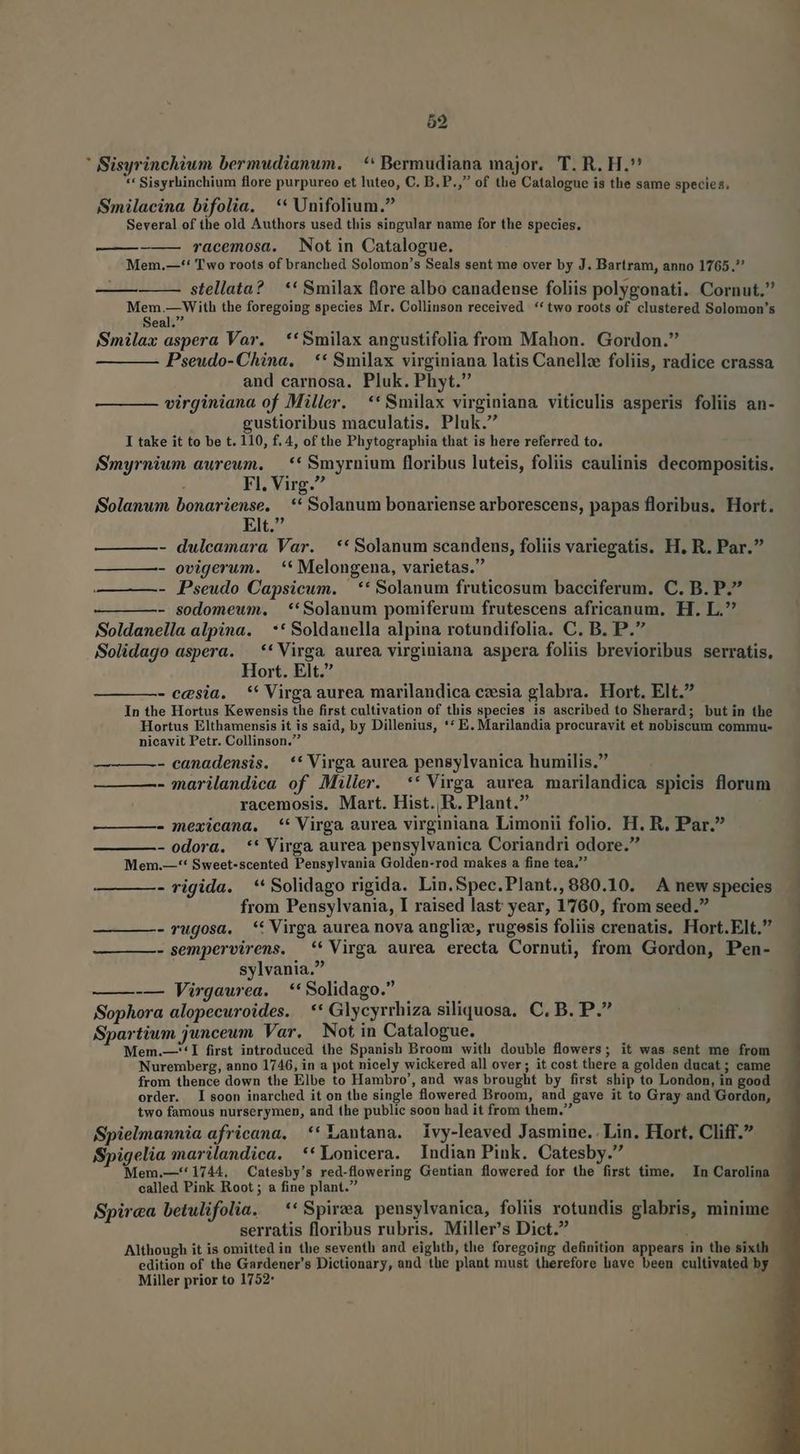 59 ' Sisyrinchium bermudianum. | ** Bermudiana major. T. R. H. *' Sisyrhinchium flore purpureo et luteo, C. B. P., of the Catalogue is the same species; Smilacina bifolia. ** Unifolium. Several of the old Authors used this singular name for the species. Mem.—** Two roots of branched Solomon's Seals sent me over by J. Bartram, anno 1765. stellata? | ** Smilax flore albo canadense foliis polygonati. Cornut, Mem.—With the foregoing species Mr. Colliuson received **two roots of clustered Solomon's Seal. Smilax aspera Var. ** Smilax angustifolia from Mahon. Gordon. — ——— Pseudo-Chína, | ** Smilax virginiana latis Canellz foliis, radice crassa and carnosa. Pluk. Phyt. virginiana of Miller. **Smilax virginiana viticulis asperis foliis an- gustioribus maculatis. Pluk. Smyrnium aureun, — ** Smyrnium floribus luteis, foliis caulinis decompositis. Solanwm bonariense. ** Solanum bonariense arborescens, papas floribus. Hort. Elt. - dulcamara Var. — ** Solanum scandens, foliis variegatis. H, R. Par. - ovigerum. ** Melongena, varietas. - Pseudo Capsicum. —** Solanum fruticosum bacciferum. C. B. P. - sodomeum. |. **Solanum pomiferum frutescens africanum. H. L.^ Soldanella alpina. ** Soldanella alpina rotundifolia. C. B. P. Solidago aspera. —** Virga aurea virginiana aspera foliis brevioribus serratis, - eesia. ** Virga aurea marilandica czesia glabra. Hort. Elt. In the Hortus Kewensis the first cultivation of this species is ascribed to Sherard; butin the Hortus Elthamensis it is said, by Dillenius, ** E. Marilandia procuravit et nobiscum commu- nicavit Petr. Collinson. - canadensis. ** Virga aurea pensylvanica humilis. - marilandica of Miller. ** Virga aurea marilandica spicis florum racemosis. Mart. Hist. R. Plant. - mexicana. ** Virga aurea virginiana Limonii folio. H. R. Par. - odora. ** Virga aurea pensylvanica Coriandri odore. Mem.—** Sweet-scented Pensylvania Golden-rod makes a fine tea, —-— —- rigida. **Solidago rigida. Lin.Spec.Plant.,880.10. A new species from Pensylvania, I raised last year, 1760, from seed. - rugosa, * Virga aurea nova angliz, rugesis foliis crenatis. Hort.Elt. - sempervirens. ** Virga aurea erecta Cornuti, from Gordon, Pen- - -— Virgaurea. **Solidago. Sophora alopecuroides. | ** Glycyrrhiza siliquosa, C, B. P. Spartiwn junceum Var. Not in Catalogue. Mem.—**I first introduced the Spanish Broom with double flowers; it was sent me from Nuremberg, anno 1746, in a pot nicely wickered all over ; it cost there a golden ducat; came from thence down the Elbe to Hambro', and was brought by first ship to London, in good order. Isoon inarched it on the single flowered Broom, and gave it to Gray and Gordon, two famous nurserymen, and the public soou had it from them. Spielmannia africana, ** Lantana. Ivy-leaved Jasmine.. Lin. Hort, Cliff. Spigelia marilandica. **Lonicera. Indian Pink. Catesby. Mem.—''1744. Catesby's red-flowering Gentian flowered for the first time. — In Carolina called Pink Root ; a fine plant. Spirea betulifolia. — ** Spira pensylvanica, foliis rotundis glabris, minime serratis floribus rubris. Miller's Dict. Although it is omitted in the seventh and eightb, the foregoing definition appears in the sixth - edition of the Gardener's Dictionary, and the plant must therefore have been cultivated by. Miller prior to 1752* !