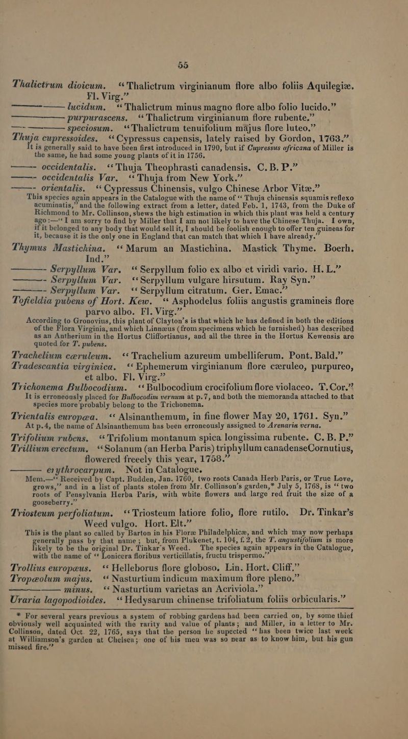 Thalictrum dioicum. — **'Thalictrum virginianum flore albo foliis Aquilegiae. | Fl. Virg. lucidum. — **'Thalictrum minus magno flore albo folio lucido. purpurascens. **'Thalictrum virginianum flore rubente. speciosum. — **Thalictrum tenuifolium május flore luteo. Tuis cupressoides. ** Cypressus capensis, lately raised by Gordon, 1763. t is generally said to have been first introduced in 1790, but if Cupressus africana of Miller is the same, he had some young plants of it in 1756. — —- occidentalis. **'Thuja Theophrasti canadensis. C. B. P. - occidentalis Var. **'Thuja from New York. - orientalis. ** Cypressus Chinensis, vulgo Chinese Arbor Vitae. This species again appears in the Catalogue with the name of ** Thuja chinensis squamis reflexo acuminatis,' and the following extract from a letter, dated Feb. 1, 1743, from the Duke of Richmond to Mr. Collinson, süews the high estimation in which this plant was held a century ago :—'* I am sorry to find by Miller that I am not likely to have the Chinese Thuja. I own, if it belonged to any body that would sell it, I should be foolish enough to offer ten guineas for it, because it is the only one in England that can match that which I have already. Thymus Mastichina. **Marum an Mastichina. Mastick Thyme. Boerh. Ind. - Serpyllum Var. *'Serpyllum folio ex albo et viridi vario. H. L. - Serpyllum Var. **Serpyllum vulgare hirsutum. Ray Syn. - Serpyllum Var. ** Serpyllum citratum. Ger. Emac. Tofieldia pubens of Hort. Kew. — * Asphodelus foliis angustis gramineis flore parvo albo. Fl. Virg. According to Gronovius, this plant of Clayton's is that which he has defined in both the editions of the Flora Virginia, and which Linnaeus (from specimens which he furnished) has described as an Antherium in the Hortus Cliffortianus, and all the three in the Hortus Kewensis are quoted for T. pubens. Trachelium ceruleum. — ** Trachelium azureum umbelliferum. Pont. Bald. Tradescantia virginica. ** Ephemerum virginianum flore czruleo, purpureo, et albo. Fl. Virg. T'richonema Bulbocodium. | ** Bulbocodium crocifolium flore violaceo. f. Cor. It is erroneously placed for Bulbocodim vernum at p.7, and both the memoranda attached to that species more probably belong to the Trichonema. Trientalis europea. | ** Alsinanthemum, in fine flower May 20, 1761. Syn. At p.4, the name of Alsinanthemum has been erroneously assigned to Arenaria verna. Trifolium rubens. **'Trifolium montanum spica longissima rubente. C. B. P. T'rillium erectum, **Solanum (an Herba Paris) triphyllum canadenseCornutius, flowered freeely this year, 1758. erythrocarpum. | Not in Catalogue. Mem.—'* Received by Capt. Budden, Jan. 1760, two roots Canada Herb Paris, or True Love, grows, and in a lis: of plants stolen from Mr. Collinson's garden,* July 5, 1768, is ** two roots of Pensylvania Herba Paris, with white flowers aud large red fruit the size of a gooseberry. Triosteum perfoliatum. — ** Triosteum latiore folio, flore rutilo. Dr. Tinkar's Weed vulgo. Hort. Elt. This is the plant so called by Barton in his Florze Philadelphicz, and which may now perhaps enerally pass by that name; but, from Plukenet, t. 104, £. 2, the T. angustifolium is more likely to be the original Dr. Tinkar's Weed. The species again appears in the Catalogue, with the name of ** Lonicera floribus verticillatis, fructu trispermo. Trollius europeus. | ** Helleborus flore globoso. Lin. Hort. Cliff. Tropeolum majus. — * Nasturtium indicum maximum flore pleno. minus. ** Nasturtium varietas an Acriviola. Uraria lagopodioides. —** Hedysarum chinense trifoliatum foliis orbicularis. ——— —— — * For several years previous a system of robbing gardens had been carried on, by some thief obviously well acquainted with the rarity and value of plants; and Miller, in a letter to Mr. Collinson, dated Oct. 22, 1765, says that the person he supected ''has been twice last week at odses garden at Chelsea; one of his meu was so near as to know him, but his gun missed fire.'