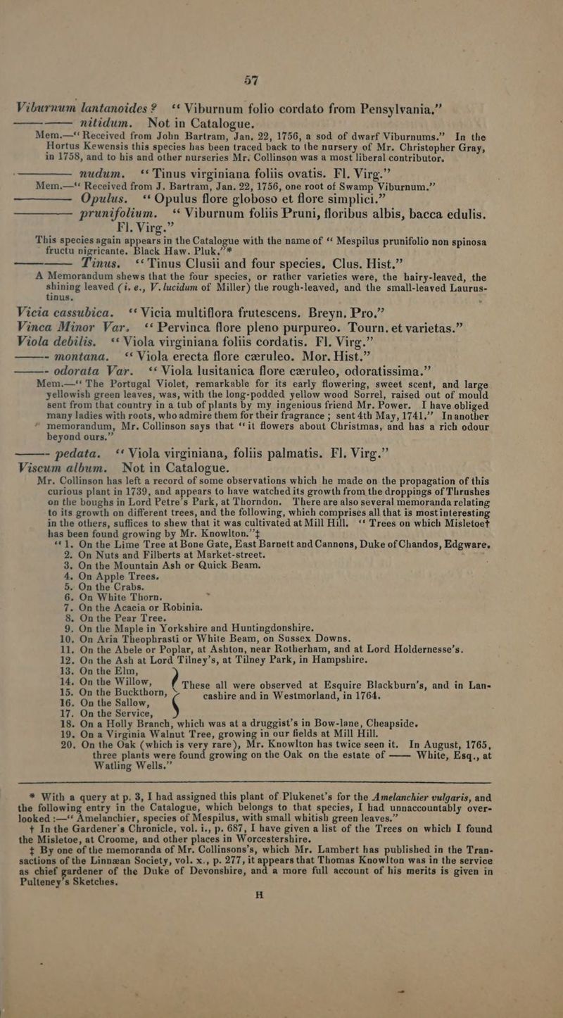 | Viburnum lantanoides ? — ** Viburnum folio cordato from Pensylvania. Mem.—*' Received from John Bartram, Jan. 22, 1756, a sod of dwarf Viburnums. In the Hortus Kewensis this species bas been traced back to the nursery of Mr. Christopher Gray, in 1758, and to his and other nurseries Mr. Collinson was a most liberal contributor, nudum. *''Tinus virginiana foliis ovatis. Fl. Virg. Merm.—'** Received from J. Bartram, Jan. 22, 1756, one root of Swamp Viburnum. Opulus. ** Opulus flore globoso et flore simplici. prunifolium. —** Viburnum foliis Pruni, floribus albis, bacca edulis. This species sgain appears in the Catalogue with the name of ** Mespilus prunifolio non spinosa fructu nigricante. Black Haw. Pluk,* Tinus. ** Tinus Clusii and four species, Clus. Hist. A Memorandum shews that the four species, or rather varieties were, the hairy-leaved, the shining leaved (i, e., V. lucidum of Miller) the rough-leaved, and the small-leaved Laurus- tinus, Vicia cassubica. ** Vicia multiflora frutescens. Breyn. Pro. Vinca Minor Var. ** Pervinca flore pleno purpureo. Tourn. et varietas. Viola debilis. ** Viola virginiana foliis cordatis. Fl. Virg. - montana. *' Viola erecta flore czeruleo. Mor. Hist. ———- odorata Var. ** Viola lusitanica flore czeruleo, odoratissima. Mem.—'' The Portugal Violet, remarkable for its early flowering, sweet scent, and large yellowish green leaves, was, with the long-podded yellow wood Sorrel, raised out of mould sent from that country in a tub of plants by my ingenious friend Mr. Power. I have obliged many ladies with roots, who admire them for their fragrance ; sent 4th May, 1741. Inanother ^ memorandum, Mr. Collinson says that **it flowers about Christmas, and has a rich odour beyond ours. - pedata. ** Viola virginiana, foliis palmatis. Fl. Virg. Viscum album. | Not in Catalogue. Mr. Collinson has left a record of some observations which he made on the propagation of this curious plant in 1739, and appears to have watched its growth from the droppings of Tlirushes on the boughs in Lord Petre's Park, at Thorndon. There are also several memoranda relating to its growth on different trees, and the following, which comprises all that is mostinteresting in the others, suffices to shew that it was cultivated at Mill Hill, ** Trees on which Misletoet has been found growing by Mr. Knowlton.£ ** ], On the Lime Tree at Bone Gate, East Barnett and Cannons, Duke of Chandos, Edgware. 2. On Nuts and Filberts at Market-street. : 3. On the Mountain Ash or Quick Beam. 4. On Apple Trees. 5. On the Crabs. 6. On White Thorn. T 7. On the Acacia or Robinia. 8. On the Pear Tree. 9, On the Maple in Yorkshire and Huntingdonshire, 10. On Aria Theophrasti or White Beam, on Sussex Downs. 11. On the Abele or Poplar, at Ashton, near Rotherham, and at Lord Holdernesse's. 12. On the Ash at Lord Tilney's, at Tilney Park, in Hampshire. 13. On the Elm, 14. On the Willow, : , : 5 1E 0» 186 Buckthors, These all were observed at Esquire Blackburn's, and in Lan 16. On the Sallow i cashire and in Westmorland, in 1764. 17. On the Service, 18. On a Holly Branch, which was at a druggist's in Bow-lane, Cheapside. 19. On a Virginia Walnut Tree, growing in our fields at Mill Hill. 20. On the Oak (which is very rare), Mr. Knowlton has twice seen it. In August, 1765, three plants were found growing on the Oak on the estate of —— White, Esq., at Watling Wells. * With a query at p, 3, I had assigned this plant of Plukenet's for the Amelanchier vulgaris, and the following entry in the Catalogue, which belongs to that species, I had unnaccountably over- looked :—** Amelanchier, species of Mespilus, with small whitish green leaves. t In the Gardener s Chronicle, vol. i., p. 687, I have given a list of the Trees on which I found the Misletoe, at Croome, and other places in Worcestershire. t By one of the memoranda of Mr. Collinsons's, which Mr. Lambert has published in the Tran- sactions of the Linnzean Society, vol. x., p. 277, it appearsthat Thomas Knowlton was in the service as chief gardener of the Duke of Devonshire, and a more full account of his merits is given in Pulteney's Sketches, H