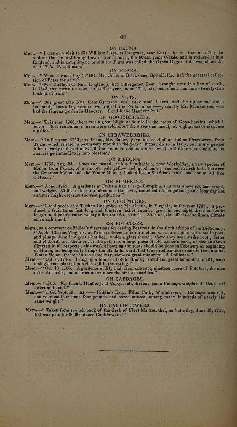 ON PLUMS. Mem.—-* I was on a visit to Sir William Gage, at Hengrave, near Bury ; he was then near 70; he told me that he first brought over, from France, the Grosse reine Claude, and introduced it into England, and in compliment to him the Plum was called the Green Gage; this was about the year 1725. P. Collinson. ON PEARS. Mem.—-** When I was a boy (1710), Mr. Girle, in Brick-lane, Spitalfields, had the greatest collec- tion of Pears for sale.* ; Mem.—*: Mr. Dudley (of New England), had a Bergamot Pear, brought over in a box of earth, in 1643, that measures now, in its 81st year, anno 1724, six feet round, has borne tweuty-two bushels of fruit. ON NUTS. Mem.—''Our great Cob Nut, from Germany, with very small leaves, and the upper end much indented, bears a large crop; was raised from Nuts, anno , sent by Mr. Munkausen, who had the famous garden in Hanover. I call it the Hanover Nut. ON GOOSEBERRIES. Mem.—-**' This year, 1766, there was a great blight or failure in the crops of Gooseberries, which I never before remember ; none were sold about the streets as usual, at eightpence or sixpence a gallon. ON STRAWBERRIES. Mem.—-* In the year, 1759, my friend, Mr. Baker, gave me seed of an Italian Strawberry, from Turin, which is said to bear every month in the year; it may do so in Italy, but in my garden it bears early and continues all the summer and autumn; what is further very singular, its runners go immediately into blossom. ON MELONS. - Mem.—*' 1760, Aug. 23. I saw and tasted, at Mr. Southcote's, near Weybridge, a new species of. Melon, from Persia, of a smooth pale-yellow and good taste ; seemed in flesh to be between the Common Melon and the Water Melon; looked like a Shaddock fruit, and not at all like a Melon. ON PUMPKINS. Mem.—*'' Anno, 1765. A gardener at Fulham had a large Pumpkin, that was above six feet round, and weighed 80 Ibs ; the pulp taken out, the cavity contained fifteen gallons ; this long dry hot summer might occasion the vast production. ON CUCUMBERS. Mem.—-' I sent seeds of a Turkey Cucumber to Mr. Custis, in Virginia, in the year 1737 ; it pro- duced a fruit three feet long and fourteen inches round; grew in one night three inches in length, and people came twenty miles round to visit it. Such are the effects of so fine a climate on so rich a soil. ON POTATOES. Mem., as a comment on Miller's directions for raising Potatoes, in the sixth edition of his Dictionary. - ** At Sir Charles Wager's, at Parson's Green, a surer method was, to set piecesof roots in pots, and plunge them in a gentle hot bed, under a glass frame; there they soon strike root ; latter end of April, turn them out of the pots into a large piece of old tanner's bark, or else as above directed in all respects ; this work of potting the roots should be done in February or beginning of March, for being early brings the plants forward, that they produce more roots in the autamn. Water Melons treated in the same way, come to great maturity. P. Collinson. Mem.—-*: Oct, 6, 1746. I dug up a lump of Potato Roots; small and great amounted to 101, from a single root planted in a rich soil in the spring. Mem.—-'* Oct. 13, 1766. A gardener at Ely had, from one root, nirieteen score of Potatoes, the size of cricket balls, and near as many more the size of marbles. ON CABBAGES. Mem.—'* 1765. My friend, Hanbury, at Coggeshall, Essex, had a Cabbage weighed 44 ]bs.; eat sweet and good. Mem.—-' 1766, Sept. 19. At —— Riddle's Esq., Filton Park, Whitehaven, a Cabbage was cut, and weighed four stone four pounds and seven ounces, among many hundreds of nearly the same weight. ON CAULIFLOWERS. Mem.—'* Taken from the toll book of the clerk of Fleet Market, that, on Saturday, June 13, 1758, toll was paid for 30,000 dozen Cauliflowers ! :
