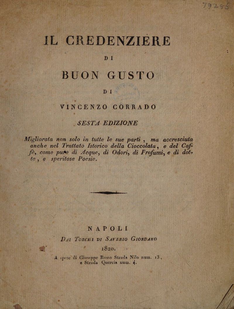 IL CREDENZIERE DI BUON GUSTO, DI: oi, VINCENZO CORRADO . SESTA EDIZIONE Migliorata non solo in tutte le sue parti , ma accresciuta anche nel Trattato Istorico della Cioccolata, e del Caf fé, come pure di Aeque, di Odori, di Frofumi, e di dot+ te, e speritose Poesie. —— a NAPOLI Dar Torchi pi Sarerio Grorpano di È l 1820; A spose di Giuseppe Russo Strada Nilo num. 13, e Strada Quercia num, 4.