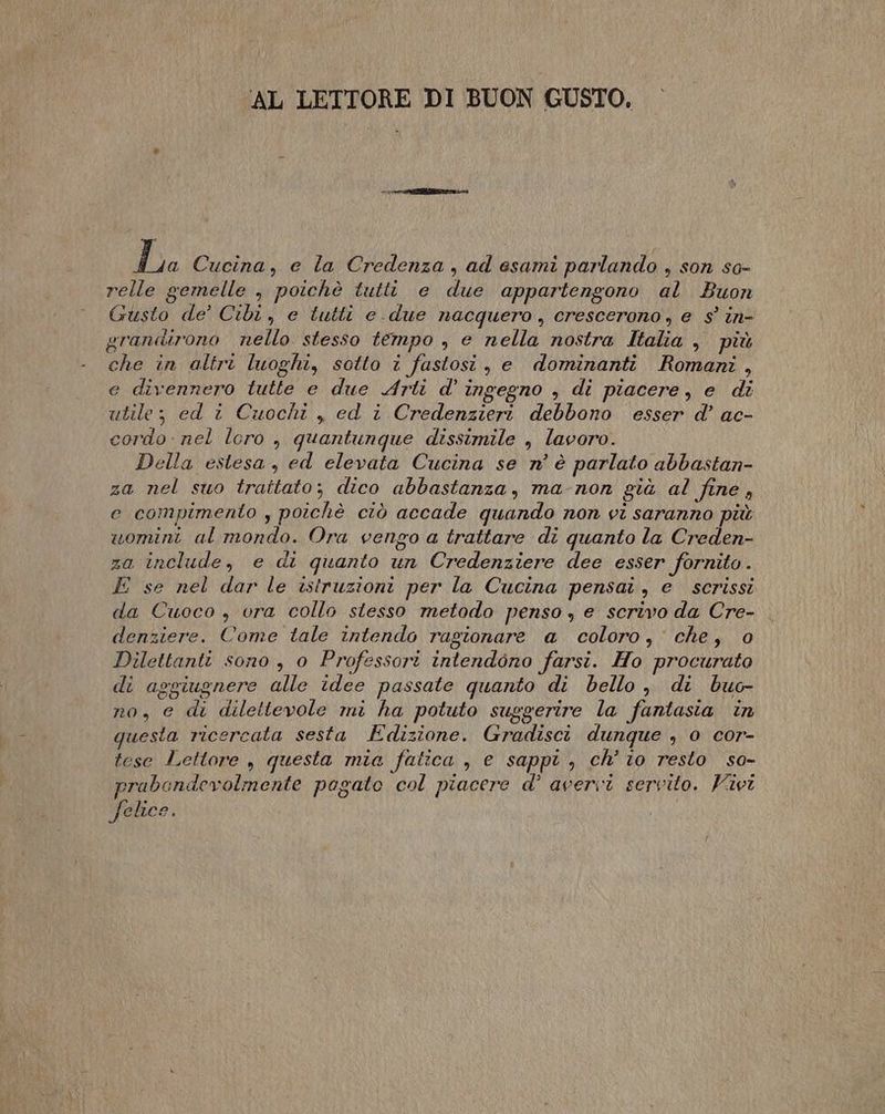 AL LETTORE DI BUON GUSTO. Dia Cucina, e la Credenza, ad esami parlando , son so- relle gemelle , poichè tutti e due appartengono al Buon Gusto de’ Cibi, e tutti e.due nacquero , crescerono, e $° in- grandirono nello stesso tempo , e nella nostra Italia , più che in altri luoghi, sotto i fastosi, e dominanti Romani, e divennero tutte e due Arti d' ingegno , di piacere, e di utile; ed i Cuochi , ed i Credenzieri debbono esser d’ ac- cordo: nel loro , quantunque dissimile , lavoro. Della estesa, ed elevata Cucina se n° è parlato abbastan- za nel suo trattato; dico abbastanza, ma-non già al fine, e compimento , poichè ciò accade quando non vi saranno più «uomini al mondo. Ora vengo a trattare di quanto la Creden- za include, e di quanto un Credenziere dee esser fornito . E se nel dar le istruzioni per la Cucina pensai, e scrissi da Cuoco , vra collo stesso metodo penso , e scrivo da Cre- denziere. Come tale intendo ragionare a coloro, che, 0 Dilettanti sono , 0 Professori intendono farsi. Ho procurato di aggiugnere alle idee passate quanto di bello, di buc- no, e di dilettevole mi ha potuto suggerire la fantasia in questa ricercata sesta Edizione. Gradisci dunque , 0 cor- tese Lettore , questa mia fatica , e sappi , ch’ io resto so- rabendevolmente pogato col piacere d' avervi servito. ivi P felice.