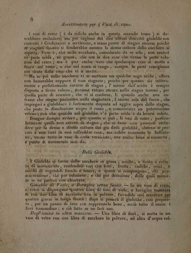 è * Avvertimento per i Vasi di rame. i vasi di rame ( è da ridirlo anche in questo secondo tomo ) si do- vrebbero escludere; ma per cagione dei due ‘ultimi descritti giulebbi son costretti i Credenzieri a servirsene, e senza puntò di stagno ancora; poichè se stagnati: fossero si fonderebbe. mentre la densa cottura dello zucchero si aspetta. Vero è, che nello zucchero, considerato da se solo } non sentesi nè ‘parte acida , nè grassa», che. son le due cose che tirano la parte vele- nosa del rame; ma. è pur anche vero \che qualunque > cosa si’ metta a fuoco nel rame ; 0 che nel rame si tenga; sempre, le parti ramiginose son’ tirate ‘dalla’ cosa»che vi si ‘mette... ” NR net: i ù. *%Ma se ‘poi nello zucchero vi si mettesse un qualche sugo acido‘, allora non basterebbe neppure il vase stagnato ; poichè per quarito sia intiera- mente e perfettamente coverto di stagno , {° azione dell’acido è sempre disposta a tirare veleno » Siccome veleno, ancora. nello stagno trovasi , per quella parte di arsenico , che vi si contiene, E quando anche non en- trasse che stagno purissimo, nella stagnatura , lazione sola del fuoco , che impiegasi a giulebbare è fortemente disposta ad aggire sopra dello stagno, che posto in dissoluzione scopre il rame ,.e somministra un potentissimo veleno; con che quando nel giulebbe. v’ è parte acida è da levarsi subito. Bisogna dunque sevitare ,. per:quanto si può , li vasi di rame , partico- larmente quelli. non coverti;di. stagno ; che: se:-bene non ‘possonsi. escl» dere perla densa: e stretta coltura dei già detti giulebbi, almieno sì pro- curi è ‘non farci in ‘essò raffreddar.cosa:, ma: subito terminata la bollizio- ne, versar ‘tutto;in «vase di. creta. verniciata ;i ove molto ‘bene! si conserva , é punto di nocumento non dà, | | Mi ni ic Delli Giulebla, © ; SO TORTI TY Giulebbi si fanno dello zucchero in' grana ‘sciolto , ‘e ‘tiràto. a cottu- ra ‘di mamustristo , rendendoli varj con'fiori , frutta; radichè, semi, e succhi di vegetabili freschi. è'tenèri; e ‘questi ‘si ‘éompongono } ‘chi per- macerazione , chi per ‘infusione; e chi per decozione , delle quali manie- re se ne parlerà ‘con chiarezza. 0 darte co Giulebbe di Fiole, 0‘ Boragine senza fuoto. — In ùn vase di c ela CI # o, vetro si dispongano quatiro libre di' fiori di ‘viole; ‘0 boragine tramezza r te con Une tibie “di zucchero ino in ‘polvere ) facendole così macérare pei quattro giorni in luògo fresto i dopò si passerà il giulebbe , così prepara- to, per un panno di lana con soppressarlo bene , acciò ‘tutto il succo i fiori tramandino ; e ciò fatto se ne farà uso; Deglistessi in altra manicra. — Una libra di fiori, si metta in un vase di vetro con una libra di zucchero in polvere, ed altra d’acqua cal-