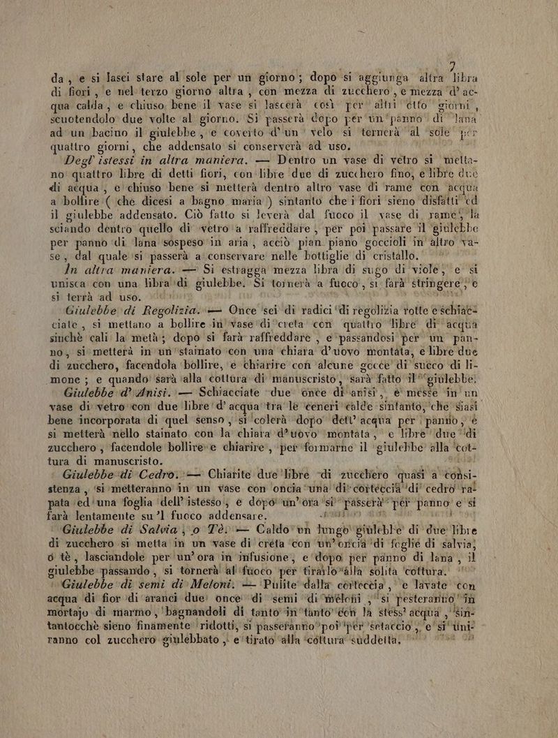 da, e si lasei stare al sole per un giorno; dopo si aggiunga altra libra di fiori, e nel'terzo ‘giorno altra , con mezza di zucchero, e mezza ‘d’ ac- ua calda, e ‘chiuso. bene il vase si lascerà così. per alii Gito giorni , scuotendolo due volte al giorno. Si passerà dopo per vin'panno di lana. ad un bacino il giulebbe , e coverto d'un velo si ternerà al sole cs quattro giorni, che addensato si conserverà ad uso. Degl' istessi in altra maniera. — Dentro un vase di vetro si melta- no quattro libre di detti fiori, con libre due di zucchero fino, e libre due di acqua , e chiuso ‘bene si metterà dentro altro vase di rame con acqua a bollire :( che dicesi a bagno maria ) sintanto che i fiori sieno disfatti cd il giulebbe addensato. Ciò fatto si leverà dal fuoco il vase di. rame! la sciando dentro quello di vetro ‘a raffreddare per poi passare il ‘giulebbe per panno ‘di lana sospeso ‘in aria, acciò pian. piano goccioli in' altro va- se, dal quale si passerà a conservare nelle bottiglie di cristallo. In altra maniera. — Si estragga mezza libra di sugo di viole; e’ si unisca con una. libra ‘di giulebbe. Si tornerà a fuoco, si farà' stringere} © sì terrà ‘ad uso. A uit Giulebbe di Regolizia..+— Once ‘sei di radici ‘di regolizia rotte e schiat- ciate , sì mettano a bollire ini’ vase di creta con quattro “libre di acqua sinchè cali la metà; dopo si farà raffreddare , e ‘passandosi per un pan no, si metterà in'un’stainato ‘con una chiara d’uovo montata, e libre due di zucchero, facendola ‘bollire, ‘e ‘chiarire con ‘alcune gocce’ di sueco di li- «mone ; e quando: sarà ‘alla cottora di manuscristo, ‘sarà fatto il *‘giulebbe. Giulebbe d’ Anisi.. — Schiacciate “due onte di anisi, è messe ‘in un vase di vetro con due libre 'd’ acqua ‘tra le ‘éerieri ‘calde sintanto, che’ siasi. bene incorporata di ‘quel senso , si ‘colerà ‘dopo’ dett’'acqua per panno ; è si metterà ‘nello stainato con la chiara ‘d*uovo' ‘montata, e libre ‘due ‘di zucchero , facendole bollive»e chiarire, ‘per ‘formarne il ‘giulebbe alla ‘tot- tura di manuscristo. | MR | Giulebbedi Cedro.‘ Chiarite due 'bibre -di zucchero ‘quasi a codsi- stenza ,. ‘si metteranno in un vase con ‘oncia “una ‘di cortécci ‘di’ cedro ral pata ‘ed‘una foglia ‘dell’’istesso;; &amp; dopo un’ora ‘si passerà ‘pet panno’ e si farà lentamente su’l fuoco addensare. BRITA AGIRE ri ‘Giulebbe di Salvia j 0 Tè + Caldovon lungo giùleble di due libre di zucchero si metta in un vase di creta ‘con un’orcià ‘di foglié di salvia) o tè, lasciandole per ‘un’ora in infusione, e dopo per panno di lana , il giulebbe passando , si tornerà' al'‘fiioco per tirailo»alla solità ‘cottura.’ ‘' | (Giulebbe di semi di» Meloni. — ‘Pulite’ dalla cortectia ,| e lavate ‘con acqua di fior )di ‘aranci due: once di semi di élofii , “si pesteranno “în mortajo di marmo ,'bagnandoli di tanto ‘in tanto’doni la stess? acqua , ‘sin: tantocchè sieno finamente ridotti, si passefanto poi ‘per ‘setaccio ,, e' si‘ tini ranno col zucchero giulebbato , e'tirato ‘alla ‘cottura suddetta, |» sti