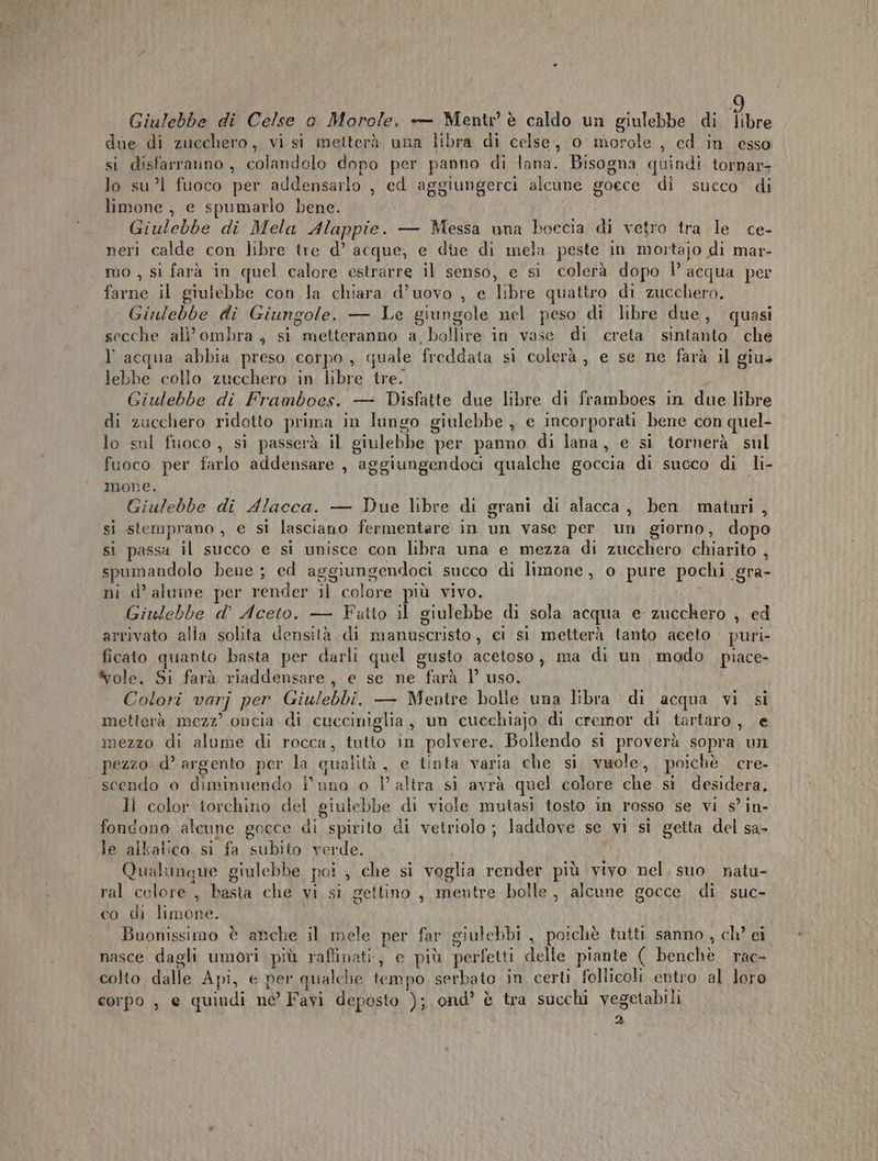 due di zucchero, vi si metterà una libra di celse, 0° morole , cd in esso si disfarraino, colandolo dopo per panno di lana. Bisogna quindi tornar- lo sul fuoco per addensarlo , ed aggiungerci alcune goece di succo’ di limone, e spumarlo bene. Giulebbe di Mela Alappie. — Messa una boccia di vetro tra le ce- neri calde con libre tre d’ acque, e due di mela peste in mortajo di mar- mo , si farà in quel calore estrarre il senso, e si colerà dopo 1’ acqua per farne il giulebbe con la chiara d’uovo , e libre quattro di zucchero. Ginlebbe di Giungole. — Le giungole nel peso di libre due, quasi secche all'ombra , si metteranno a, bollire in vase di creta sintanto che l'acqua abbia preso corpo, quale freddata si colerà ,, e se ne farà il giu- lebbe collo zucchero in libre tre. Giulebbe di Framboes. — Disfatte due libre di framboes in due libre di zucchero ridotto prima in lungo giulebbe , e incorporati bene con quel- lo sul fuoco, sì passerà il giulebbe per panno di lana, e si tornerà sul fuoco per farlo addensare , aggiungendoci qualche goccia di succo di li- mone. Giulebbe di Alacca. — Due libre di grani di alacca, ben maturi, si stemprano , e si lasciano fermentare in un vase per. un giorno, dopo si passi il succo e si unisce con libra una e mezza di zucchero chiarito , spumandolo bene ; ed aggiungendoci succo di limone, o pure pochi gra- ni d’ alume per render il colore più vivo. Giulebbe d° Aceto. — Fatto il giulebbe di sola acqua e zucchero , ed arrivato alia solita densità di manuscristo, ci si metterà tanto aceto puri ficato quanto basta per darli quel gusto acetoso, ma di un modo piace- *ole, Si farà riaddensare, e se ne farà P uso. Colori varj per Giulebbi. — Mentre bolie una libra di acqua vi si metterà mezz’ oncia di cucciniglia, un cuechiajo di cremor di tartaro, e mezzo di alume di rocca, tutto in polvere. Bollendo si proverà sopra un pezzo: d’ argento per la qualità, e tinta varia che si. vuole, poichè cre- scendo 0 diminuendo i’ uno o } altra si avrà quel colore che si desidera, li color torchino del giulebbe di viole mutasi tosto in rosso se vi s°in- fondono alcune gocce di spirito di vetriolo; laddove se vi si getta del sa- le alkalico si fa subito verde. Qualunque giulebbe poi , che si veglia render più vivo nel, suo natu- ral colore , basta che vi si gettino, mentre bolle, alcune gocce. di suc- co di limone. Buonissimo è anche il mele per far giulebbi , poichè tutti sanno, ch’ ei nasce dagli umori più raffinati, e più perfetti delle piante ( benchè rac- colto, dalle Api, e per qualche tempo serbato in certi follicoli entro al loro corpo , e quindi ne’ Favi deposto ); ond’ è tra succhi vegetabili 2