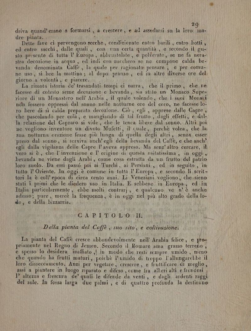 2 driva quand’ erano a formarsi , a crescere, e ad assodarsi sn la loro pet; dre pianta. ) Dette fave ci pervengono secche, condizionate entro barili , entro botti , ed entro sacchi, dalle quali, con una certa quantità , e secondo il gu- sto presente di tutta l’ Luropa, abbrustolate, e polverate, se ne fa nera- stra decozione in acqua , ed indi con zucchero se ne compone calda be- vanda denominata Caffè , la quale per ragionato» pensare , e per comu- ne uso, si bee la mattina ; al dopo pranzo, ed iu altre diverse ore del giorno .a volontà , e piacere. La rimota istoria de’ trasandati. tempi ci narra, che il primo, che, ne facesse di cotesto seme decozione e bevanda, sia stato un Monaco Supe- riore di un Monastero nell’ Arabia , il quale volendo, che i suoi. Monaci non fossero oppressi dal sonno nelle notturne ore del coro, ne facesse lo- ro bere di sì calda preparata decozione. Ciò, egli , apprese dalle Capre , che pascolando per colà, e mangiando di tal frutto , dagli effetti ,, e, dal la relazione del Capraro. si vide, chele tenea libere dal sonno. Altit poi ne vogliono inventore un divoto Mufetti, il quale, perchè volea, che la sua netturna orazione fosse più lunga di quella degli altri, senza. esser preso dal sonno, si serviva anch’ egli della bevanda del Caffè, e che anch? egli dalla vigilanza delle Capre 1’ aveva appreso. Ma senz’ altro cercare, il vero sì è, che l'invenzione e l’ origine di questa vsitatissima , in oggi , bevanda ne viene dagli Arabi, come cosa estratta da un frutto del patrio loro suolo. Da essi passò poi ai Turchi, ai Persiani, ed in seguito , in tutto 1° Oriente. In oggi è comune in tutta 1’ Europa, e secondo li scrit- tori la è coll’ epoca di circa cento anni. Li Veneziani vogliono, che;sieno stati i primi che le diedero uso in Italia. E sebbene! in Europa, ed.in Italia particolarmente, ebbe molti contrarj, e qualcuno ve n’ è anche adesso; pure, mercè la frequenza, è in oggi nel più alto grado della lo- ge, e della bizzarria. GiA-P LB OLO I Della pianta del Caffè ; suo sito, e coliivazionei Ta pianta del Cafîè cresce abbondevolmente nell’ Arabia felice ; e pro priamente nel Regno di Jemen. Secondo il Bomare ama grasso terredo , e spesso lo desidera inafliato ,j in modo che resti sempre. umido , meno che quando ha frutti maturi, poichè P'umido di troppo l’allungarebbe il loro disseccamento, Anzi per vegetare, crescere, e fruttificare. di meglio, assi a piantare in luogo mparato e difeso , come fra alberi alti e frondosi , 1’ altezza e frescura. de’ quali. le diferde da venti, e dagli ardenti raggi del sole. In fossa larga due palmi , e di quattro profonda la destirane
