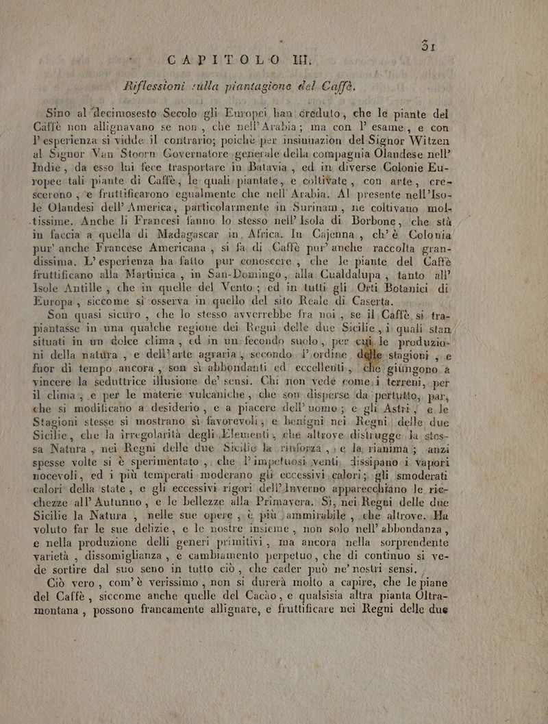 . rd i CAPITO L'0. IH; Riflessioni «ulla piantagione del Caffè. Sino al‘decimosesto Secolo gli: Europei, han creduto, che le piante del Caffè non allignavano se non, che nell’Arabia; ma con 1’ esame, e con esperienza si vidde il contrario; poichè per insinnazion del Signor Witzen al Signor Van Stoorn Governatore generale della compagnia Olandese nell’ Indie, da esso lui fece trasportare in Batavia , ed in diverse Colonie Eu- ropee tali piante di Caffè, Ie quali, piantate, e coltivate ,, con. arte, cre- scerono , “e fruttificarono egualmente che nell’ Arabia. AI presente nell’Iso- le Olandesi dell’ America, particolarmente in Surinam, ne coltivano mol. .tissime. Anche li Francesi fanno lo stesso nell’ isola di. Borbone, che. stà in faccia a quella di Madagascar in, Africa, In Cajenna,, ch’ è. Colonia pur’ anche Francese Americana , si fa..di Caffè pur anche : raccolta gran- dissima. L’ esperienza ha faito pur conoscere, che le piante del Caffè fruttificano alia Martinica, in San-Domingo ,. alla. Cualdalupa ; tanto all’ Isole Antille , che in quelle del Vento; \ed in tutti gli. Orti Botanici. di Europa , siccome si ‘osserva in quello del sito Reale di Caserta. Son quasi sicuro , che lo stesso avverrebbe fra noi ,. se il, Caffè. sì. tra- piantasse in una qualche regione dei Regni. delle due Sicilie , i, quali stan situati in un delce clima, ed in un-fecondo suclo ,, per eui, le produzio- nì della natura , e dell’arte agraria, secondo i’ ordine e stagioni , e fuor di tempo.ancora , sen sì abbondanti ed’ eccellenti., che giimgono, a vincere la seduttrice illusione: de’ sensi. Chi non vedé come;i terreni, per il clima; (e per le materie vulcaniche ; che. son disperse ‘(da i pertutto, par, che si modificano a desiderio , e a piacere dell’ uomo; e gli Astri; e le Stagioni stesse si mostrano sì favorevoli 3. e. benigni nei Regni, deile. due Sicilie, che la irregolarità. degli., Elementi, che altrove distrugge la. stos- sa Natura , nei Regni delle due. Stoslio la rinforza, e la, rianima 5 carzi spesse volte sì è sperimentato ,. che l’impetuosi venti, dissipano i Vapori nocevoli, ed i più temperati, moderano gli eccessivi, calori;.;gli smoderati calori* della state, e gli eccessivi rigori dell’.Inverno apparecchiano le rie- chezze all’ Autunno, e le bellezze alla Primavera. Sì, nei Regni delle due Sicilie la Natura , nelle sue opere , è più )ammirabile , ehe. altrove. Ha voluto far le sue delizie, e le nostre insieme , non solo nell’ abbondanza, e nella produzione delli generi primitivi, ma ancora nella sorprendente varietà , dissomiglianza , e cambiamento perpetuo, che di continuo si ve- de sortire dal suo seno in tutto ciò, che cader può ne’ nostri sensi. . Ciò vero, com'è verissimo , non si durerà molto a capire, che le piane del Caffè , siccome anche quelle del Cacùo, e qualsisia altra pianta Oltra- montana , possono francamente allignare, e fruttificare nei Regni delle due