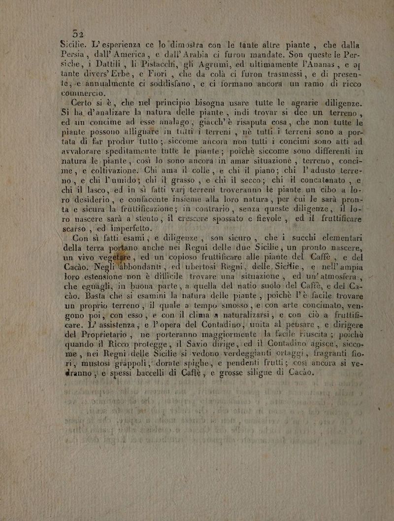 52 Sicilie. L’ esperienza ce lo ‘dimostra con le tante altre piante , che dalla Persia, dall’ America, e dall’ Arabia ci furon mandate. Son queste le Per- siche, 1 Dattili , li Pistacclti, gli Agrumi, ed ultimamente l’Ananas, e of ‘ tante divers’ Erbe, e Fiori , che da colà ci furon trasmessi, e di presen- le; e ‘annualmente ci sodiisfano , e ci formano ‘ancora un ramo. di ricco commercio. RA Certo si.è, che nel principio bisogna usare tutte le agrarie diligenze. Si ha d’analizare la natura delle piante , indi trovar st dee un terreno , ed un ‘concime ad esse analago , giacch’ è risaputa cosa, che non tutte le tata di far produr tutto ;. siccome ancora non tutti 1 concimi sono atti ad avvalorare speditamente tutte Je piante; poichè siccome sono differenti in natura de. piante, così Jo sono ancora;in amar situazione , terreno, conci- me, e coltivazione. Chi ama il colle, e chi il piano; chi 1’ adusto terre- no., e chi l'umido; chi il grasso , e chi il secco; chi .H concatenato , e chi il lasco, ed in sì fatti varj terreni troveranno le piante un cibo a lo- ro desiderio, e confacente insieme ‘alla loro natura, per cui le sarà pron- ta e ‘sicura la fruttificazione; in contrario , senza queste diligenze, il lo- ro nascere sarà a stento ; il crescore spossato e fievole ,, ed il fruttificare scarso , ed imperfetto. 1 Con sì fatti esami, € diligenze , son sicuro , che i succhi elementari della terra portano anche nei Regni delle :due Sicilie; un pronto nascere, un vivo vegetatre , ed un copioso fruitificare. alle piante del Caffè , e del Cacào. Negli abbondanti, ed: ubertosi Regni, delle, Sicilie, e. nell’ ampia loro estensione non è diflicile trovare una! situazione , ed un? atmosfera. che eguiagli, in buona parte, a quella del natio suolo del Caffè, e del Ca- cdo, Basta ‘che si esamini la natura delle piante , poichè 1’ è facile trovare un proprio terreno ; il quale a tempo smosso , ei con arte coucimato, ven- gono poi, con esso , e con'il clima a naturalizarsi, e con ciò a fruttifi- care. L’ assistenza; e l’opera del Contadino, unita al pebsare ,, e dirigere del Proprietario , ne porteranno maggiormente la facile riuscita ; poichè quando: il Ricco protegge, il Savio dirige, ed il Contadino agisce), sicco- me, nei Regni:delle Sicilie ‘si ‘vedono. verdeggianti ortaggi, fragranti fio- ri, mustosi grappoli ‘dorate spighe, e pendenti frutti; così ancora si ve- dranno ;i e spessi baccelli di Caflè ; e grosse siligue di Cacùo. ) b 8 °
