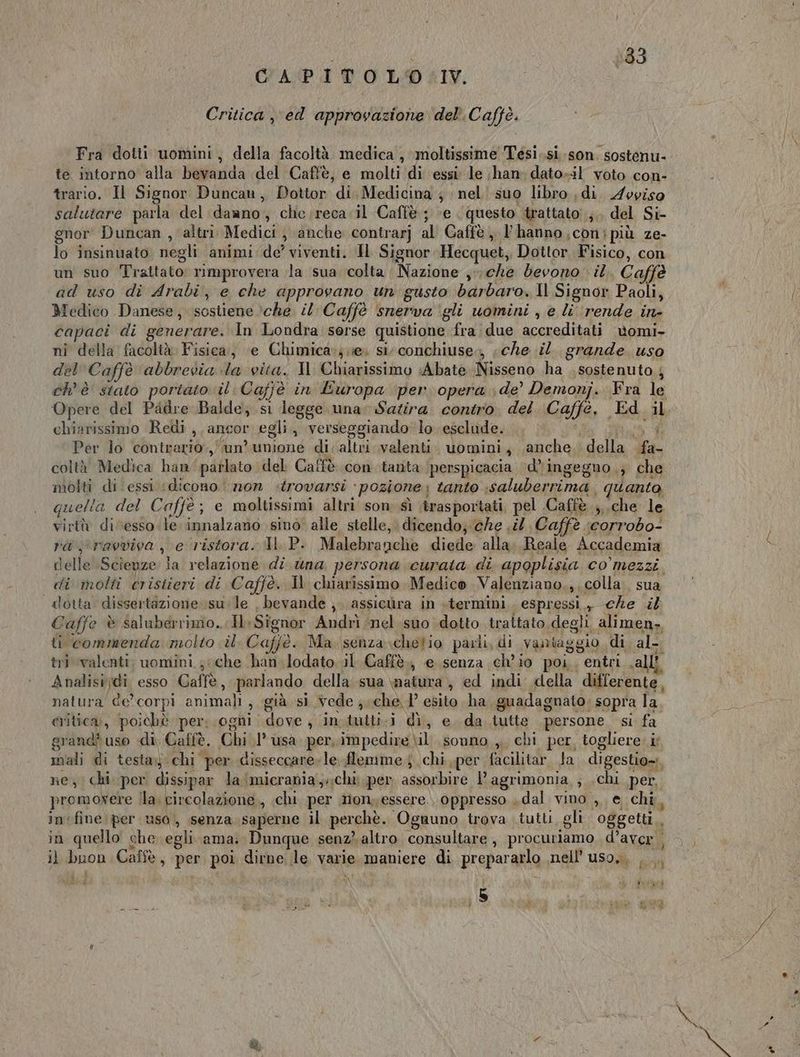133 GAPITOLO IV. Critica ,\ed approvazione del’. Caffè. Fra dotti uomini, della facoltà medica, moltissime Tesì,.si-son. sostenu- te intorno alla bevanda del Caffè, e molti di essi le ;han: dato-il voto con- trario. Il Signor Duncan, Dottor di. Medicina ; ‘ nel suo libro di. Avpiso salutare parla del daano, che;reca il Caffè; ‘e questo trattato ;.. del Si- gnor Duncan , altri Medici, anche contrarj al Caffè, Phanno.conipiù ze- lo insinuato negli animi de’ viventi. Hl Signor Hecquet, Dottor Fisico, con un suo Trattato: rimprovera la sua colta Nazione ,-\ che devono il, Caffè ad uso di Arabi, e che approvano un gusto barbaro. Il Signor Paoli, Medico Danese, sostiene ‘che. il Caffè snerva ‘gli uomini , e li ‘rende in- capaci di generare, In Londra sorse quistione fra due accreditati vomi- nî della facoltà Fisica, ‘e Chimica»; e» si. conchiuse,, «che il grande uso del Caffè abbrevia la vita. Il Chiarissimo Abate Nisseno ha . sostenuto,; ch'è stato portato il. Cajjè in Europa per opera de’ Demonj. Fra le Opere del Padre Balde; si legge una: Satira. contro. del. Caffè, Ed il chiarissimo Redi ,, ancor egli, verseggiando lo esclude. ha Per lo contrario.,/'un' unione di;altri valenti. uomini, ,anche. della fa- coltà Medica han parlato del Caffè con tanta perspicacia ‘\d’'ingegno.; che molti di essi ‘dicono non trovarsi pozione: tanto :saluberrima. quanto, quella del Caffe ; e moltissimi altri son sì ‘trasportati, pel .Caffè ;,.che le virtù di esso le innalzano sino alle stelle, dicendo; che sil Caffè ‘corrobo- ra ravviva , e ristora. JP. Malebranche diede alla, Reale Accademia delle Scienze la relazione di suna persona curata di apoplisia co’ mezzi di molti cristieri di Caffè. Il chiarissimo. Medico Valenziano,,. colla. sua dotta dissertazione. su:le , bevande ,. assicura in termini ‘espressi., che .it Caffe è saluberrimo...HSignor Andrì nel suo dotto trattato.degli alimen. ti commenda molto il. Caffè. Ma senza chetio parli, di vantaggio di al- tri valenti, uomini; che han.lodato il. Caffè., e. senza ch'io poi. entri valli Analisijdi esso Caffè, parlando della sua matura, ed indi della differente, natura de’corpi animali, già si vede che 1° esito ha, guadagnato; sopra la criticai, poichè per: ogni dove, in.tutti-i dì, e. da tutte persone si fa grand? uso di Caffè. Chi 1° usa. per, impedire \il. sonno ,, chi per, togliere: ir mali di testa chi per disseccare»le. flemme } chi per facilitar. Ja. digestio». ne, chi. per dissipar la ‘micrania;»chi per assorbire l’agrimonia ; .chi per, promovere lla. circolazione, chi per nonyessere.. oppresso dal vino , e, chi, infine per uso, senza saperne il perchè. Ognuno trova tutti. gli. oggetti, in quello che egli ama. Dunque senz} altro consultare , procuriamo d’aver i il buon Caffè, per poi dirne le varie maniere di prepararlo nell’ uso, ... : i | Pure dd \ x A Ds Lio da Ri O, ig: Nena ì ua fn
