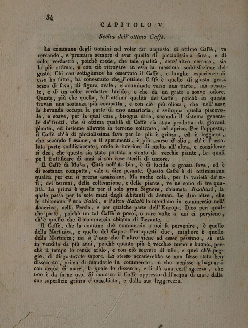 CAPITOLO V. Scelta dell’ ottimo Caffè. La commune degli womini nel voler fat acquisto di ottimo Caffè, va cercando , e premura sempre d’ aver quello di picciolissima fava, e di color ‘verdastro , poichè crede, che tale qualità , senz’ altro cercare , sia la' più ottima, e con ciò ritrovare in essa la massima soddisfazione del’ usto. ‘Chi con sottigliezze ha osservato il Caffè, e lunghe esperienze di ‘esso ha fatto, ha conosciuto TO ottimo Caffè è quello di giusta gross sezza di fava, di figura ovale, e acuminata verso una parte, ma pesan- te, e di un color verdastro lucido ; e che dà un grato e soave odore. Questa, più che quella, è l’ ottima qualità del Caffè; poichè in questa trovasi una sostanza ‘più compatta , e con ciò più oliosa; che nell’ usan la bevanda occupa la parte di esso amariccia, c sviluppa ‘quella piacevo- le, e soave, per la qual cosa , bisogna dire, secondo il sistema genera- le de’ frutti, che sì ottima qualità di Caffè sia stata prodotta da giovani piante, ed insieme allevate in terreno coltivato, ed aprico. Per l’opposto, il Caffè ch'è di picciolissima fava per lo più è grinzo, ed è leggiero, che secondo l esame, ‘e li sperimenti ,, è più scarso d’ olio, ch'è l’ asso. luta parte soddisfacente; onde è inferiore di molto all’ altra, e considerar si dee, che questo sia stato portato a stento da vecchie piante, le quali be '1 fruttificare di annî si son rese sterili di umore. DENTI Il Caffè di Moka, Città nell’Arabia , è di lucida e grossa fava, ed è di sostanza compatta, vale a dire pesante. Questo Caffè è di bttimissima qualità per cui si prezza assaissimo. Ma anche colà, per la varietà de’ si-_ ti, dei terreni, della coltivazione, e delle piante, ve ne sono ten qua». lità. La prima è quella per il solo gran Signore ,.chiamata Baohuri, la quale passa per le sole mani degli Abitanti di Jemen. Le due alire , che le chiamano l'una Salcì, e l'altra Sa/zdì le mandano in commercio nell’ America, nella Persia, e per qualche parte dell’ Europa. Dico per, qual- che parte , poichè un tal Caffè 0 poco, o rare volte a noi ci perviene, ch'è quello che il commercio chiama di Levante. |. a Il Caffè, che la comune del commercio a noi fa pervenire, è quello della Martinica, e quello del Capo. Fra»questi due, migliore è quello della Martinica; ma sì l’uno che l’ altro viene ad esser pessimo , se stà in vendita da più anni, poichè quanto più è vecchio meno e buono:, per- chè il tempo lo rende arido, e con ciò scevero di olio, e quel ch’è peg- gio, di disgustevole sapore. Lo stesso accaderebbe se non fosse stato ben isseccato , prima di mandarlo in commercio, o che venisse a/bagnarsi con acqua di mare, la quale lo dissecca , e li dà una cert’ j que » che non è da farne uso. Si conosce il Caffè oppressordall’acqua di mare dalla sua superficie grinza é macchiata, e dalla sua leggerezza.