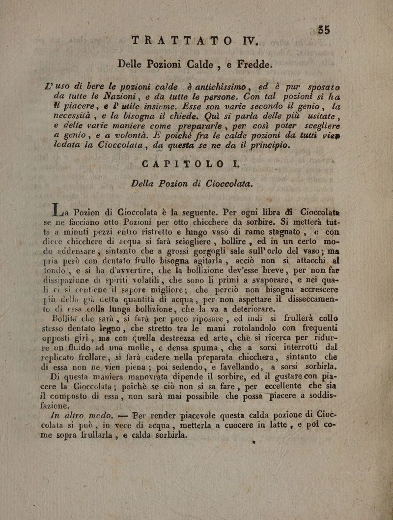 sor 155 TRATTATO IV, Delle Pozioni Calde , e Fredde. ZL’ uso di bere le pozioni calde è antichissimo, ed è pur sposato da tutte le Nazioni, e da tutte le persone. Con tal pozioni si ha % piacere, e l° utile. insieme. Esse son varie secondo il genio, la necessità , e la bisogna il chiede. Quì si parla delle più vusitate , e delle varie maniere come prepararle , per così poter scegliere a genio , e a volontà. E poichè fra le calde pozioni da tutti vien lodata la Cioccolaia, da questa se ne da il principio. CAPITOLO L Della Pozion di Cioccolata. La Pozion di Cioccolata è la seguente. Per ogni libra di Cioccolata se ne facciano otto Pozioni per otto chicchere da sorbire. Si metterà tut- ta a minuti pezzi entro ristretto e lungo vaso di rame stagnato , &amp; con diece chicchere di acqua si farà sciogliere , bollire , ed in un certo mo- «do addensare sintanto che a grossi gorgogli sale sull’ orlo del vaso; ma pria però con dentato frullo bisogna agitarla, acciò non si attacchi, al dissipazione di spiriti volatili, che sono lì primi a svaporare, e nei qua- li ci si contiene il sapore migliore; che perciò non bisogna accrescere più cella già detta quantità di acqua, per non aspettare il disseccamen- to di essa .colla lunga bollizione, che la va a deteriorare. Bollit che sarà , si farà per poco riposare , ed indi si frullerà collo stesso dentato legno , che stretto tra le mani rotolandolo con frequenti opposti giri, ma con quella destrezza ed arte, chè si ricerca per ridur- re un fluido ad una molle, e densa spuma, che a sorsi interrotti dal replicato frellare; si farà cadere nella preparata chicchera, sintanto chè di essa non ne vien piena ; poi sedendo, e favellando, a sorsi sorbirla, Di questa. maniera manovrata dipende il sorbire, ed il gustare con pia- cere la Gioccolata ; poichè se ciò non si sa fare, per eccellente che sia il composto di essa, non sarà mai possibile che possa piacere a soddis- fazione. In aliro modo. — Per render ‘piacevole questa calda pozione di Cioc- colata si può , in vece di acqua, metterla a cuocere in latte , e poi co- me sopra frullarla, e calda sorbirla. *