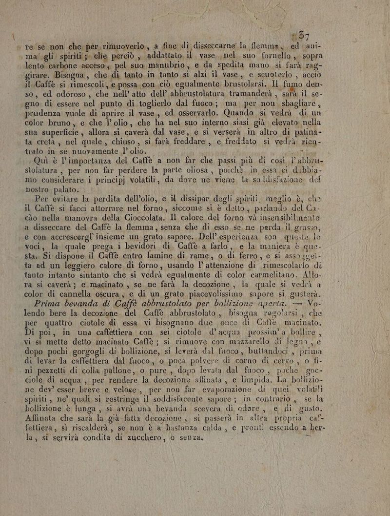 #57 | re ‘sè non che. per. rimuoverlo , a fine di dissgicrne la flemma, ed. ani- ma'.gli spiriti; lie perciò , addattato, il vase.., nel. suo fornello ,, sopra lento carbone acceso ,. pel suo manubrio , e da spedita mano si farà rag- girare. Bisogna , che di tanto in tanto si alzi il vase,, e scuoterlo ; acciò il Caffè si rimescoli, e.possa.con ciò, egualmente brustolarsi. Il fumo den- so, ed odoroso, che nell’ atto dell’ abbrustolatura tramanderà , ‘sarà il se- gno di essere nel punto di toglierlo dal fuoco; ma per non sbagliare, prudenza vuole di aprire il vase, ed osservarlo. Quando si vedrà di, un color bruno ,, e che l’ olio, che ha nel suo interno siasi già elevato nella sua superficie , allora si caverà dal vase, e si verserà in altro di patina- ta creta, nel quale, chiuso, si farà freddare , e freddato si vedrà: rien- trato in se nuuvamente l’ olio. . Quì è l’importanza del Caffè a non far che passi più di così l’abbrat- stolatura , per non far perdere la parte oliosa, poichè in essa ci dobbia- mo considerare i principj volatili, da dove ne viene la soldisfazione del nostro palato. Per evitare la perdita dell’olio, e il dissipar degli spiriti, meglio è, ch» il Caffè si facci attorrare nel forno, siccome si è detto, parlan: do del Ca- cào nella manovra della Cioccolata. Il calore del forno và insensibilmente a disseccare del Caffè la flemma, senza che di esso se. ne perda, il grasso, e con accrescergl insieme un grato sapore. Dell’ espericaza son queste, ie voci, la quale prega i bevidori di, Caffè a farlo, e la maniera è que- sta. Si dispone il Caffè entro lamine .di rame, o di ferro, e si assa3gei ta ad un leggiero calore di forno, usando l’ attenzione di “mescolatio di tauto intanto “stittantio che si vedrà egualmente di color carmelitano. Allo- ra si caverà; e macinato , se ne farà la decozione, la quale si vedrà a a color di cannella oscura, e di un grato piacevolissimo sapore si guster Prima bevanda di Caffè abbrustolato per bollizione aperta. — Vo. lendo bere la decozione. del Caffè abbrustolato , Risogna resolarsi , che er quattro ciotole di essa. vi bisognano due once di Caffè. macinato, Di poi, in una caffettiera con sei ciotole d° patti prossiu a \boilire , vi. si mette detto macinato Caffè ; si rimuove con mazzarello di Jezn> , e dopo pochi gorgogli di bollizione, si leverà dal fuoco, buttandoci , prima di levar la caffettiera dal fuoco, o poca polvere di corno di cervo , o fi- ni pezzetti di colla pallone ,. o. pure, depo levata dal fuoco , poche goc- ciole di acqua , per rendere la decozione aflinata , e limpida. La boilizio- ne dev esser breve e veloce, per non far evaporazione. di quei volatili spiriti, ne’ quali. si restringe il soddisfacente sapore ; in contrario , se la bollizione è lunga , si avrà una bevanda scevera di odore , e di “gusto, A ffinata che sarà bi già fatta decozione , sì passerà in ailra. propria | cal felliera, sì riscalderà, se non è a hastanza calda, e pronti essendo a ber- la, si servirà rale np di zucchero, 0 senza. Tp