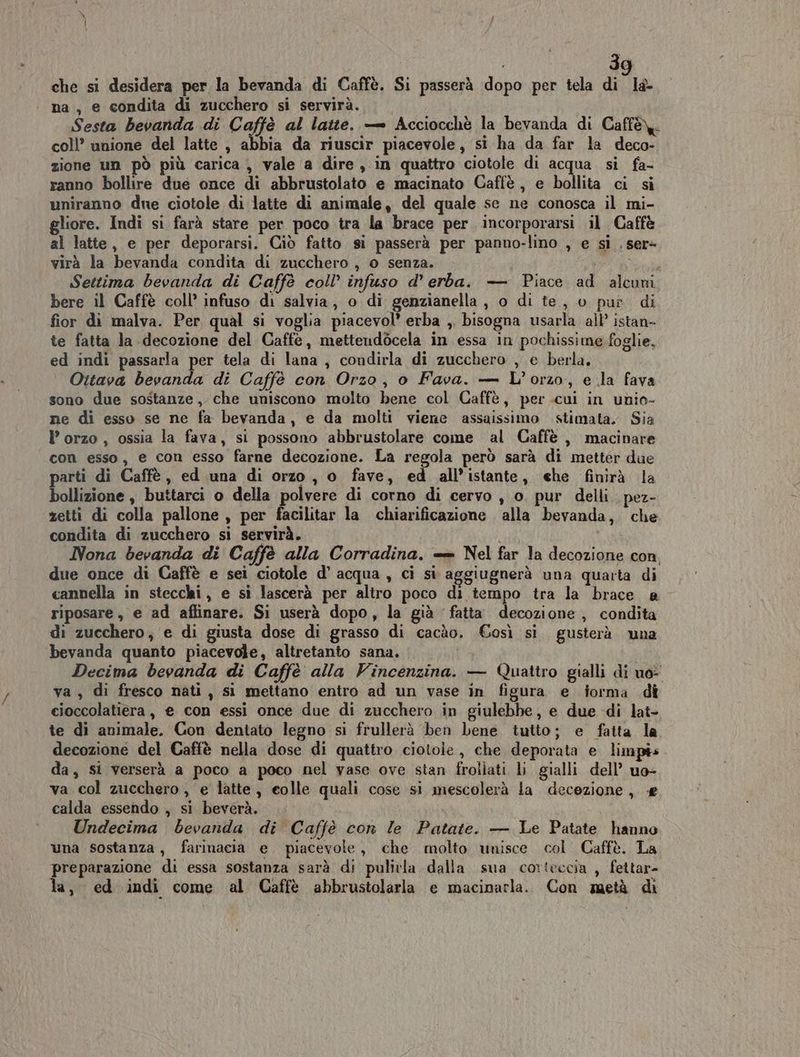 che si desidera per la bevanda di Caffè. Si passerà dopo per tela di la- na, e condita di zucchero si servirà. Sesta bevanda di Caffè al latte. — Acciocchè la bevanda di Caffè. coll’ unione del latte , abbia da riuscir piacevole, si ha da far la deco- zione un pò più carica , vale a dire , in quattro ciotole di acqua si fa- ranno bollire due once di abbrustolato e macinato Caffè, e bollita ci si uniranno due ciotole di latte di animale, del quale sc ne conosca il mi- gliore. Indi si farà stare per poco tra la brace per. incorporarsi il Caffè al latte, e per deporarsi. Ciò fatto si passerà per panno-lino , e si . ser= virà la bevanda condita di zucchero , o senza. PA SODAP Settima bevanda di Caffè coll’ infuso d’ erba. — Piace ad alcuni bere il Caffè coll’ infuso di salvia, o di genzianella , o di te, 0 pur di fior di malva. Per, qual si voglia piacevol’ erba ,. bisogna usarla all’ istan- te fatta la decozione del Caffe, mettendòcela in essa in pochissime foglie, ed indi passarla per tela di lana , condirla di zucchero , e berla. Ottava bevanda di Caffè con Orzo, o Fava. — L’orzo, e la fava sono due sostanze, che uniscono molto bene col Caffè, per.cui in unio- ne di esso se ne fa bevanda, e da molti viene assaissimo stimata. Sia I’ orzo , ossia la fava, si possono abbrustolare come al Caffè , macinare con esso, e con esso farne decozione. La regola però sarà di metter due parti di Caffè, ed una di orzo, o fave, ed all’istante, ehe finirà la bollizione, buttarci o della polvere di corno di cervo , 0. pur delli pez- zetti di colla pallone , per facilitar la chiarificazione alla bevanda, che condita di zucchero si servirà. i i Nona bevanda di Caffè alla Corradina. = Nel far la decozione con due once di Caffè e sei ciotole d’ acqua, ci si aggiugnerà una quarta di cannella in stecchi, e si lascerà per altro poco di tempo tra la brace e riposare, e ad affinare. Si userà dopo, la già fatta decozione , condita di zucchero, e di giusta dose di grasso di cacào. €osì si. gusterà una bevanda quanto piacevole, altretanto sana, Decima bevanda di Caffè alla Vincenzina. — Quattro gialli di uo: va , di fresco nati, si mettano entro ad un vase in figura e forma dî ecioccolatiera, e con essi once due di zucchero in giulebbe, e due di lat- te di animale. Con dentato legno si frullerà ben bene tutto; e fatta la decozione del Caffè nella dose di quattro ciotole, che deporata e limpis da, si verserà a poco a poco nel vase ove stan frollati li gialli dell’ uo- va col zucchero, e latte, eolle quali cose si mescolerà la decezione, calda essendo , si beverà. Undecima bevanda di Caffè con le Patate. — Le Patate hanno una sostanza, farinacia e piacevole, che molto unisce col Caffè. La preparazione di essa sostanza sarà di pulivla dalla. sua corteccia , fettar- la, ed indi come al Caffè abbrustolarla e macinarla. Con metà di
