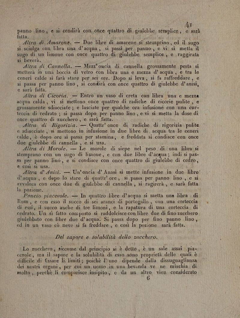 hi panno .lino, e si condirà con,once quattro di sgualebb semplice, e sarà fatta. Altra di Amarena. — so libre di amarene. si ‘stemprino,, ed il sugo si sciolga con libra una d’acqua, si passi per. panno, e vi si metta il sugo di un limone con once co di ‘giulebbe semplice , e .raggirata st beverà. Altra di Cannella. — Mezz”oacia di cannella. grossamente pesta si metterà in una boccia di vetro con libra una e mezza ‘d’ acqua , e tra le ceneri calde si farà stare per sei ore. Dopo si leva, si fa raffreddare, e si passa per panno lino, si condirà con once quatro di giulebbe d’ anisi, e sarà fatta. Alira di Cicoria. — Entro un vaso di creta con libra una e mezza acqua calda, vi si mettono once quattro di radiche di cicorie pulite , e grossamente ‘sdiacciate.; ; e lasciate per: qualche ora infusione con una cor- teccia di cedrato ; si. passa dopo per panno lino , e.vi si metta la dose di once quattro. di zucchero, e sarà fatta. Altra. di Rigorizia. — Quattr’ once di radiche di. rigorizia pulite. e sdiacciate , si mettono in infusione in due libre di. acqua tra le ceneri calde, è dopo ore sì passa per stamina, e freddata si condisce con once due giulebbe di cannella , e si usa. Altra di Morole. — Le morole di siepe nel peso di una tilivo si slemprano con un sugo di limone, e con due libre d° acqua ; indi si pas- sa per panno lino, e si condisce con once quattro di giulebbe di cedro, e così si usa. Altra d’ Anisi. — Un’ oncia d’ Anasi si mette infusione in due. libre d’acqua, e depo lo stare di quattr’ ore, sì passa per panno lino , e si ayvalora con once due di giulebbe di cannella , si ragirerà , e sarà fatta la pozione. Poncio piacevole. — In quattro libre d’acqua si metta una libra . di Rum, e con esso il succo di sei aranci di portogallo , con una corteccia di Ren il succo anche di tre limoni,.;e la rapatura di una corteccia. di cedrato. Un sì fatto composto si raddolcisce con libre due di fino zucchero giulebbato con libre due d’ acqua. Si passa dopo per fino. panno lino , ed in un vaso cò neve si fa freddare , e così la pozione. sarà fatta, Del Papera e Solubilità dello zucchero. Lo zucchero, siccome dal principio si è detto js an sale assai pia- cevole, ma il sapore e la solubilità di esso sono proprietà delle quali è diflicile di fissare li; limiti; poichè l’runo | dipende . dalla dissuguaglianza dei nostri organi, per cui un, uomo in una bevanda .ve ne mischia di molto , perchè li, comparisce iinsipito, e da un altro vien considerato