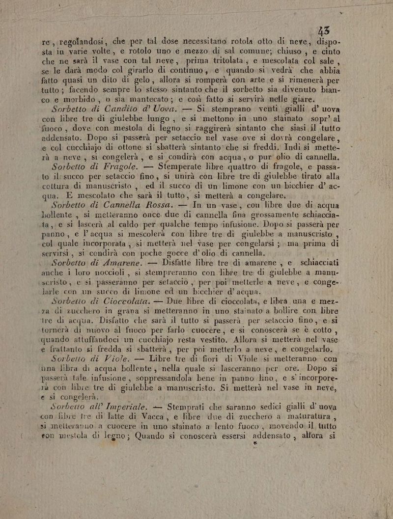 re, regolandosi, che per tal dose necessitano rotola otto di neye, dispo- sta in Varie galte , e rotolo uno e mezzo di sal comune; chiuso, e cinto che ne sarà il vase con tal neve, prima tritolata ; e mbgicoiai col sale , se le darà modo col girarlo di continuo , e «quando si vedrà che abbia fatto quasi un dito di gelo, allora si romperà con arte e si rimenerà per tutto; facendo sempre lo stesso sintanto che .il sorbetto sia divenuto bian- co e morbido, o sia mantecato; e così fatto si servirà nelle ;giare. Sorbetto di Candito d’ Uova. — Si stemprano venti gialli d’ uova con libre tre di giulebbe lungo , e si ‘mettono in uno stainato sopr’ al fuoco , dove con mestola di legno si Taggirerà sintanto che siasi il .tutto addensato. Dopo si passerà per setaccio nel vase ove si dovrà congelare, e col cucchiajo di ottone si sbatterà ‘sintanto” che si freddi. Indi si mette- rà a neve , si congelerà, e si condirà con acqua, o pur olio di cannella. Sorbetto di Fragole. — Siemperate libre quattro di fragole, e passa- to il: succo per batto fino, si unirà con libre tre di giulebbe. tirato alla cottura di manuscristo , ed il succo di un limone con un bicchier d’ ac- ua. E mescolato che sarà il tutto, si metterà a congelare, Sorbetto di Cannella Rossa. — In un vase, con libre due di acqua bollente , si metteranno once. due di cannella fina grossamente schiaccia- sta, .e si lascerà al caldo per qualche tempo ‘infusione. Dopo si passerà per panno, e l’acqua si mescolerà con libre tre di giulophe a manuscristo , col quale incorporata , si metterà nel vase per congelarsi ; ma prima di servirsi, si condirà con poche gocce d'olio di cannella. Soebeito di Amarene. — Disfatte libre tre di amarene , e schiacciati anche i loro noccioli , si stempreranno con libre tre di giulebbe a manu- seristo , e sì passeranno per setaccio , per poi metterle: a neve, e conge-. larle con un succo di limone ed un bicchier d’ acqua. Sorbeito di Cioccolata. — Due libre di cioccolata, e libra una e mez- za di zucchero in grana si metteranno in uno stainato a bollire con libre ire di acqua. Disfatto che sarà il tutto si passerà per setaccio fino, e, si tornerà di nuovo al fuoco per farlo cuocere, € si conoscerà se è cotto , quando attuffandoci un cucchiajo resta vestito. Allora si metterà nel vade e frattanto si fredda si sbatterà, per poi metterlo a neve, e congelarlo. Sorbetto di Viole. — Libre tre ‘di fiori di Viole si metteranno con una libra di acqua bollente, nella quale si lasceranno per ore. Dopo si asserà tale infusione , soppressandola bene in panno lino, e s' incorpore- rà con libre tre di giulebbe a manmscristo. Si metterà nel vase in neve, e si congelerà. Sorbetto all Imperiale. — Stemprati che saranno sedici gialli d’ uova con libre tre di latte di Vacca, e libre due di zucchero a maturatura j si meiteranuo a cuocere in uno stainato a lento fuoco, movendo il tutto son mestola di legno; Quando si conoscerà essersi addensato , allora si x