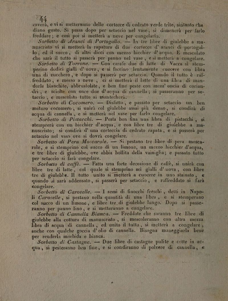 caverà, e vi si metteranno delle cortecce di cedrato verde trite; sintanto che diano gusto. Si passa dopo per setaccio nel vase, si dimenerà per' farlo freddare; e così poi si metterà a neve. per congelarlo. Sorbetto di Aranci di ‘Portogallo. — In ire libre di giulebbe a ma- nuscristo vi si metterà la rapatura di due. cortecce d’ aranci di portogal-- ‘lo, ed il succo, di altri dieci con mezzo bicchier d’ acqua. È mescolato che sarà il tutto si passerà per panno nel vase , e si metterà a. congelare. Sorbetto di Torrone. — Con carafe due di latte. di Vacca si. stem- perino dodici gialli d’ uova, esi faccino lentamente cuocere con libra una di zucchero, e dopo si passerà per setaccio. Quando il tutto è raf- freddato, e messo ‘a neve ; . ci si metterà il latte di una libra di man- dorle bianchite, abbrustolate, e ben fine peste con ‘mezz’ oncia di corian- dri., e. sciolte con once -due d’ acqua ‘di cannella ; si passeranno per se- taccio‘, e mescolato tutto si mantecherà. Sorbetto di Cocomero. — Disfatto, e passato per setaccio un. ben maturo cocomero, si unirà col giulebbe assai più denso, si condirà di acqua di cannella, e si metterà nel vase per farlo congelare. | Sorbetto di Pistacchi. — Pesta ben fina una libra di pistacchi , sì stemprerà con un bicchier d’acqua’, e con libre tre. di giulebbe a ma- nuscristo; si condirà d’ una corteccia di cedrato rapata, e si passerà per setaccio nel vaso ove si dovrà congelare. i Sorbetto di Pera Moscarole. — Si pestano tre libre di pera mosca- role, e si stemprino col succo di un limone, un mezzo bicchier d’acqua, e tre libre di giulebbe, ove abbia bollita della vainiglia; e passato tutto per setaccio si farà congelare. Sorbetto di caffè. — Fatta una forte decozione di caffè, si unirà. con libre tre di latte, col quale sì stemprino sci gialli d’ uova, con libre tre di giuleble. Il tutto unito si metterà a cuocere in uno stainato, € quando si sarà addensato, si passerà per setaccio j e raffreddato si farà congelare. Sorbetto di Caroselle. — I semi di finocchi freschi, deiti in Napo- li Caroselle, si pestano nella quantità di una’ libra, e si stemperano col succo di un limone, e libre tre, di giulebbe lungo. Dopo si passe- ranno per panno lino, e si metteranno a congelare. Sorbetto di Cannella Bianca. — Freddate che saranno tre libre di giulebbe alla cottura di manuscristo , si mescoleranno con .alira mezza libra di acqua di cannella, ed unito il tutto, si metterà a congelare , anche con qualche goccia d’ olio di cannella. Bisogna maneggiarla bene per renderla morbida e bianca. i Sorbetto di Castagne. — Due libre di castagne pulite e cotte in ac- qua , si pesteranho ben fine, e si condiranno di polvere di cannella, €