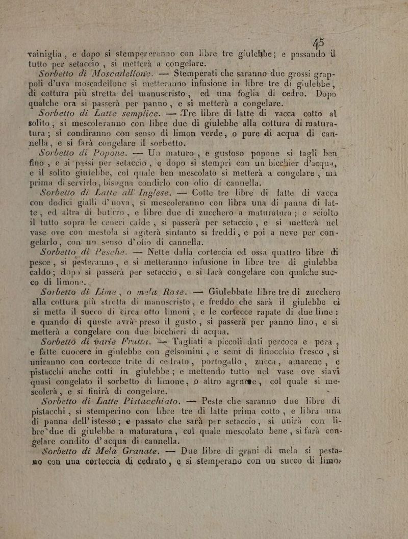 vainiglia, e dopo si stempereranno con libre tre giulelbe; e siceni i tutto per setaccio , si metterà a congelare. i Sorbetto di Moscadellone. — Stemperati che saranno due grossi grap- poli d’uva moscadellone si metteranno infusione in libre. tre di giulebbe, di coltura più stretta del manuseristo, ed una foglia di cedro. Dopo qualche ora si passerà per panno, e si metterà a congelare. Sorbetto di Latte semplice. — Tre libre di latte di vacca cotto al solito, st mescoleranno con libre due di giulebbe alla cottura di matura- tura; sì condiranno con senso di limon verde, o pure di acqua di can- nella, e si farà congelare il sorbetto, Sorbetto di Popone. — Una maturo, è gustoso popone si tagli ben fino , e si ‘passi per setaccio, e dopo si stempri con un bicchier d’acqua, e il solito giulebbe, col quale ben mescolato si metterà a congelare, ma prima di servitlo, bisogna condirlo con olio di cannella. Sorbetto di Latte all’ Inglese. — Cotte tre libre di latte di vacca con dodici gialli d’ uova, si mescoleranno con libra una di panna di lat- te, ed aitra di butirro, e libre due di zucchero a maturatuva ; e sciolto il tutto sopra le ceneri calde , si passerà per setaccio, e si metterà. nel vase ove con mestola si agiterà sintanto sl freddi, e poi a neve per con- elarlo, con un senso d’olio di cannella. Sorbetto di Pesche. — Nette dalla corteccia ed ossa quattro libre di pesce , si pesteranno, e si metteranno infusione in libre tre di giulebbs caldo; dopo si passerà per setaccio, e si. farà congelare con qualche suc» co di limone... i Sorbetto di Lime, o mela Rose. — Giulebbate libre tre di zucchero alla cottura più stretta di manuscristo, e freddo che sarà il giulebbe ci sì metta il succo di ètirca otto limoni, e le cortecce rapate di due lime ; e quando di queste avrà» preso il gusto , si passerà per panno lino, e si metterà a congelare con due bicchieri di acqua. Sorbettò di darie Frutta. — Tagliati a piccoli dati percoca e pera , e fatte cuocere in ginlebbe con gelsomini , e seni di finocchio fresco , si uniranno con cortecce trite di cedrato, portogallo, zucca, amarene , € pistacchi anche cotti in giulebbe; e mettendo tutto nel vase ove siavi quasi congelato il sorbetto di limone, 0 altro agrutee, col quale si me- scolerà, e si finirà di congelare. ù Sorbetto di. Latte Pistacchiato. — Peste che saranno due libre di pistacchi , si stemperino con Lbre tre di latte prima cotto, e libra una di panna dell’ istesso; e passato che sarà per setaccio, si unirà con li- bre*due di giulebbe a maturatura, col quale mescolato bene, si farà con- gelare condito d’ ac ua di cannella. Sorbetto di Mela Granate. — Due libre di grani di mela si pesta- smo con una corteccia di cedrato , e si stemperano con un succo di ligxo»