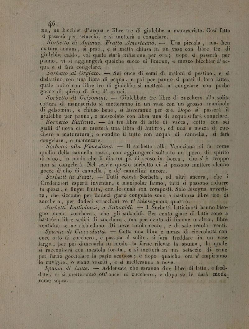 nie, un bicchier d’ acqua e libre tre di giulebbe a manuscristo. Così fatte si passerà per, setaccio, e si metterà a congelare. i Scrbeito di FATTO, Frutto Americano. — Una piccola, ma. ben matura ananas, si pesti,, e si melta.chiusa in un vase con libre tre di grulebbe caldo, col quale starà infusione per ore; depo si passerà , per pauno, vi si aggiungerà qualche succo di limone, e mezzo bicchier d’ ac- qua e si farà congelare, i Sorbetto di Orgiato. — Sei once di semi di meloni si pestino., e si dislattino cen una libra di acqua , e poi per panno. si passi il loro latte, quale unito con libre tre di giulebbe si metterà, a congelare con poche gocce di spirito di fior. d’ aranci. Sorbetto di Gelsomini. — Giulebbate tre libre di zucchero al a_ solita cottura di manuscristo sì metteranno in un vase con un grosso manipolo di gelsomini, e chiuso bene , si lasceranno per ore. Dopo si passerà il giulebbe per panno, e mescolato con libra una di acqua si farà congelare. Sorbelto Bakivase: — In tre libre di latte di vacca, cotto con sei gialli d’ uova ci si metterà una libra di butirro , ed una e mezza di zue- chero: a maturatura ; e condito il tutto con acqua di cannella, si farà congelare , e niaritacaze: i Sorbetto alla Feneziana. — Il sorbetto. alla Veneziana si fa. come quello della cannella rossa, con aggiungerci soltanto un poco. di. spirito di vino, in modo che li dia un pò di senso in bocca, che s° è troppo non si congelerà. Nel servir questo sorbetto ci si possono mettere alcune gocce d’ olio di cannella , e de’ cannellini ancora. Sorbeiti in Pezzi, — Tutli coiesti Sorbetti , ed altri aticora, che i Credenzieri esperti inventar, e manipolar fanno, tutti si possono ridurre in pezzi, e finger frutta, con le quali son composti. Solo bisogna avverti re, che siccome per idodeci giare congelate sono a bastanza libre ‘tre. di zucchero, per dodeci stracchini ve, n° abbisognano quattro. } È Sorbeiti Latticinosi, e Subacidi. — I Sorbetti latticinosi hanno biso- gno meno zucchero , che gli subacidi. Per cento giare di latte sono a ‘bastanza libre sedici di zucchero , ma per cento di limone. 0 alora libre ventidue se ne richiedono. Di neve rotola cento , e di sale rotola venti. Spuma di Cicccolattà. — Cotta una libra e mezza di cioccolatta con Suor otto di zucchero , e passata al solito, si farà freddare in un vase largo, per poi dimenaria in modo da farne rilevar la spuma , la quale Si raccoglierà con mestoia forata, e sì metterà in un setaccio di. crine per farne gocciciare la parte acquosa; e dopo qualche. ora 5’ COREA le cuvigi lie, o siano vasetti pe si melleranno a neve. SA x Latte. — Addensate che saranno due libre di l Pera bd date; cì si metteranno ot once di zucchero, e dona se le darà moda. ha £010 e SO} Pa.