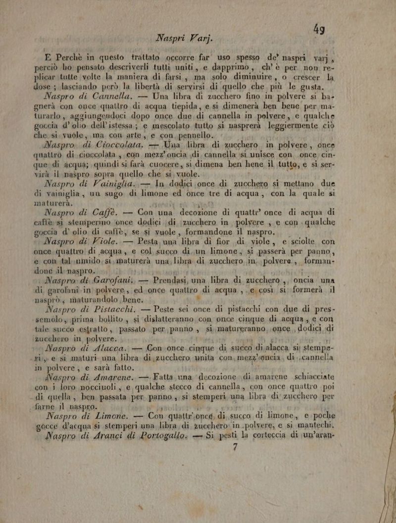4 Naspri Varj. dg E Perchè in questo trattato occorre far uso spesso de’ naspri var], perciò ho pensato descriverli tutti uniti, e dapprimo, ch’ è per non re- plicar tutte volte la maniera di farsi, ma solo diminuire, o crescer la dose ; lasciando però la libertà di servirsi di quello che più le gusta. Naspro di Cannella, — Una libra di zucchero fino in polvere si ba- gnerà con once quattro di acqua tiepida, e si dimenerà ben bene per ma- turarlo, aggiungendoci dopo once due di cannella in polvere, e qualche goccia d’ olio dell’istessa; e mescolato tutto si nasprerà leggiermente ciò che si vuole, ma con arte, e con, pennello. 1 para Naspro. di Cioccolata, — Una libra di zucchero in polvere, once quattro di cioccolata, con mezz’oncia ;di, cannella ssi unisce con once cin- quer di acqua; quindi si farà cuocere, si.dimena ben hene il tutto, e si ser- virà il maspro sopra quello che si, vuole. | Naspro di Vainiglia. — In dodici once di zucchero si mettano due di vainiglia, un sugo di limone ed once tre di acqua, con la quale si maturerà. sori at Naspro di Caffè. — Con una decozione di quattr? once di acqua di caffè si stemperino ‘once dodici di zucchero in polyere ; e con . qualche goccia d’ olio di caffè, se si vuole, formandone il naspro. Naspro di Viole. — Pesta, una libra di fior di yiole, e sciolte con once, quattro! di acqua, e col succo di, un limone, sì passerà per panno, e com .tal umido, si, maturerà una, libra di zucchero in, polvere, forman- done il naspro. lvia # | | Naspro: di Garofani. — Prendasi, una libra di zucchero ,, oncia una di. garofani. in polvere, ed.once quattro di acqua ,.,e. così si; formerà il nasprò; maturandolo bene. Lo Naspro di Pistacchi. — Peste sei once di pistacchi con due di pres- semolo y prima bollito, si dislatteranno con once cinque di acqua, e con tale succo ;estratto, passato per, panno , si, maturgranpo, once , dodici idi ‘zucchero in polvere. Mii sà fi &amp; di Naspro di Alacca. — Con once cinque di sueco di. alacca si) stempe- cri» e si maturi una libra di zucchero unita con, mezz'onceia di, cannella in polvere, e sarà fatto. i Naspro di Amarene. — Fatta una decozione di amarene schiacciate con i loro nocciuoli, e qualche stecco di cannella, con once quattro poi di quella, ben passata per panno, si stemperi una libra di zucchero per farne il naspro. » igguibyrt . 8 i Naspro di Limone. — Con quattr.oncg, di, succo di limone,, e poche gocce d’acqua Si stemperi una libra, di, zucchero in -polvere, e sì mantechi, Naspro di Aranci di Portogallo. — Si pesti la corteccia di \un’aran-