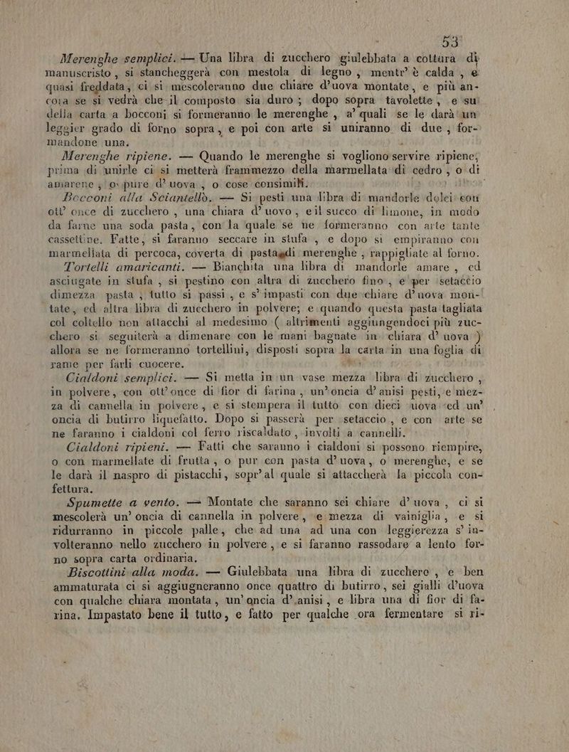 Merenghe semplici. — Una libra di zucchero ygiulebbata a cottura di manuscristo , si stancheggerà con mestola di legno, mentr’ è calda , e quasi freddata, ci si. mescoleranno due chiare d’uova montate, e più an- cora se si vedrà che il composto. sia duro ; dopo sopra tavolette , e ‘su della carta a bocconi si formeranno le merenghe , a’ quali ‘se le darà un leggier grado di forno sopra ) e poi con arte sì uniranno. di due, for- mandone una. Merenghe ripiene. — Quando le merenghe si vogliono servire ripiene; prima di ‘unirle ci si metterà frammezzo della marmellata di cedro , o di amarene }(0v\pure d° uova, o cose consimili... DE }iitboa Bocconi alla Sciantellò. — Si pesti una libra di mandorle \dolei con ot once di zucchero , una chiara d’ uovo, eil succo di limone, in modo da farne una soda pasta, con la ‘quale se ne formeranno con arte tante cassetiine. Fatte, si faranuo seccare in stufa , e dopo si empiranno con marmellata di percoca, coverta di pastagdi merenghe ; rappigliate al forno. Tortelli amaricanti. — Bianchita una libra di mandorle amare, ed ascitigate in stufa , si pestino con altra di zucchero fino, e'per ‘setaceio dimezza pasta ; tutto si passi, e s° impasti con due chiare d’ uova mon-. tate, ed altra libra di zucchero in polvere; e quando questa pasta tagliata col coltello non attacchi al medesimo ( altrimenti aggiungendoci più zuc- chero si seguiterà a dimenare con Je mani bagnate in. chiara d’ uova allora se ne formeranno tortellini, disposti sopra la ‘carta ‘in una foglia di rame per farli cuocere. Re Ciaidoni semplici. — Si metta in ;un ivase mezza libra di zucchero , in polvere, con ott'once di (fior di farina ,, un*oncia d’ anisi pesti, e miez- za di cannella in polvere, e si stempera il tutto con dieci ‘uova ‘ed un oncia di butirro liquefaito. Dopo si passerà per setaccio, e con arte se ne faranno i cialdoni col ferro riscaldato , involti a cannelli. Cialdoni ripieni. — Fatti che saranno i cialdoni si possono riempire, o con marmellate di frutta, o pur.con pasta d’uova, o merenghe, e se le darà il maspro di pistacchi, sopr’al quale si attaccherà la piccola con- fettura. Spumette a vento. — Montate che saranno sei chiare d’ uova , ci si mescolerà un’ oncia di cannella in polvere, \e mezza di vainiglia, e si ridurranno in ‘piccole palle, che ad una ad una con leggierezza s° in- volteranno nello zucchero in polvere ,\e si faranno rassodare a lento for- no sopra carta ordinaria. Biscottini alla moda. — Giulebbata una bra di zucchero , e ben ammaturata ci si aggiugneranno once quattro di butirro, sei gialli d’uova con qualche chiara montata, un’ancia d’,anisi, e libra una di fior di fa- rina, Impastato bene il tutto, e fatto per qualche ora fermentare sì ri-