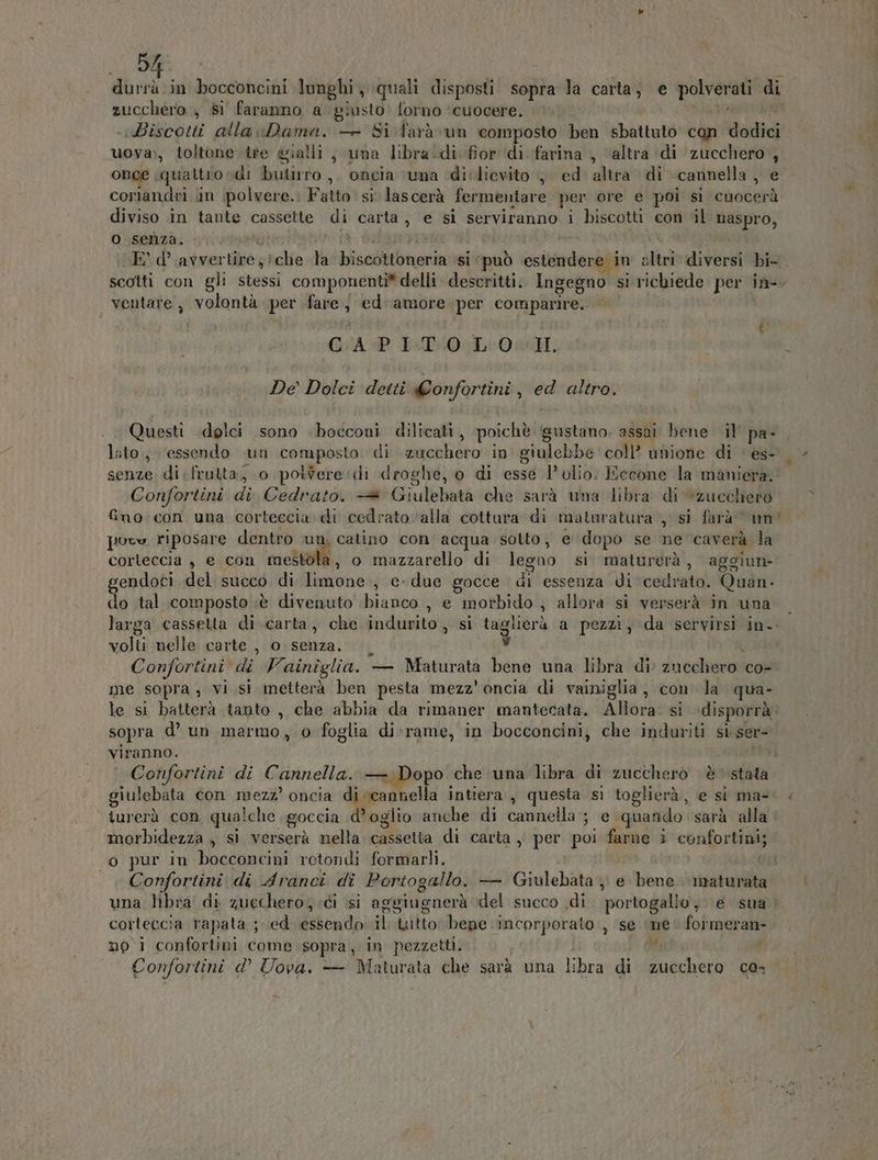 5 a in bocconcini lunghi, quali disposti. sopra la carta; e pene di zucchero , si faranno a giusto’ forno ‘cuocere. «Biscotti alla Dama. — Si farà un composto ben sbattuto con dodici uova), toltone tre gialli ; una libra:di fior ‘di farina , “altra di IRE x once , quattiosdi butiuro,, oncia ‘una diclievito 4 ed altra di «cannella , coriandri in polvere.: Fatto: si lascerà fermentare per ore e poi si cuocerà diviso in tante cassette di carta, e si serviranno i biscotti con ‘il naspro, o senza. E’ d’.avver tire) che la bicolittbroria si ‘può estendere in altri diversi bi- scotti con gli stessi componenti® delli descritti. Ingegno si richiede per in-, ventare , volontà per fare j ed-amore per comparire. GAP I-T0 LOI: De’ Dolci detti Confortini ; na altro. Questi «dolci sono bocconi dilicati, poichè gustano. assai bene il pa- lato, essendo un composto di zucchero: in giulebbe coll’ unione di ‘ es- senze. di frutta, o potere di droghe, o di esse l'olio; Eccone la maniera. Confortini di Cedrato. —®* Giulebata che sarà una libra di zucchero fino: con una corteccia di cedrato ‘alla cottara di maturatura, si farà um puev riposare dentro ur | catino con acqua solto, e dopo se ne caverà la corteccia , e con mestola, o mazzarello di legno si maturerà, aggiun- gendoci del succo di limone; edue gocce di essenza di cedrato. Quan- do .tal composto ;è divenuto bianco , e morbido ; allora si verserà in una larga cassetta di carta, che indurito, si taglierà a pezzi, da servirsi in. volti nelle carte , o senza. i) Confortini di Vainiglia. - — Maturatà bene una librà ‘di zucchero co me sopra; vi si metterà ben pesta mezz'oncia di vainiglia, con la qua- le si batterà tanto, che abbia da rimaner mantecata. Alora: si ‘disporrà. sopra d’ un marmo, o foglia di-rame, in bocconcini, che induriti si ser- Confortini di Cannella. — Dopo che ‘una libra di zucchero èstata giulebata con mezz’ oncia di-cannella intiera , questa si toglierà, e si ma- turerà con qualche goccia d’. oglio anche di toria ei ‘quando sarà alla morbidezza ; si verserà nella cassetta di carta, per poi farne i confortini; o pur in bocconcini rotondi formarli. Confortini di Aranci di Portogallo. — Giulebata , e bank maturata una libra di zuechero; ici si aggiugnerà del succo .di. portogallo, e sua» corteccia rapata ; ed PAVORETA il tutto: bepe incorporato , se ne formeran- noi confortini come sopra, in pezzetti. Confortini d° Uova. — Maturata che sarà una libra di Dal co- | LL P.4