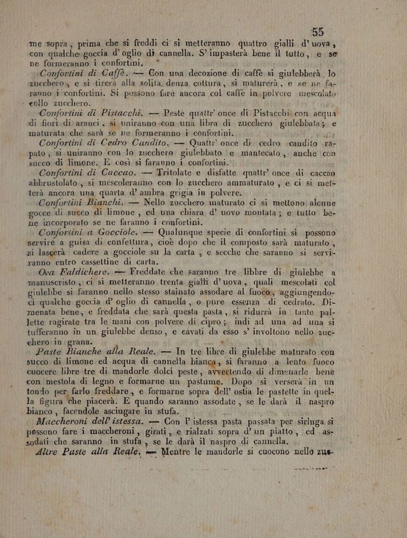 con qualche goccia d’ oglio di cannella. S” impasterà bene il tutto, e se ne formeranno 1 confortini, * «Confortini di Caffè. — Con una decozione di caffè si giulebberà. lo zucchero e si tirerà alla solita. denza cottura, si maturerà, e se ne fa- ranno ;i ‘confortini. Si possono fare ancora col caffè in, polvere trescolato- : collo zucchero. Confortini di Pisiacchi. — Peste quattr once di Pistacchi con acqua «di fiori. di aranci, si uniranno con una libra di zucchero giulebbata 3. e maturata che sarà se ne formeranno 1 confortini. usata Confortini di Cedro Candito. — Quattr once di. cedro .candito .rà- pato ; si uniranno con lo zucchero. giulebbato ‘e mantecato, anche con succo di limone. È così si faranno i confortini. Confortini di Caccao. — Tritolate e disfatte quattr? once di caccao abbrustolato:, si mescoleranno con lo zucchero ammaturato , e ci si met- terà ancora una quarta d’ ambra grigia in polvere. Confortini Bianchi. — Nello ‘zucchero maturato ci si mettono; aleune gocce di succo di limone , ed una chiara d’ uovo montata ; e tutto’! be- ne incorporato se ne faranno i confortini. salt Confortini a Gocciole. — Qualunque specie di confortini. si. possono servire a guisa di confettura, cioè dopo che il composto sarà maturato , si lasgerà cadere a gocciole su la carta , e secche che saranno si servi- ranno entro casseltine di carta. i Ova Faldichere. + Freddate che saranno tre libbre di giulebbe a manuscristo , ci si metteranno trenta gialli d’ uova, quali mescolati col giulebbe si faranno nello stesso stainato assodare al fuoco; aggiungendo- ci qualche, goccia d’ oglio di cannella , o. pure essenza di ‘icedrato. Di- menata bene, e freddata che sarà questa pasta, si ridurrà in tante pal- lette ragirate tra le mani con, polvere di cipro;. indi ad una ad una si tufferanno in un giulebbe denso, e cavati da esso s° involtono nello. 2ue- chero:in grana. . S. » Paste Bianche alla Reale. — In ire libre di giulebbe maturato con succo di limone ed acqua di cannella bianca, si faranno a lento fuoco cuocere; libre tre di. mandorle dolci peste, avvertendo di dimenarle. bene con mestola di legno e formarne un pastume. Dopo ‘si verserà in un tondo per farlo freddare, e formarne sopra dell’ ostia le pastette in quel- la figura che piacerà. E quando saranno assodate, se le darà il. naspro bianco , facendole asciugare in stufa. ivi gati È Maccheroni dell’ istessa. — Con l° istessa pasta passata: per siringa, si possono fare i maccheroni, girati ,. e rialzati sopra d’ un piatto, ed . as sodati: che saranno in stufa, se le darà il naspro di cannella. © Alire Paste alla Reale, vee Mentre le mandorle si cuocono nello zus- ea Ce