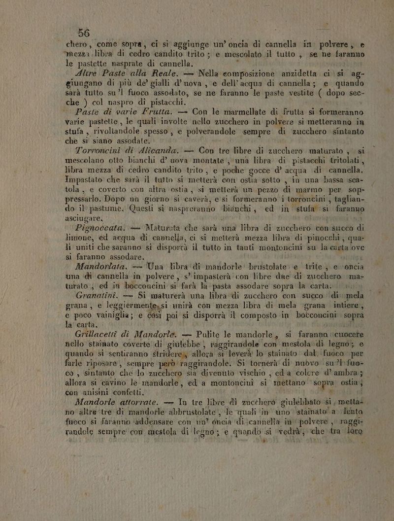 - 86 i Bi chero, come sopra, ci sì aggiunge un’ oncia di cannella in. polvere, e mezza libra di cedro candito trito ; e mescolato il tutto , se ne faranno le pastette nasprate di cannella. ) Alire Paste alla Reale. — Nella composizione anzidetta ci si ag- giungano di più de’ gialli d’ uova , e dell’acqua di cannella; e quando sarà tuito su’! fuoco assodato, se ne faranno le paste vestite ( dopo sec- che ) col naspro di pistacchi. °. Paste di varie Frutta. — Con le marmellate di frutta si formeranno varie pastette, le quali involte nello zucchero in polvere si metteranno in stufa , rivoliandole. spesso , e polverandole sempre di zucchero sintanto che si siano assodate. Pesi Torroncini di Alîicanda. — Cou tre libre di zucchero maturato , si mescolano otto bianchi d’ uova montate‘; ‘una libra. di pistacchi tritolati, libra mezza di cedro candito trito, e poche gocce d’ acqua di cannella. Impastato che sarà il tutto si metterà con ostia sotto , in una bassa \sca- tola, e coverto con altra ostia, si metterà un pezzo di marmo per sop- pressarlo. Dopo un giorno si caverà, e si formeranno i torroneini , taglian- do il pastume. Questi sì naspreranno ‘bianchi, ed ‘in stufa ‘si faranno asciugare, | ) pa 34 Pignoccata: + Matureta che sarà una libra di zucchero con succo di limone, ed acqua di cannella, ci si metterà mezza libra di pinocchi, qua li uniti che saranno si disporrà il tutto in tanti montoncini su la carta ove si faranno assodare. i i outta Mandorlata, — Una libra 'di mandorle’ brustolate ‘e trite, e ‘oncia una ‘di cannella in polvere, s” impasterà'con libre dae di zucchero ma- turato ; ed in bocconcini si farà la pasta assodare sopra la carta. 97 Granatini. — Si waturerà una libra di zucchero con succo : di: mela grana , e leggiermente,si unirà con mezza libra di mela ‘grana intiere, e poco vainiglia; e così poi si disporrà il composto in botconcini sopra la carta. Sutstotto Grillacettî di Mandorle. — Pulite le mandorle, si faranna cuocere nello staimato coverte di giulebbe , raggirandole con mestola:di legno; e quando si sentiranno stridere); allora si leverà' lo stainato dal. fuoco per farle riposare , sempre però raggirandole. Sì tornerà di mibvo su?lfuo> co, sintanto che ‘lo zucchero sia divenuto vischio , ed a colcre d’ ambra; allora si ‘cavino le mandorle, ed a montoncinì si mettano sopra ostia j con anisini ‘confetti. £ TRE. £ hl > Mg Mandorle attorrate. — In tre libre dì zucchero giulebbato si, metta> no' altre ‘tre (di mandofle abbrustolate', le quali ‘in ‘uno ‘stainato’ a lenta fuoco si faranno ‘addensare con vin? éneia ‘dicannella id polvere , raggi: randole sempre’ con mestola di ‘legno; e quando si ‘vedrà/, ‘che tra lore